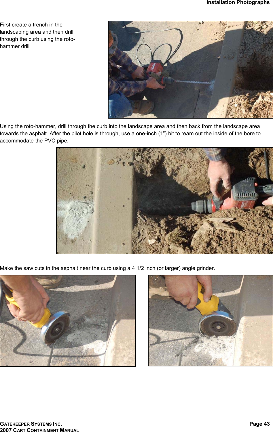 Installation Photographs GATEKEEPER SYSTEMS INC. 2007 CART CONTAINMENT MANUAL Page 43  First create a trench in the landscaping area and then drill through the curb using the roto-hammer drill  Using the roto-hammer, drill through the curb into the landscape area and then back from the landscape area towards the asphalt. After the pilot hole is through, use a one-inch (1”) bit to ream out the inside of the bore to accommodate the PVC pipe.   Make the saw cuts in the asphalt near the curb using a 4 1/2 inch (or larger) angle grinder.     