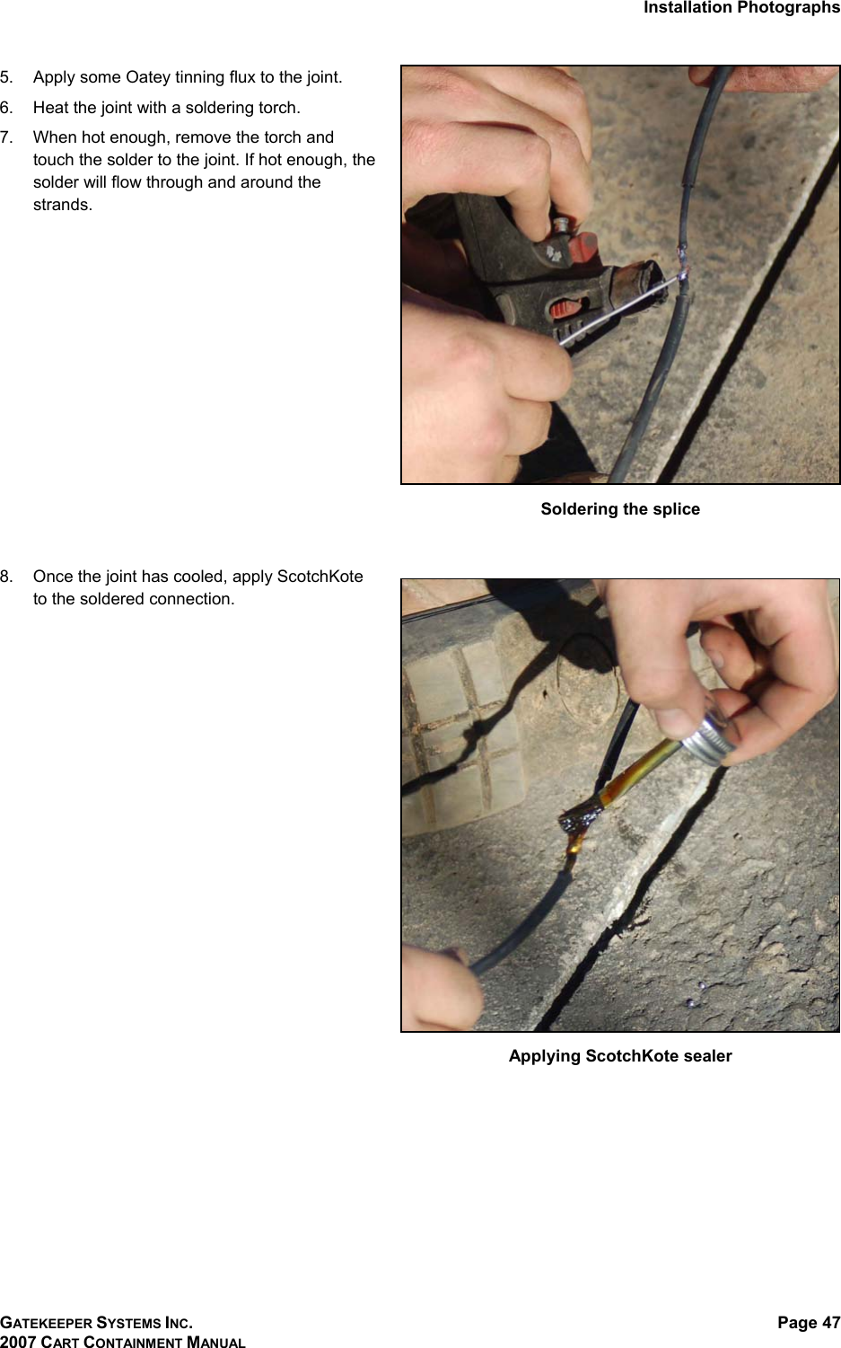 Installation Photographs GATEKEEPER SYSTEMS INC. 2007 CART CONTAINMENT MANUAL Page 47  5.  Apply some Oatey tinning flux to the joint. 6.  Heat the joint with a soldering torch.  7.  When hot enough, remove the torch and touch the solder to the joint. If hot enough, the solder will flow through and around the strands.    Soldering the splice  8.  Once the joint has cooled, apply ScotchKote to the soldered connection.    Applying ScotchKote sealer  