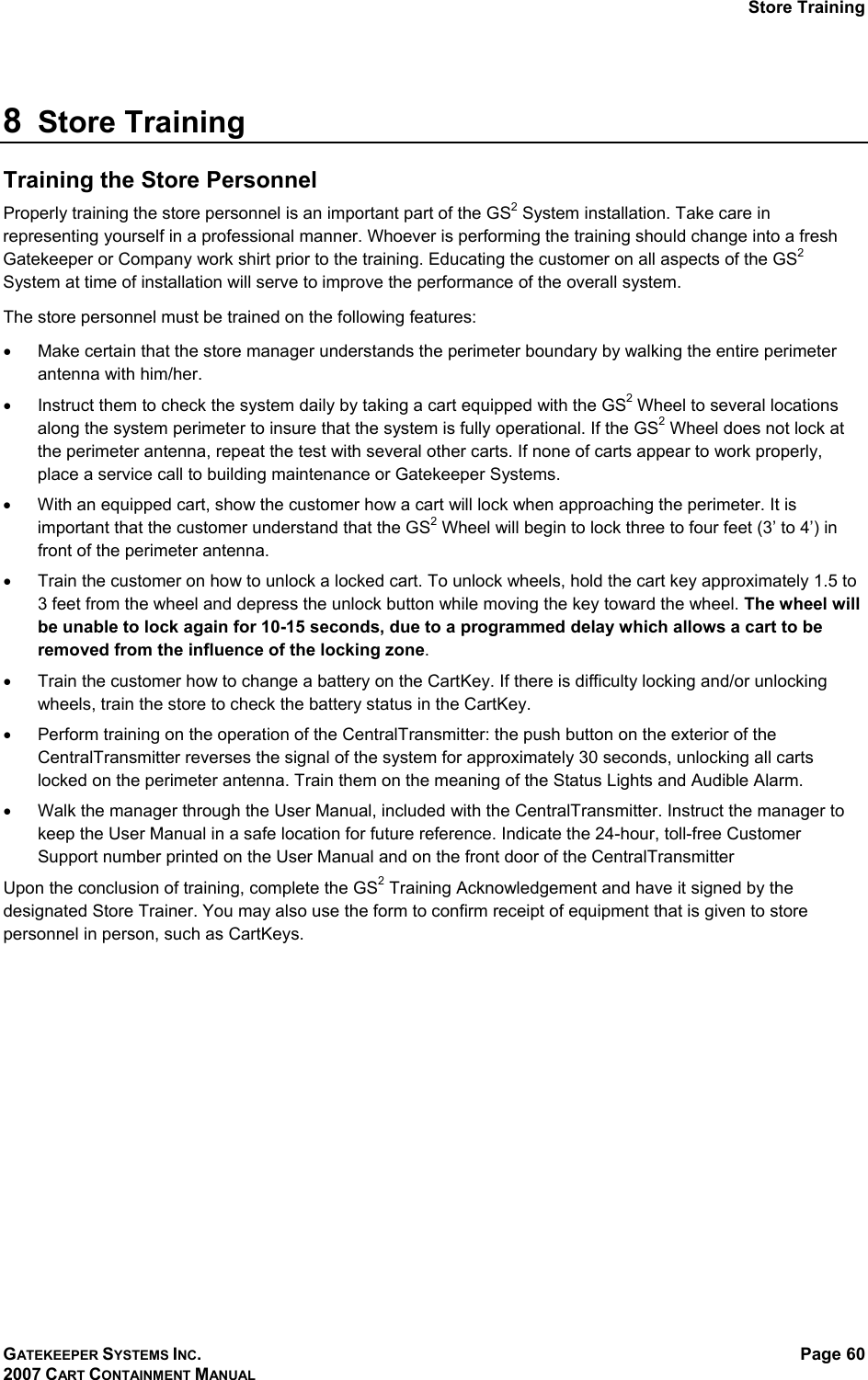 Store Training GATEKEEPER SYSTEMS INC. 2007 CART CONTAINMENT MANUAL Page 60   8  Store Training  Training the Store Personnel Properly training the store personnel is an important part of the GS2 System installation. Take care in representing yourself in a professional manner. Whoever is performing the training should change into a fresh Gatekeeper or Company work shirt prior to the training. Educating the customer on all aspects of the GS2 System at time of installation will serve to improve the performance of the overall system. The store personnel must be trained on the following features: •  Make certain that the store manager understands the perimeter boundary by walking the entire perimeter antenna with him/her. •  Instruct them to check the system daily by taking a cart equipped with the GS2 Wheel to several locations along the system perimeter to insure that the system is fully operational. If the GS2 Wheel does not lock at the perimeter antenna, repeat the test with several other carts. If none of carts appear to work properly, place a service call to building maintenance or Gatekeeper Systems. •  With an equipped cart, show the customer how a cart will lock when approaching the perimeter. It is important that the customer understand that the GS2 Wheel will begin to lock three to four feet (3’ to 4’) in front of the perimeter antenna.  •  Train the customer on how to unlock a locked cart. To unlock wheels, hold the cart key approximately 1.5 to 3 feet from the wheel and depress the unlock button while moving the key toward the wheel. The wheel will be unable to lock again for 10-15 seconds, due to a programmed delay which allows a cart to be removed from the influence of the locking zone. •  Train the customer how to change a battery on the CartKey. If there is difficulty locking and/or unlocking wheels, train the store to check the battery status in the CartKey. •  Perform training on the operation of the CentralTransmitter: the push button on the exterior of the CentralTransmitter reverses the signal of the system for approximately 30 seconds, unlocking all carts locked on the perimeter antenna. Train them on the meaning of the Status Lights and Audible Alarm.  •  Walk the manager through the User Manual, included with the CentralTransmitter. Instruct the manager to keep the User Manual in a safe location for future reference. Indicate the 24-hour, toll-free Customer Support number printed on the User Manual and on the front door of the CentralTransmitter Upon the conclusion of training, complete the GS2 Training Acknowledgement and have it signed by the designated Store Trainer. You may also use the form to confirm receipt of equipment that is given to store personnel in person, such as CartKeys.  