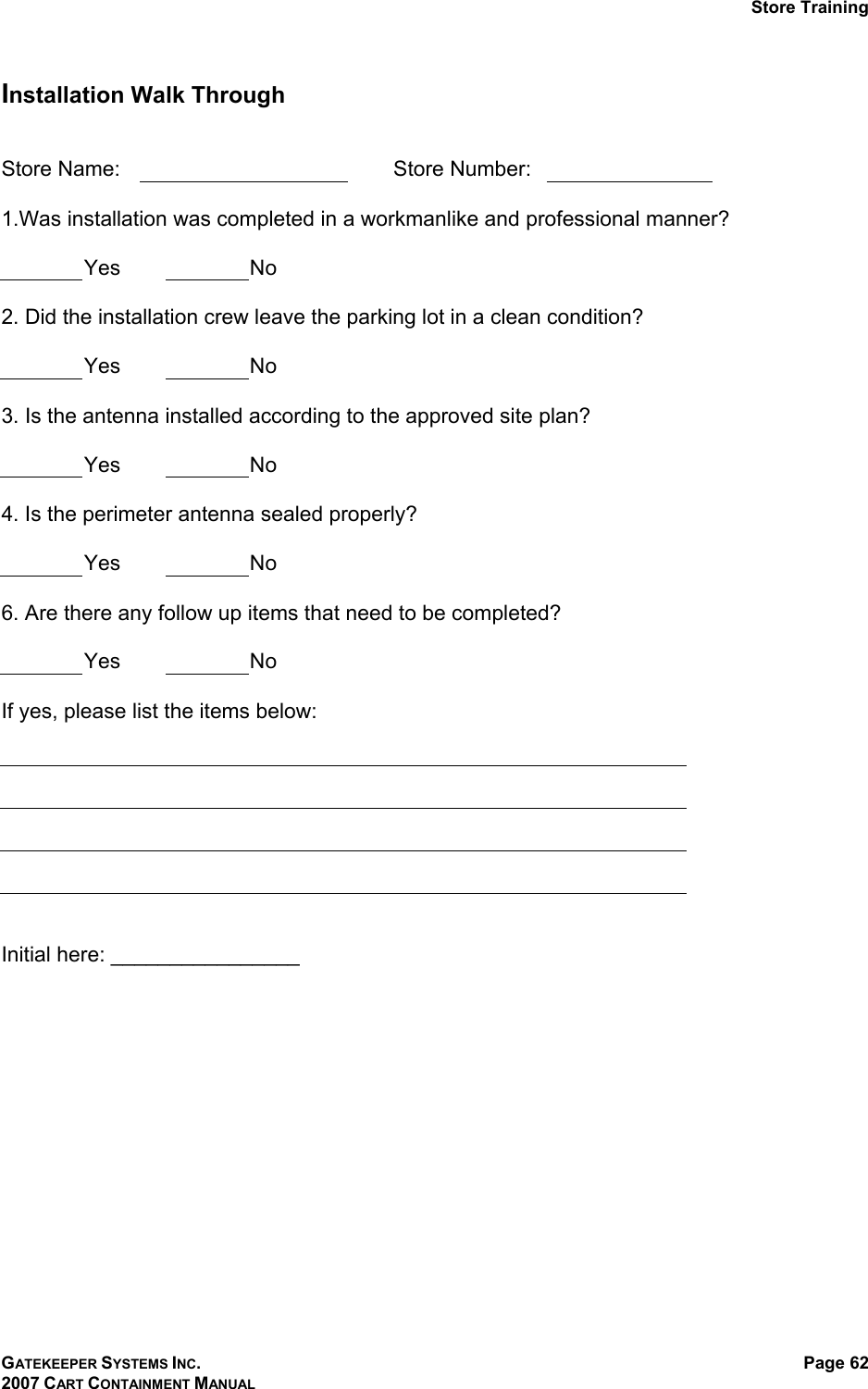 Store Training GATEKEEPER SYSTEMS INC. 2007 CART CONTAINMENT MANUAL Page 62  Installation Walk Through   Store Name:      Store Number:    1.Was installation was completed in a workmanlike and professional manner?   Yes  No  2. Did the installation crew leave the parking lot in a clean condition?   Yes  No  3. Is the antenna installed according to the approved site plan?   Yes  No  4. Is the perimeter antenna sealed properly?   Yes  No  6. Are there any follow up items that need to be completed?   Yes  No  If yes, please list the items below:       Initial here: ________________  