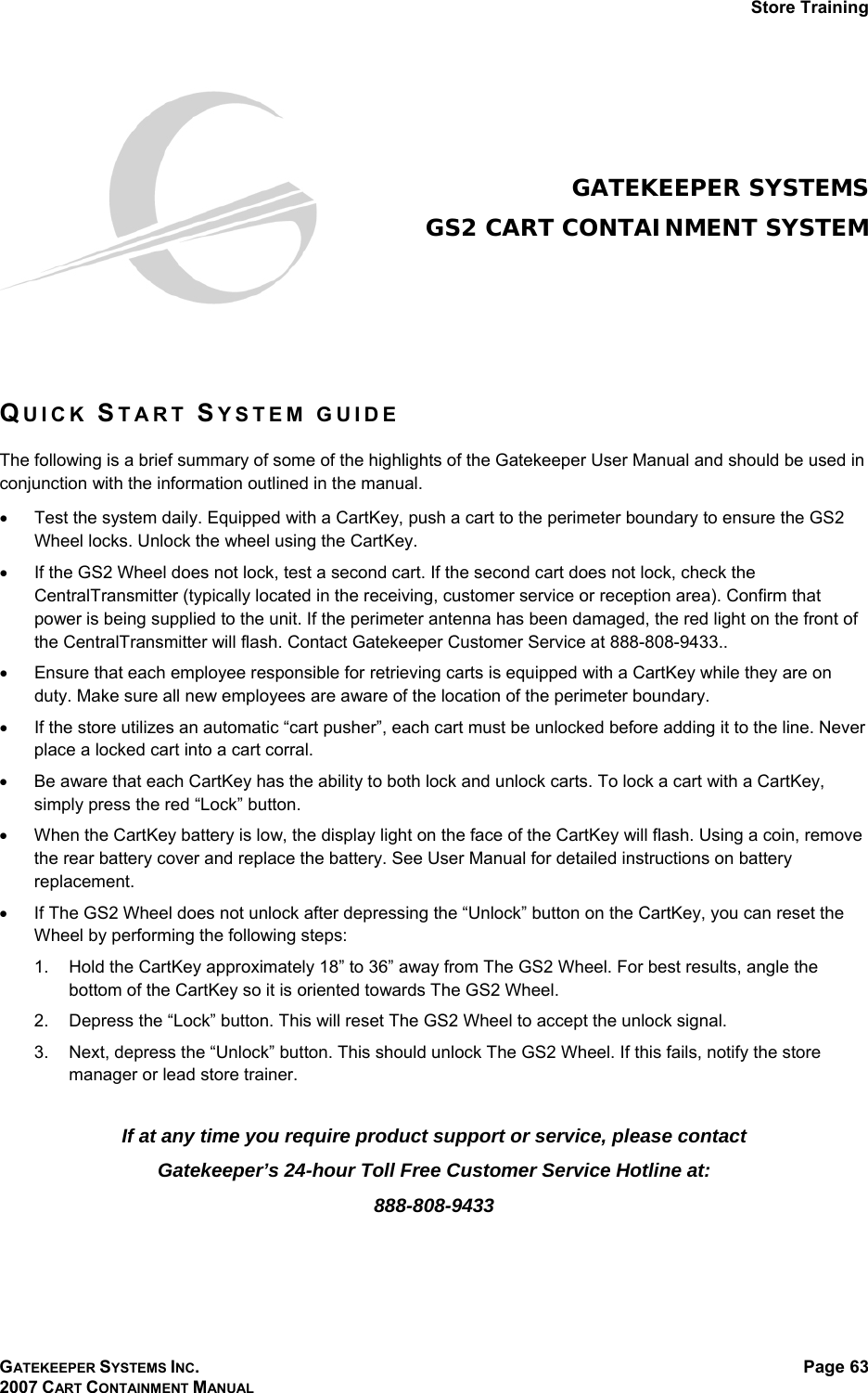 Store Training GATEKEEPER SYSTEMS INC. 2007 CART CONTAINMENT MANUAL Page 63    GATEKEEPER SYSTEMS GS2 CART CONTAINMENT SYSTEM    QUICK START SYSTEM GUIDE   The following is a brief summary of some of the highlights of the Gatekeeper User Manual and should be used in conjunction with the information outlined in the manual. •  Test the system daily. Equipped with a CartKey, push a cart to the perimeter boundary to ensure the GS2 Wheel locks. Unlock the wheel using the CartKey. •  If the GS2 Wheel does not lock, test a second cart. If the second cart does not lock, check the CentralTransmitter (typically located in the receiving, customer service or reception area). Confirm that power is being supplied to the unit. If the perimeter antenna has been damaged, the red light on the front of the CentralTransmitter will flash. Contact Gatekeeper Customer Service at 888-808-9433.. •  Ensure that each employee responsible for retrieving carts is equipped with a CartKey while they are on duty. Make sure all new employees are aware of the location of the perimeter boundary. •  If the store utilizes an automatic “cart pusher”, each cart must be unlocked before adding it to the line. Never place a locked cart into a cart corral. •  Be aware that each CartKey has the ability to both lock and unlock carts. To lock a cart with a CartKey, simply press the red “Lock” button. •  When the CartKey battery is low, the display light on the face of the CartKey will flash. Using a coin, remove the rear battery cover and replace the battery. See User Manual for detailed instructions on battery replacement. •  If The GS2 Wheel does not unlock after depressing the “Unlock” button on the CartKey, you can reset the Wheel by performing the following steps:  1.  Hold the CartKey approximately 18” to 36” away from The GS2 Wheel. For best results, angle the bottom of the CartKey so it is oriented towards The GS2 Wheel. 2.  Depress the “Lock” button. This will reset The GS2 Wheel to accept the unlock signal. 3.  Next, depress the “Unlock” button. This should unlock The GS2 Wheel. If this fails, notify the store manager or lead store trainer.  If at any time you require product support or service, please contact  Gatekeeper’s 24-hour Toll Free Customer Service Hotline at: 888-808-9433  