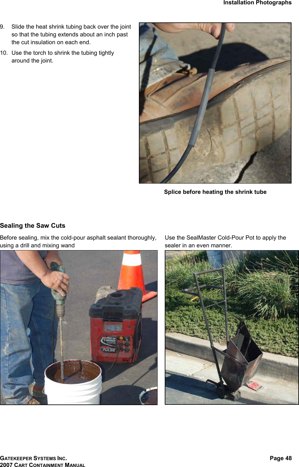 Installation Photographs GATEKEEPER SYSTEMS INC. 2007 CART CONTAINMENT MANUAL Page 48  9.  Slide the heat shrink tubing back over the joint so that the tubing extends about an inch past the cut insulation on each end.  10.  Use the torch to shrink the tubing tightly around the joint.    Splice before heating the shrink tube   Sealing the Saw Cuts  Before sealing, mix the cold-pour asphalt sealant thoroughly, using a drill and mixing wand Use the SealMaster Cold-Pour Pot to apply the sealer in an even manner.     