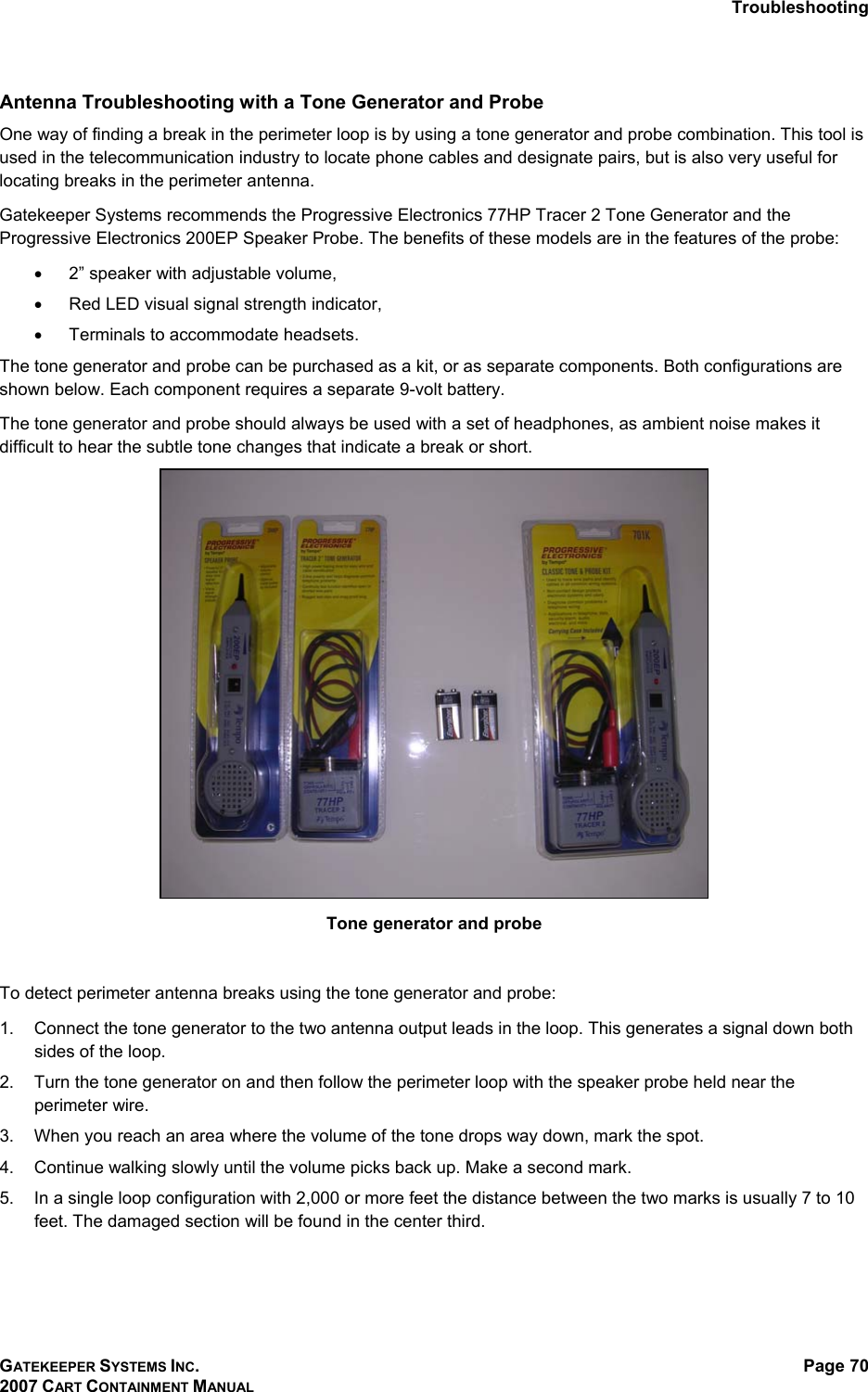 Troubleshooting GATEKEEPER SYSTEMS INC. 2007 CART CONTAINMENT MANUAL Page 70  Antenna Troubleshooting with a Tone Generator and Probe One way of finding a break in the perimeter loop is by using a tone generator and probe combination. This tool is used in the telecommunication industry to locate phone cables and designate pairs, but is also very useful for locating breaks in the perimeter antenna.  Gatekeeper Systems recommends the Progressive Electronics 77HP Tracer 2 Tone Generator and the Progressive Electronics 200EP Speaker Probe. The benefits of these models are in the features of the probe: •  2” speaker with adjustable volume, •  Red LED visual signal strength indicator, •  Terminals to accommodate headsets. The tone generator and probe can be purchased as a kit, or as separate components. Both configurations are shown below. Each component requires a separate 9-volt battery. The tone generator and probe should always be used with a set of headphones, as ambient noise makes it difficult to hear the subtle tone changes that indicate a break or short.   Tone generator and probe   To detect perimeter antenna breaks using the tone generator and probe: 1.  Connect the tone generator to the two antenna output leads in the loop. This generates a signal down both sides of the loop. 2.  Turn the tone generator on and then follow the perimeter loop with the speaker probe held near the perimeter wire.  3.  When you reach an area where the volume of the tone drops way down, mark the spot.  4.  Continue walking slowly until the volume picks back up. Make a second mark.  5.  In a single loop configuration with 2,000 or more feet the distance between the two marks is usually 7 to 10 feet. The damaged section will be found in the center third.  