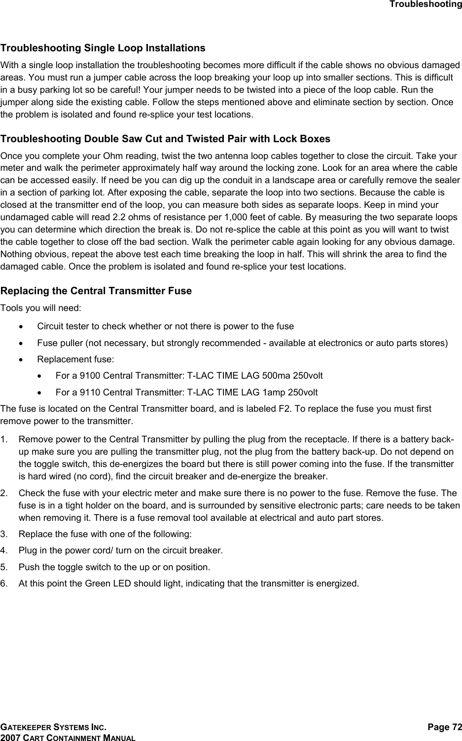 Troubleshooting GATEKEEPER SYSTEMS INC. 2007 CART CONTAINMENT MANUAL Page 72  Troubleshooting Single Loop Installations  With a single loop installation the troubleshooting becomes more difficult if the cable shows no obvious damaged areas. You must run a jumper cable across the loop breaking your loop up into smaller sections. This is difficult in a busy parking lot so be careful! Your jumper needs to be twisted into a piece of the loop cable. Run the jumper along side the existing cable. Follow the steps mentioned above and eliminate section by section. Once the problem is isolated and found re-splice your test locations.  Troubleshooting Double Saw Cut and Twisted Pair with Lock Boxes Once you complete your Ohm reading, twist the two antenna loop cables together to close the circuit. Take your meter and walk the perimeter approximately half way around the locking zone. Look for an area where the cable can be accessed easily. If need be you can dig up the conduit in a landscape area or carefully remove the sealer in a section of parking lot. After exposing the cable, separate the loop into two sections. Because the cable is closed at the transmitter end of the loop, you can measure both sides as separate loops. Keep in mind your undamaged cable will read 2.2 ohms of resistance per 1,000 feet of cable. By measuring the two separate loops you can determine which direction the break is. Do not re-splice the cable at this point as you will want to twist the cable together to close off the bad section. Walk the perimeter cable again looking for any obvious damage. Nothing obvious, repeat the above test each time breaking the loop in half. This will shrink the area to find the damaged cable. Once the problem is isolated and found re-splice your test locations. Replacing the Central Transmitter Fuse Tools you will need: •  Circuit tester to check whether or not there is power to the fuse •  Fuse puller (not necessary, but strongly recommended - available at electronics or auto parts stores) •  Replacement fuse: •  For a 9100 Central Transmitter: T-LAC TIME LAG 500ma 250volt •  For a 9110 Central Transmitter: T-LAC TIME LAG 1amp 250volt The fuse is located on the Central Transmitter board, and is labeled F2. To replace the fuse you must first remove power to the transmitter.  1.  Remove power to the Central Transmitter by pulling the plug from the receptacle. If there is a battery back-up make sure you are pulling the transmitter plug, not the plug from the battery back-up. Do not depend on the toggle switch, this de-energizes the board but there is still power coming into the fuse. If the transmitter is hard wired (no cord), find the circuit breaker and de-energize the breaker.  2.  Check the fuse with your electric meter and make sure there is no power to the fuse. Remove the fuse. The fuse is in a tight holder on the board, and is surrounded by sensitive electronic parts; care needs to be taken when removing it. There is a fuse removal tool available at electrical and auto part stores. 3.  Replace the fuse with one of the following: 4.  Plug in the power cord/ turn on the circuit breaker. 5.  Push the toggle switch to the up or on position. 6.  At this point the Green LED should light, indicating that the transmitter is energized. 