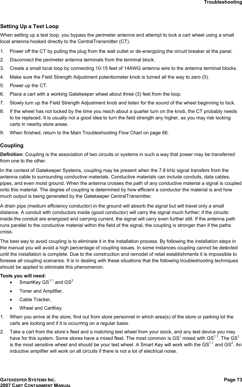 Troubleshooting GATEKEEPER SYSTEMS INC. 2007 CART CONTAINMENT MANUAL Page 73  Setting Up a Test Loop When setting up a test loop, you bypass the perimeter antenna and attempt to lock a cart wheel using a small local antenna hooked directly to the CentralTransmitter (CT). 1.  Power off the CT by pulling the plug from the wall outlet or de-energizing the circuit breaker at the panel.  2.  Disconnect the perimeter antenna terminals from the terminal block. 3.  Create a small local loop by connecting 10-15 feet of 14AWG antenna wire to the antenna terminal blocks.  4.  Make sure the Field Strength Adjustment potentiometer knob is turned all the way to zero (0). 5.  Power up the CT. 6.  Place a cart with a working Gatekeeper wheel about three (3) feet from the loop. 7.  Slowly turn up the Field Strength Adjustment knob and listen for the sound of the wheel beginning to lock. 8.  If the wheel has not locked by the time you reach about a quarter turn on the knob, the CT probably needs to be replaced. It is usually not a good idea to turn the field strength any higher, as you may risk locking carts in nearby store areas. 9.  When finished, return to the Main Troubleshooting Flow Chart on page 66. Coupling Definition: Coupling is the association of two circuits or systems in such a way that power may be transferred from one to the other.  In the context of Gatekeeper Systems, coupling may be present when the 7.8 kHz signal transfers from the antenna cable to surrounding conductive materials. Conductive materials can include conduits, data cables, pipes, and even moist ground. When the antenna crosses the path of any conductive material a signal is coupled onto this material. The degree of coupling is determined by how efficient a conductor the material is and how much output is being generated by the Gatekeeper CentralTransmitter.  A drain pipe (medium efficiency conductor) in the ground will absorb the signal but will travel only a small distance. A conduit with conductors inside (good conductor) will carry the signal much further; if the circuits inside the conduit are energized and carrying current, the signal will carry even further still. If the antenna path runs parallel to the conductive material within the field of the signal, the coupling is stronger than if the paths cross. The best way to avoid coupling is to eliminate it in the installation process. By following the installation steps in the manual you will avoid a high percentage of coupling issues. In some instances coupling cannot be detected until the installation is complete. Due to the construction and remodel of retail establishments it is impossible to foresee all coupling scenarios. It is in dealing with these situations that the following troubleshooting techniques should be applied to eliminate this phenomenon. Tools you will need: •  SmartKey GS1.1 and GS2 •  Toner and Amplifier, •  Cable Tracker, •  Wheel and CartKey.  1.  When you arrive at the store, find out from store personnel in which area(s) of the store or parking lot the carts are locking and if it is occurring on a regular basis. 2.  Take a cart from the store’s fleet and a matching test wheel from your stock, and any test device you may have for this system. Some stores have a mixed fleet. The most common is GS1 mixed with GS1.1. The GS1 is the most sensitive wheel and should be your test wheel. A Smart Key will work with the GS1.1 and GS2. An inductive amplifier will work on all circuits if there is not a lot of electrical noise.  