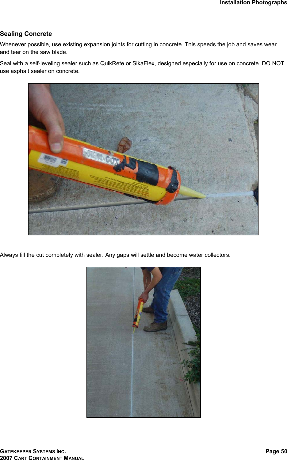 Installation Photographs GATEKEEPER SYSTEMS INC. 2007 CART CONTAINMENT MANUAL Page 50  Sealing Concrete  Whenever possible, use existing expansion joints for cutting in concrete. This speeds the job and saves wear and tear on the saw blade.  Seal with a self-leveling sealer such as QuikRete or SikaFlex, designed especially for use on concrete. DO NOT use asphalt sealer on concrete.     Always fill the cut completely with sealer. Any gaps will settle and become water collectors.    