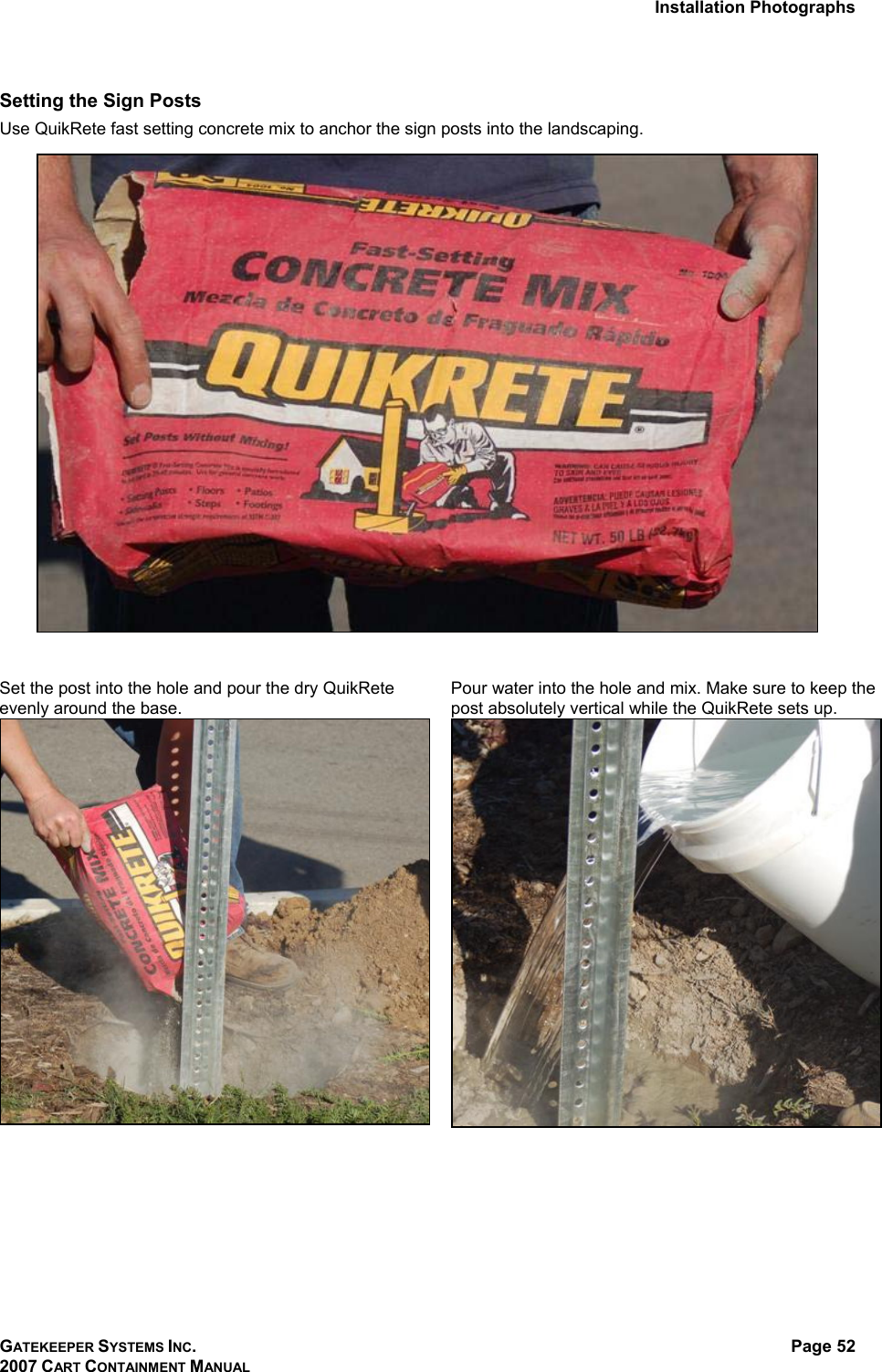 Installation Photographs GATEKEEPER SYSTEMS INC. 2007 CART CONTAINMENT MANUAL Page 52  Setting the Sign Posts Use QuikRete fast setting concrete mix to anchor the sign posts into the landscaping.     Set the post into the hole and pour the dry QuikRete evenly around the base.  Pour water into the hole and mix. Make sure to keep the post absolutely vertical while the QuikRete sets up.    