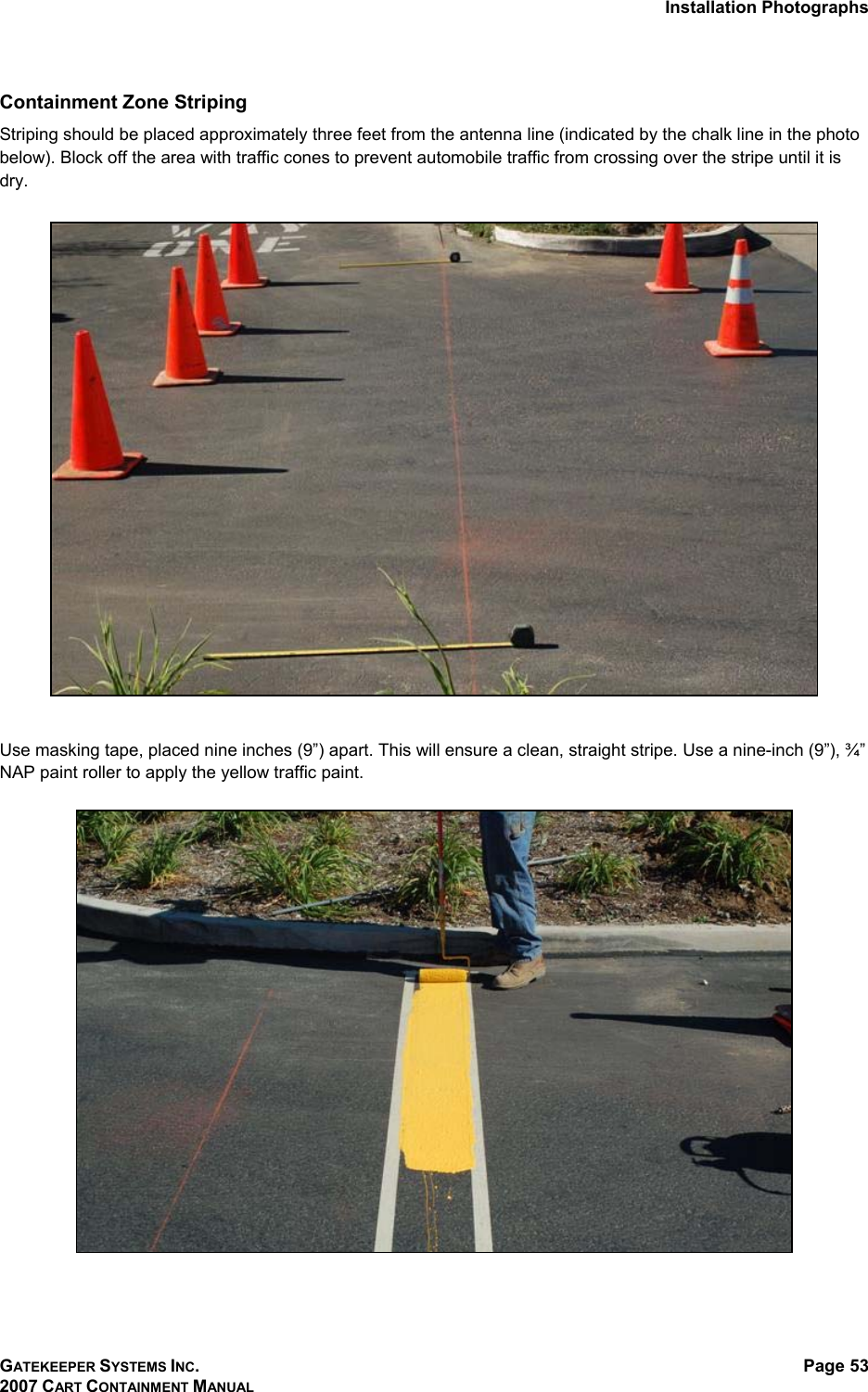 Installation Photographs GATEKEEPER SYSTEMS INC. 2007 CART CONTAINMENT MANUAL Page 53  Containment Zone Striping  Striping should be placed approximately three feet from the antenna line (indicated by the chalk line in the photo below). Block off the area with traffic cones to prevent automobile traffic from crossing over the stripe until it is dry.     Use masking tape, placed nine inches (9”) apart. This will ensure a clean, straight stripe. Use a nine-inch (9”), ¾” NAP paint roller to apply the yellow traffic paint.   