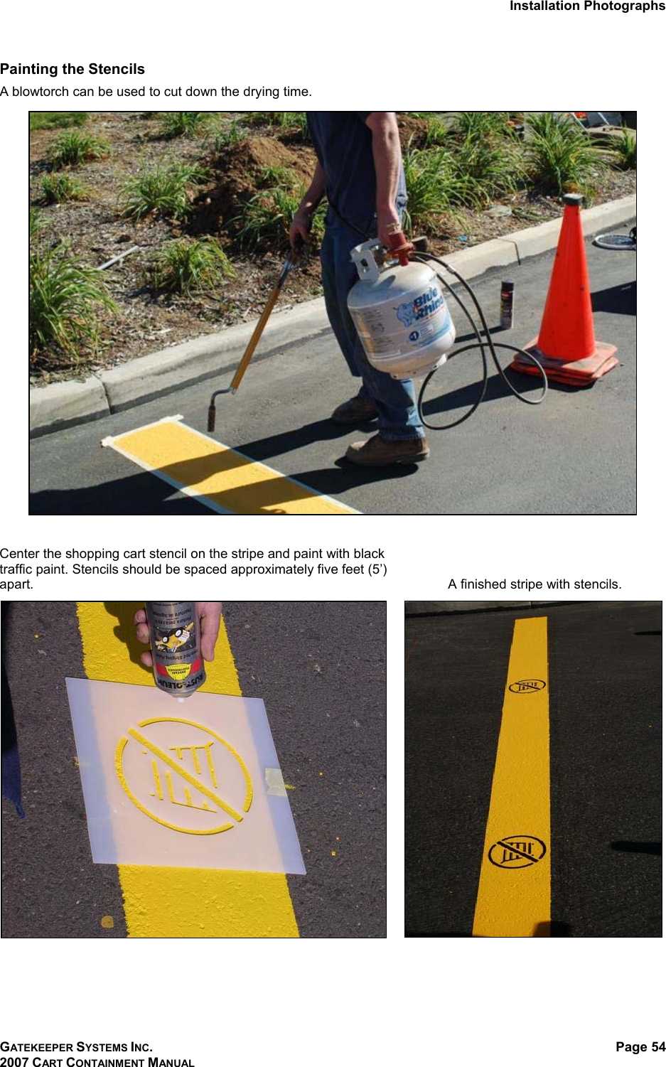 Installation Photographs GATEKEEPER SYSTEMS INC. 2007 CART CONTAINMENT MANUAL Page 54  Painting the Stencils A blowtorch can be used to cut down the drying time.      Center the shopping cart stencil on the stripe and paint with black traffic paint. Stencils should be spaced approximately five feet (5’) apart.     A finished stripe with stencils.   