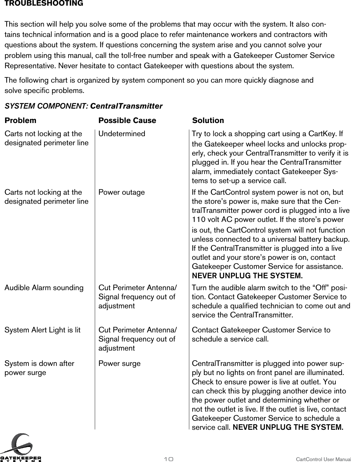 TROUBLESHOOTING        This section will help you solve some of the problems that may occur with the system. It also con-tains technical information and is a good place to refer maintenance workers and contractors with questions about the system. If questions concerning the system arise and you cannot solve your problem using this manual, call the toll-free number and speak with a Gatekeeper Customer Service Representative. Never hesitate to contact Gatekeeper with questions about the system.The following chart is organized by system component so you can more quickly diagnose and  solve speciﬁc problems.SYSTEM COMPONENT: CentralTransmitterProblem      Possible Cause    SolutionCarts not locking at the  Undetermined  designated perimeter line10                     CartControl User ManualTry to lock a shopping cart using a CartKey. If the Gatekeeper wheel locks and unlocks prop-erly, check your CentralTransmitter to verify it is plugged in. If you hear the CentralTransmitter alarm, immediately contact Gatekeeper Sys-tems to set-up a service call.Carts not locking at the  designated perimeter linePower outage If the CartControl system power is not on, but the store’s power is, make sure that the Cen-tralTransmitter power cord is plugged into a live 110 volt AC power outlet. If the store’s power is out, the CartControl system will not function unless connected to a universal battery backup. If the CentralTransmitter is plugged into a live outlet and your store’s power is on, contact Gatekeeper Customer Service for assistance. NEVER UNPLUG THE SYSTEM.Audible Alarm sounding Cut Perimeter Antenna/Signal frequency out of adjustmentTurn the audible alarm switch to the “Off” posi-tion. Contact Gatekeeper Customer Service to schedule a qualiﬁed technician to come out and service the CentralTransmitter.System Alert Light is lit Cut Perimeter Antenna/Signal frequency out of adjustmentContact Gatekeeper Customer Service to schedule a service call.System is down after power surgePower surge CentralTransmitter is plugged into power sup-ply but no lights on front panel are illuminated. Check to ensure power is live at outlet. You can check this by plugging another device into the power outlet and determining whether or not the outlet is live. If the outlet is live, contact Gatekeeper Customer Service to schedule a service call. NEVER UNPLUG THE SYSTEM. 