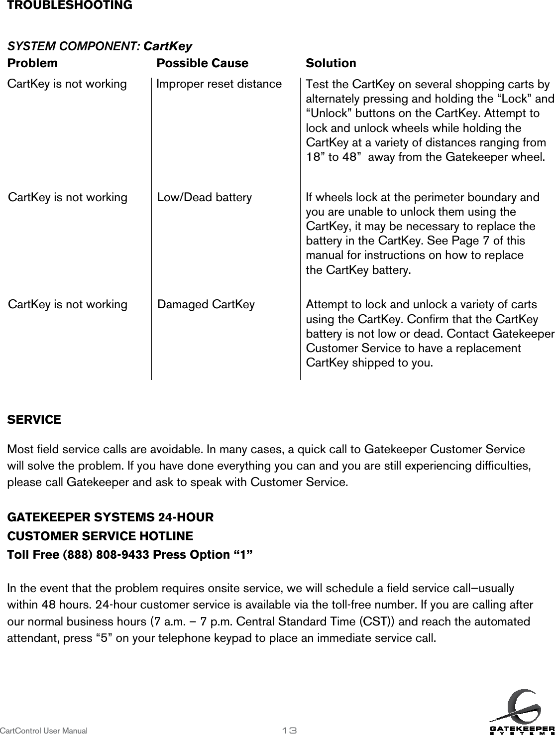 CartControl User Manual                   13TROUBLESHOOTING        SYSTEM COMPONENT: CartKeyProblem      Possible Cause    SolutionCartKey is not working  Improper reset distanceSERVICE           Most ﬁeld service calls are avoidable. In many cases, a quick call to Gatekeeper Customer Service will solve the problem. If you have done everything you can and you are still experiencing difﬁculties, please call Gatekeeper and ask to speak with Customer Service.GATEKEEPER SYSTEMS 24-HOURCUSTOMER SERVICE HOTLINEToll Free (888) 808-9433 Press Option “1”In the event that the problem requires onsite service, we will schedule a ﬁeld service call—usually within 48 hours. 24-hour customer service is available via the toll-free number. If you are calling after our normal business hours (7 a.m. – 7 p.m. Central Standard Time (CST)) and reach the automated attendant, press “5” on your telephone keypad to place an immediate service call.Test the CartKey on several shopping carts by alternately pressing and holding the “Lock” and “Unlock” buttons on the CartKey. Attempt to lock and unlock wheels while holding the  CartKey at a variety of distances ranging from 18” to 48”  away from the Gatekeeper wheel.CartKey is not working Low/Dead battery If wheels lock at the perimeter boundary and you are unable to unlock them using the  CartKey, it may be necessary to replace the  battery in the CartKey. See Page 7 of this manual for instructions on how to replace  the CartKey battery. CartKey is not working Damaged CartKey Attempt to lock and unlock a variety of carts using the CartKey. Conﬁrm that the CartKey battery is not low or dead. Contact Gatekeeper Customer Service to have a replacement  CartKey shipped to you.