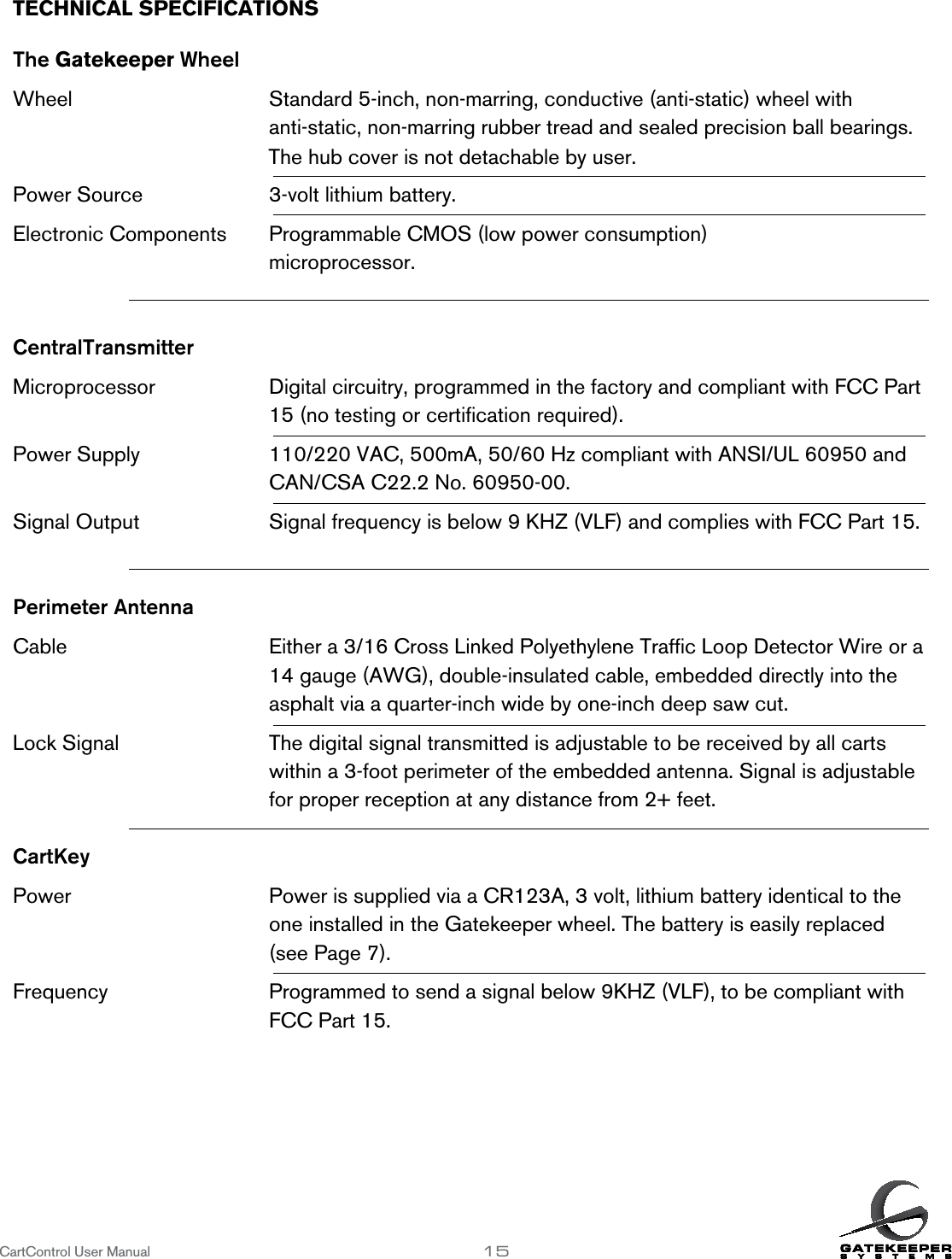The hub cover is not detachable by user.3-volt lithium battery.TECHNICAL SPECIFICATIONS      The Gatekeeper WheelWheel       Standard 5-inch, non-marring, conductive (anti-static) wheel with          anti-static, non-marring rubber tread and sealed precision ball bearings.Power Source   Electronic Components  Programmable CMOS (low power consumption)          microprocessor.CentralTransmitterMicroprocessor    Digital circuitry, programmed in the factory and compliant with FCC Part          15 (no testing or certiﬁcation required).Power Supply     110/220 VAC, 500mA, 50/60 Hz compliant with ANSI/UL 60950 and          CAN/CSA C22.2 No. 60950-00. Signal Output     Signal frequency is below 9 KHZ (VLF) and complies with FCC Part 15.Perimeter AntennaCable        Either a 3/16 Cross Linked Polyethylene Trafﬁc Loop Detector Wire or a          14 gauge (AWG), double-insulated cable, embedded directly into the           asphalt via a quarter-inch wide by one-inch deep saw cut.Lock Signal      The digital signal transmitted is adjustable to be received by all carts            within a 3-foot perimeter of the embedded antenna. Signal is adjustable         for proper reception at any distance from 2+ feet.CartKeyPower       Power is supplied via a CR123A, 3 volt, lithium battery identical to the          one installed in the Gatekeeper wheel. The battery is easily replaced            (see Page 7). Frequency      Programmed to send a signal below 9KHZ (VLF), to be compliant with          FCC Part 15.CartControl User Manual                   15