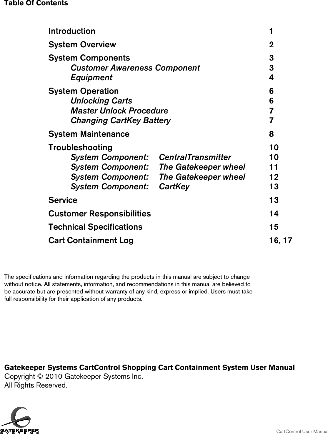 Table Of Contents               Introduction                1    System Overview              2    System Components              3        Customer Awareness Component       3   Equipment        4    System Operation              6       Unlocking Carts       6   Master Unlock Procedure      7   Changing CartKey Battery          7    System Maintenance              8    Troubleshooting               10   System Component:  CentralTransmitter    10   System Component:  The Gatekeeper wheel   11   System Component:  The Gatekeeper wheel   12   System Component:  CartKey        13    Service                  13    Customer Responsibilities            14    Technical Speciﬁcations            15    Cart Containment Log             16, 17The speciﬁcations and information regarding the products in this manual are subject to change  without notice. All statements, information, and recommendations in this manual are believed to  be accurate but are presented without warranty of any kind, express or implied. Users must take  full responsibility for their application of any products.Gatekeeper Systems CartControl Shopping Cart Containment System User ManualCopyright © 2010 Gatekeeper Systems Inc.All Rights Reserved.                    CartControl User Manual