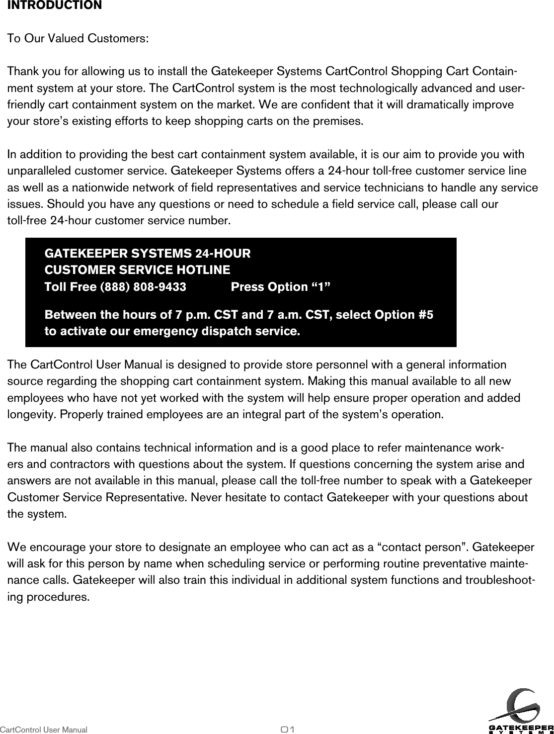 CartControl User Manual                   01INTRODUCTION          To Our Valued Customers:Thank you for allowing us to install the Gatekeeper Systems CartControl Shopping Cart Contain-ment system at your store. The CartControl system is the most technologically advanced and user-friendly cart containment system on the market. We are conﬁdent that it will dramatically improve your store’s existing efforts to keep shopping carts on the premises. In addition to providing the best cart containment system available, it is our aim to provide you with unparalleled customer service. Gatekeeper Systems offers a 24-hour toll-free customer service line as well as a nationwide network of ﬁeld representatives and service technicians to handle any service issues. Should you have any questions or need to schedule a ﬁeld service call, please call our  toll-free 24-hour customer service number.  GATEKEEPER SYSTEMS 24-HOUR   CUSTOMER SERVICE HOTLINE  Toll Free (888) 808-9433    Press Option “1”  Between the hours of 7 p.m. CST and 7 a.m. CST, select Option #5  to activate our emergency dispatch service.vice.The CartControl User Manual is designed to provide store personnel with a general information source regarding the shopping cart containment system. Making this manual available to all new employees who have not yet worked with the system will help ensure proper operation and added longevity. Properly trained employees are an integral part of the system’s operation.The manual also contains technical information and is a good place to refer maintenance work-ers and contractors with questions about the system. If questions concerning the system arise and answers are not available in this manual, please call the toll-free number to speak with a Gatekeeper Customer Service Representative. Never hesitate to contact Gatekeeper with your questions about the system.We encourage your store to designate an employee who can act as a “contact person”. Gatekeeper will ask for this person by name when scheduling service or performing routine preventative mainte-nance calls. Gatekeeper will also train this individual in additional system functions and troubleshoot-ing procedures.