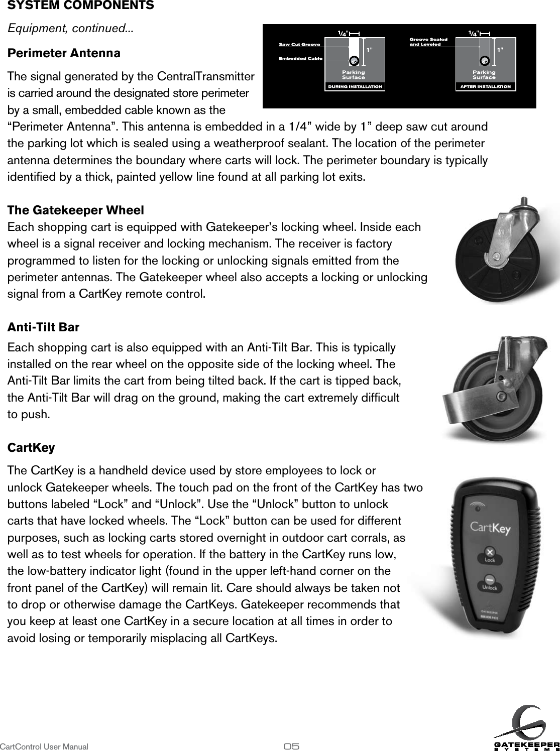 SYSTEM COMPONENTS        Equipment, continued...Perimeter Antenna  The signal generated by the CentralTransmitter is carried around the designated store perimeter by a small, embedded cable known as the  “Perimeter Antenna”. This antenna is embedded in a 1/4” wide by 1” deep saw cut around  the parking lot which is sealed using a weatherproof sealant. The location of the perimeter  antenna determines the boundary where carts will lock. The perimeter boundary is typically  identiﬁed by a thick, painted yellow line found at all parking lot exits. The Gatekeeper WheelEach shopping cart is equipped with Gatekeeper’s locking wheel. Inside each  wheel is a signal receiver and locking mechanism. The receiver is factory  programmed to listen for the locking or unlocking signals emitted from the  perimeter antennas. The Gatekeeper wheel also accepts a locking or unlocking  signal from a CartKey remote control. Anti-Tilt BarEach shopping cart is also equipped with an Anti-Tilt Bar. This is typically  installed on the rear wheel on the opposite side of the locking wheel. The  Anti-Tilt Bar limits the cart from being tilted back. If the cart is tipped back, the Anti-Tilt Bar will drag on the ground, making the cart extremely difﬁcult  to push.   CartKeyThe CartKey is a handheld device used by store employees to lock or  unlock Gatekeeper wheels. The touch pad on the front of the CartKey has two  buttons labeled “Lock” and “Unlock”. Use the “Unlock” button to unlock  carts that have locked wheels. The “Lock” button can be used for different  purposes, such as locking carts stored overnight in outdoor cart corrals, as  well as to test wheels for operation. If the battery in the CartKey runs low,  the low-battery indicator light (found in the upper left-hand corner on the  front panel of the CartKey) will remain lit. Care should always be taken not  to drop or otherwise damage the CartKeys. Gatekeeper recommends that  you keep at least one CartKey in a secure location at all times in order to  avoid losing or temporarily misplacing all CartKeys.CartControl User Manual                   05
