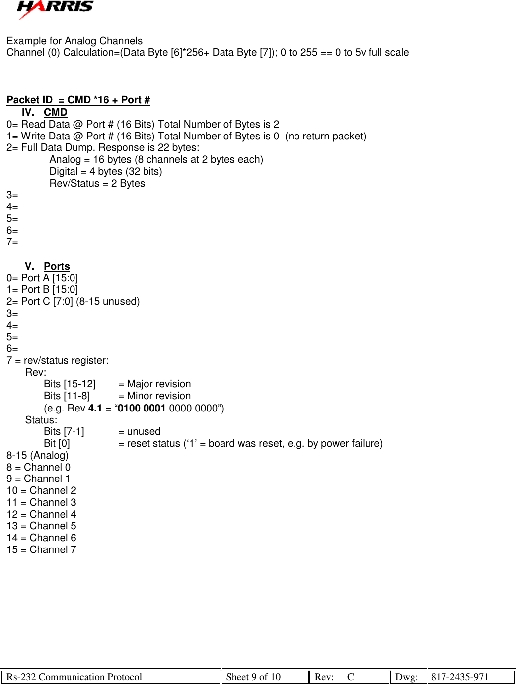   Rs-232 Communication Protocol    Sheet 9 of 10  Rev:  C  Dwg:  817-2435-971  Example for Analog Channels Channel (0) Calculation=(Data Byte [6]*256+ Data Byte [7]); 0 to 255 == 0 to 5v full scale    Packet ID  = CMD *16 + Port # IV. CMD 0= Read Data @ Port # (16 Bits) Total Number of Bytes is 2 1= Write Data @ Port # (16 Bits) Total Number of Bytes is 0  (no return packet) 2= Full Data Dump. Response is 22 bytes:                Analog = 16 bytes (8 channels at 2 bytes each)                Digital = 4 bytes (32 bits)                Rev/Status = 2 Bytes  3=  4= 5= 6=  7=   V. Ports 0= Port A [15:0] 1= Port B [15:0] 2= Port C [7:0] (8-15 unused) 3=  4= 5=  6=  7 = rev/status register: Rev: Bits [15-12]  = Major revision Bits [11-8]  = Minor revision (e.g. Rev 4.1 = “0100 0001 0000 0000”) Status: Bits [7-1]  = unused Bit [0]    = reset status (‘1’ = board was reset, e.g. by power failure) 8-15 (Analog) 8 = Channel 0 9 = Channel 1 10 = Channel 2 11 = Channel 3 12 = Channel 4 13 = Channel 5 14 = Channel 6 15 = Channel 7    