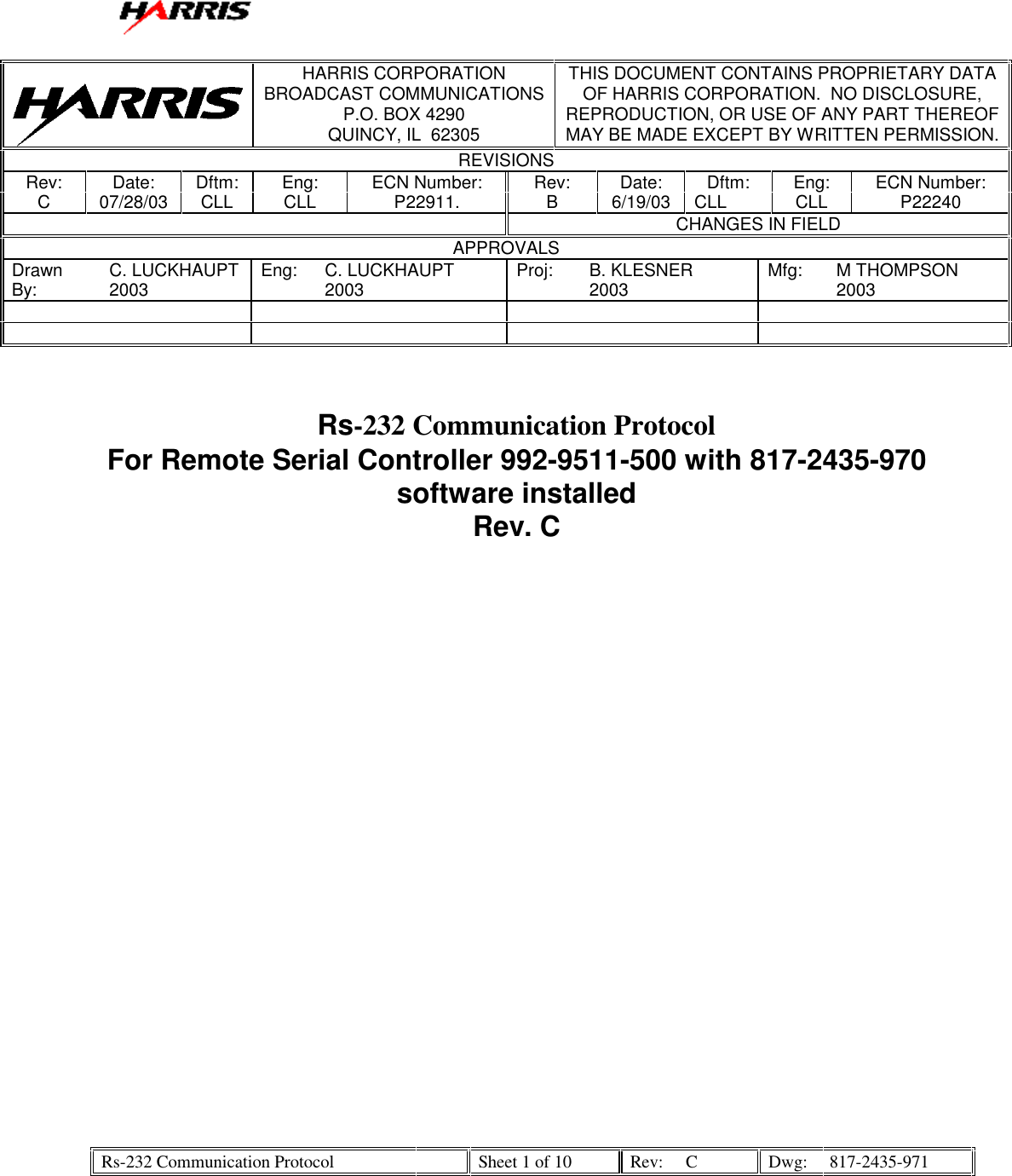   Rs-232 Communication Protocol    Sheet 1 of 10  Rev:  C  Dwg:  817-2435-971    HARRIS CORPORATION BROADCAST COMMUNICATIONS P.O. BOX 4290 QUINCY, IL  62305 THIS DOCUMENT CONTAINS PROPRIETARY DATA OF HARRIS CORPORATION.  NO DISCLOSURE, REPRODUCTION, OR USE OF ANY PART THEREOF MAY BE MADE EXCEPT BY WRITTEN PERMISSION. REVISIONS Rev:  Date:  Dftm:  Eng:  ECN Number:  Rev:  Date:  Dftm:  Eng:  ECN Number: C 07/28/03 CLL CLL  P22911.  B  6/19/03 CLL  CLL  P22240   CHANGES IN FIELD APPROVALS Drawn By:  C. LUCKHAUPT 2003  Eng: C. LUCKHAUPT 2003  Proj: B. KLESNER 2003  Mfg: M THOMPSON 2003                          Rs-232 Communication Protocol For Remote Serial Controller 992-9511-500 with 817-2435-970 software installed Rev. C    