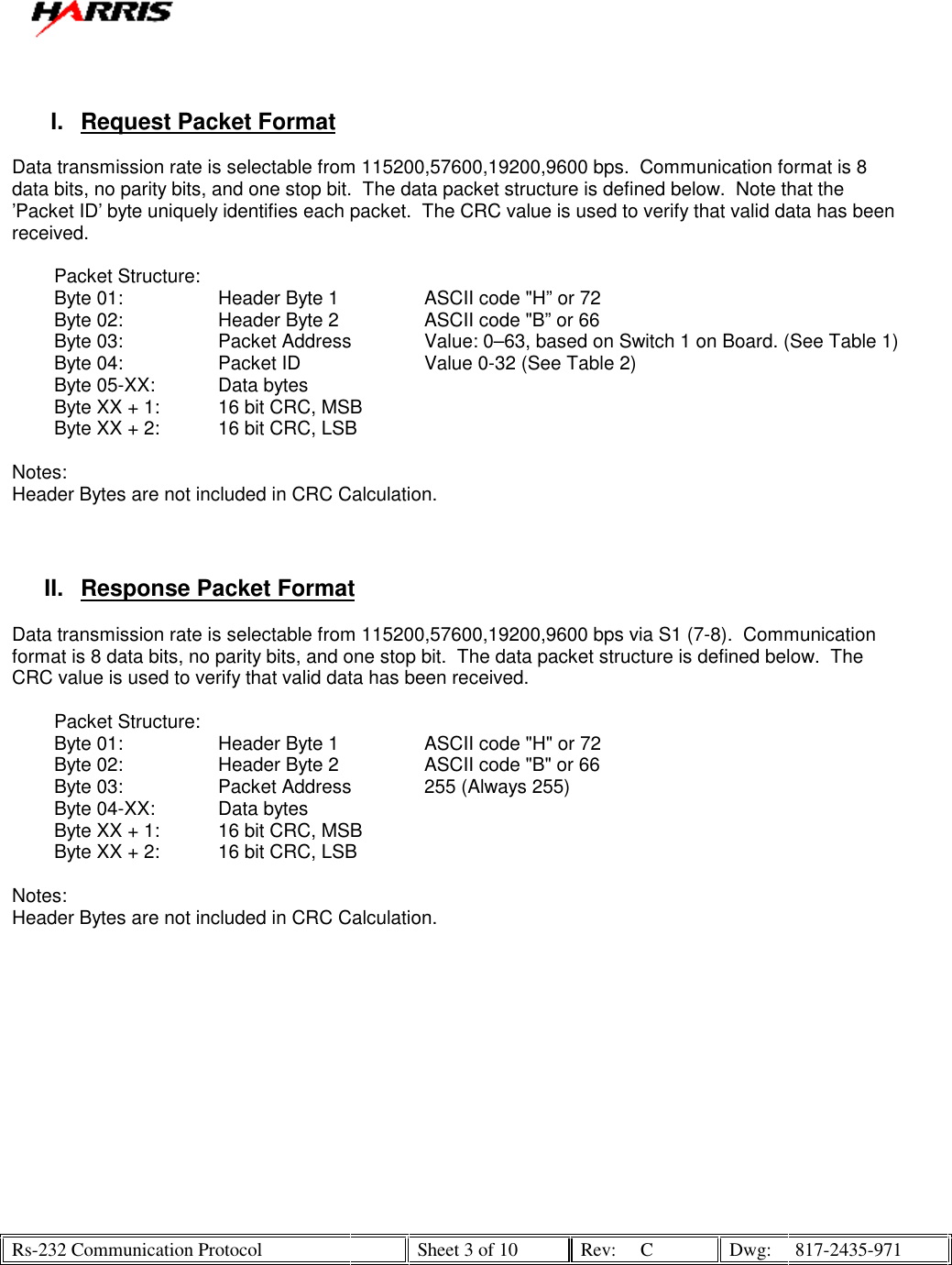   Rs-232 Communication Protocol    Sheet 3 of 10  Rev:  C  Dwg:  817-2435-971    I.  Request Packet Format  Data transmission rate is selectable from 115200,57600,19200,9600 bps.  Communication format is 8 data bits, no parity bits, and one stop bit.  The data packet structure is defined below.  Note that the ’Packet ID’ byte uniquely identifies each packet.  The CRC value is used to verify that valid data has been received.          Packet Structure:           Byte 01:    Header Byte 1    ASCII code &quot;H” or 72         Byte 02:      Header Byte 2    ASCII code &quot;B” or 66         Byte 03:    Packet Address   Value: 0–63, based on Switch 1 on Board. (See Table 1)         Byte 04:      Packet ID     Value 0-32 (See Table 2)         Byte 05-XX:    Data bytes             Byte XX + 1:   16 bit CRC, MSB           Byte XX + 2:   16 bit CRC, LSB   Notes: Header Bytes are not included in CRC Calculation.    II.  Response Packet Format  Data transmission rate is selectable from 115200,57600,19200,9600 bps via S1 (7-8).  Communication format is 8 data bits, no parity bits, and one stop bit.  The data packet structure is defined below.  The CRC value is used to verify that valid data has been received.          Packet Structure:           Byte 01:    Header Byte 1    ASCII code &quot;H&quot; or 72         Byte 02:      Header Byte 2    ASCII code &quot;B&quot; or 66         Byte 03:    Packet Address   255 (Always 255)         Byte 04-XX:    Data bytes             Byte XX + 1:   16 bit CRC, MSB           Byte XX + 2:   16 bit CRC, LSB   Notes: Header Bytes are not included in CRC Calculation. 