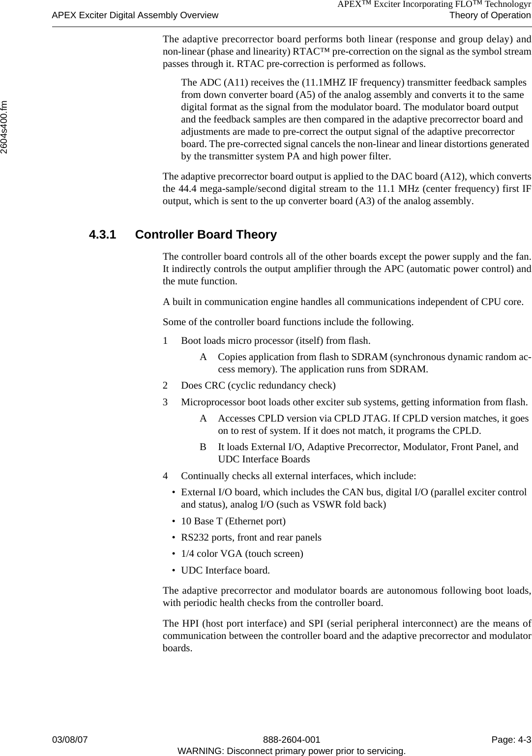 APEX™ Exciter Incorporating FLO™ TechnologyrAPEX Exciter Digital Assembly Overview Theory of Operation2604s400.fm03/08/07 888-2604-001 Page: 4-3WARNING: Disconnect primary power prior to servicing.The adaptive precorrector board performs both linear (response and group delay) andnon-linear (phase and linearity) RTAC™ pre-correction on the signal as the symbol streampasses through it. RTAC pre-correction is performed as follows.The ADC (A11) receives the (11.1MHZ IF frequency) transmitter feedback samples from down converter board (A5) of the analog assembly and converts it to the same digital format as the signal from the modulator board. The modulator board output and the feedback samples are then compared in the adaptive precorrector board and adjustments are made to pre-correct the output signal of the adaptive precorrector board. The pre-corrected signal cancels the non-linear and linear distortions generated by the transmitter system PA and high power filter.The adaptive precorrector board output is applied to the DAC board (A12), which convertsthe 44.4 mega-sample/second digital stream to the 11.1 MHz (center frequency) first IFoutput, which is sent to the up converter board (A3) of the analog assembly.4.3.1 Controller Board TheoryThe controller board controls all of the other boards except the power supply and the fan.It indirectly controls the output amplifier through the APC (automatic power control) andthe mute function.A built in communication engine handles all communications independent of CPU core.Some of the controller board functions include the following.1 Boot loads micro processor (itself) from flash.A Copies application from flash to SDRAM (synchronous dynamic random ac-cess memory). The application runs from SDRAM.2 Does CRC (cyclic redundancy check)3 Microprocessor boot loads other exciter sub systems, getting information from flash.A Accesses CPLD version via CPLD JTAG. If CPLD version matches, it goes on to rest of system. If it does not match, it programs the CPLD.B It loads External I/O, Adaptive Precorrector, Modulator, Front Panel, and UDC Interface Boards4 Continually checks all external interfaces, which include:• External I/O board, which includes the CAN bus, digital I/O (parallel exciter control and status), analog I/O (such as VSWR fold back)• 10 Base T (Ethernet port)• RS232 ports, front and rear panels• 1/4 color VGA (touch screen)• UDC Interface board.The adaptive precorrector and modulator boards are autonomous following boot loads,with periodic health checks from the controller board.The HPI (host port interface) and SPI (serial peripheral interconnect) are the means ofcommunication between the controller board and the adaptive precorrector and modulatorboards.