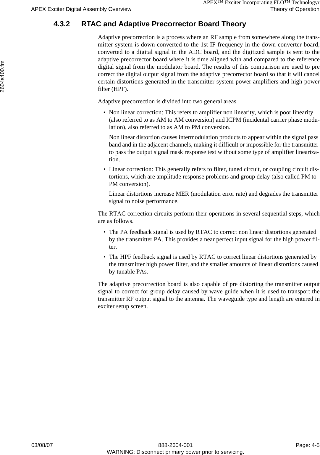 APEX™ Exciter Incorporating FLO™ TechnologyrAPEX Exciter Digital Assembly Overview Theory of Operation2604s400.fm03/08/07 888-2604-001 Page: 4-5WARNING: Disconnect primary power prior to servicing.4.3.2 RTAC and Adaptive Precorrector Board TheoryAdaptive precorrection is a process where an RF sample from somewhere along the trans-mitter system is down converted to the 1st IF frequency in the down converter board,converted to a digital signal in the ADC board, and the digitized sample is sent to theadaptive precorrector board where it is time aligned with and compared to the referencedigital signal from the modulator board. The results of this comparison are used to precorrect the digital output signal from the adaptive precorrector board so that it will cancelcertain distortions generated in the transmitter system power amplifiers and high powerfilter (HPF). Adaptive precorrection is divided into two general areas. • Non linear correction: This refers to amplifier non linearity, which is poor linearity (also referred to as AM to AM conversion) and ICPM (incidental carrier phase modu-lation), also referred to as AM to PM conversion.Non linear distortion causes intermodulation products to appear within the signal pass band and in the adjacent channels, making it difficult or impossible for the transmitter to pass the output signal mask response test without some type of amplifier lineariza-tion.• Linear correction: This generally refers to filter, tuned circuit, or coupling circuit dis-tortions, which are amplitude response problems and group delay (also called PM to PM conversion).Linear distortions increase MER (modulation error rate) and degrades the transmitter signal to noise performance.The RTAC correction circuits perform their operations in several sequential steps, whichare as follows.• The PA feedback signal is used by RTAC to correct non linear distortions generated by the transmitter PA. This provides a near perfect input signal for the high power fil-ter.• The HPF feedback signal is used by RTAC to correct linear distortions generated by the transmitter high power filter, and the smaller amounts of linear distortions caused by tunable PAs. The adaptive precorrection board is also capable of pre distorting the transmitter outputsignal to correct for group delay caused by wave guide when it is used to transport thetransmitter RF output signal to the antenna. The waveguide type and length are entered inexciter setup screen. 