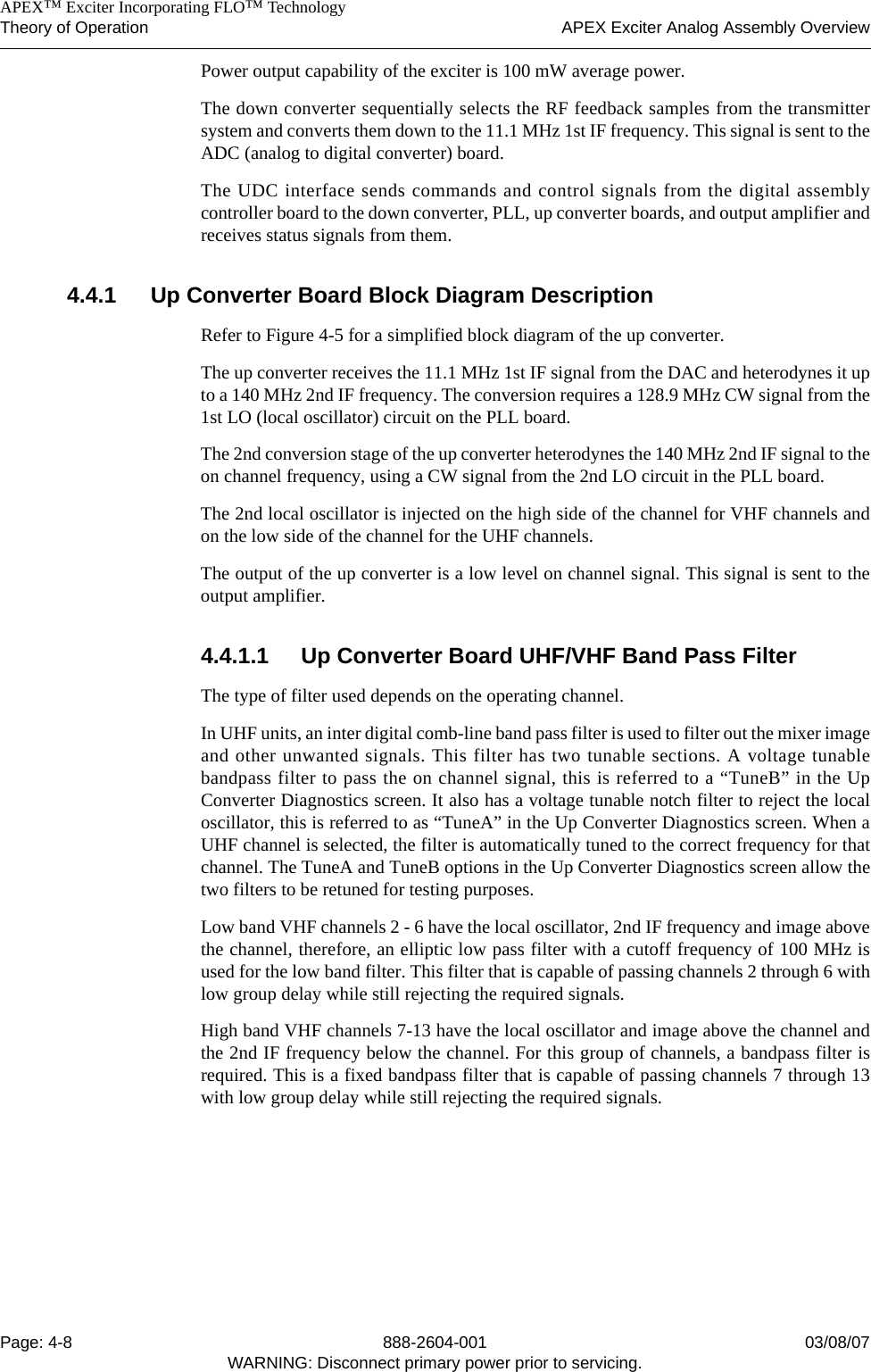    APEX™ Exciter Incorporating FLO™ TechnologyTheory of Operation APEX Exciter Analog Assembly OverviewPage: 4-8 888-2604-001 03/08/07WARNING: Disconnect primary power prior to servicing.Power output capability of the exciter is 100 mW average power. The down converter sequentially selects the RF feedback samples from the transmittersystem and converts them down to the 11.1 MHz 1st IF frequency. This signal is sent to theADC (analog to digital converter) board. The UDC interface sends commands and control signals from the digital assemblycontroller board to the down converter, PLL, up converter boards, and output amplifier andreceives status signals from them.4.4.1 Up Converter Board Block Diagram DescriptionRefer to Figure 4-5 for a simplified block diagram of the up converter.The up converter receives the 11.1 MHz 1st IF signal from the DAC and heterodynes it upto a 140 MHz 2nd IF frequency. The conversion requires a 128.9 MHz CW signal from the1st LO (local oscillator) circuit on the PLL board.The 2nd conversion stage of the up converter heterodynes the 140 MHz 2nd IF signal to theon channel frequency, using a CW signal from the 2nd LO circuit in the PLL board.The 2nd local oscillator is injected on the high side of the channel for VHF channels andon the low side of the channel for the UHF channels. The output of the up converter is a low level on channel signal. This signal is sent to theoutput amplifier.4.4.1.1 Up Converter Board UHF/VHF Band Pass FilterThe type of filter used depends on the operating channel.In UHF units, an inter digital comb-line band pass filter is used to filter out the mixer imageand other unwanted signals. This filter has two tunable sections. A voltage tunablebandpass filter to pass the on channel signal, this is referred to a “TuneB” in the UpConverter Diagnostics screen. It also has a voltage tunable notch filter to reject the localoscillator, this is referred to as “TuneA” in the Up Converter Diagnostics screen. When aUHF channel is selected, the filter is automatically tuned to the correct frequency for thatchannel. The TuneA and TuneB options in the Up Converter Diagnostics screen allow thetwo filters to be retuned for testing purposes.Low band VHF channels 2 - 6 have the local oscillator, 2nd IF frequency and image abovethe channel, therefore, an elliptic low pass filter with a cutoff frequency of 100 MHz isused for the low band filter. This filter that is capable of passing channels 2 through 6 withlow group delay while still rejecting the required signals.High band VHF channels 7-13 have the local oscillator and image above the channel andthe 2nd IF frequency below the channel. For this group of channels, a bandpass filter isrequired. This is a fixed bandpass filter that is capable of passing channels 7 through 13with low group delay while still rejecting the required signals.