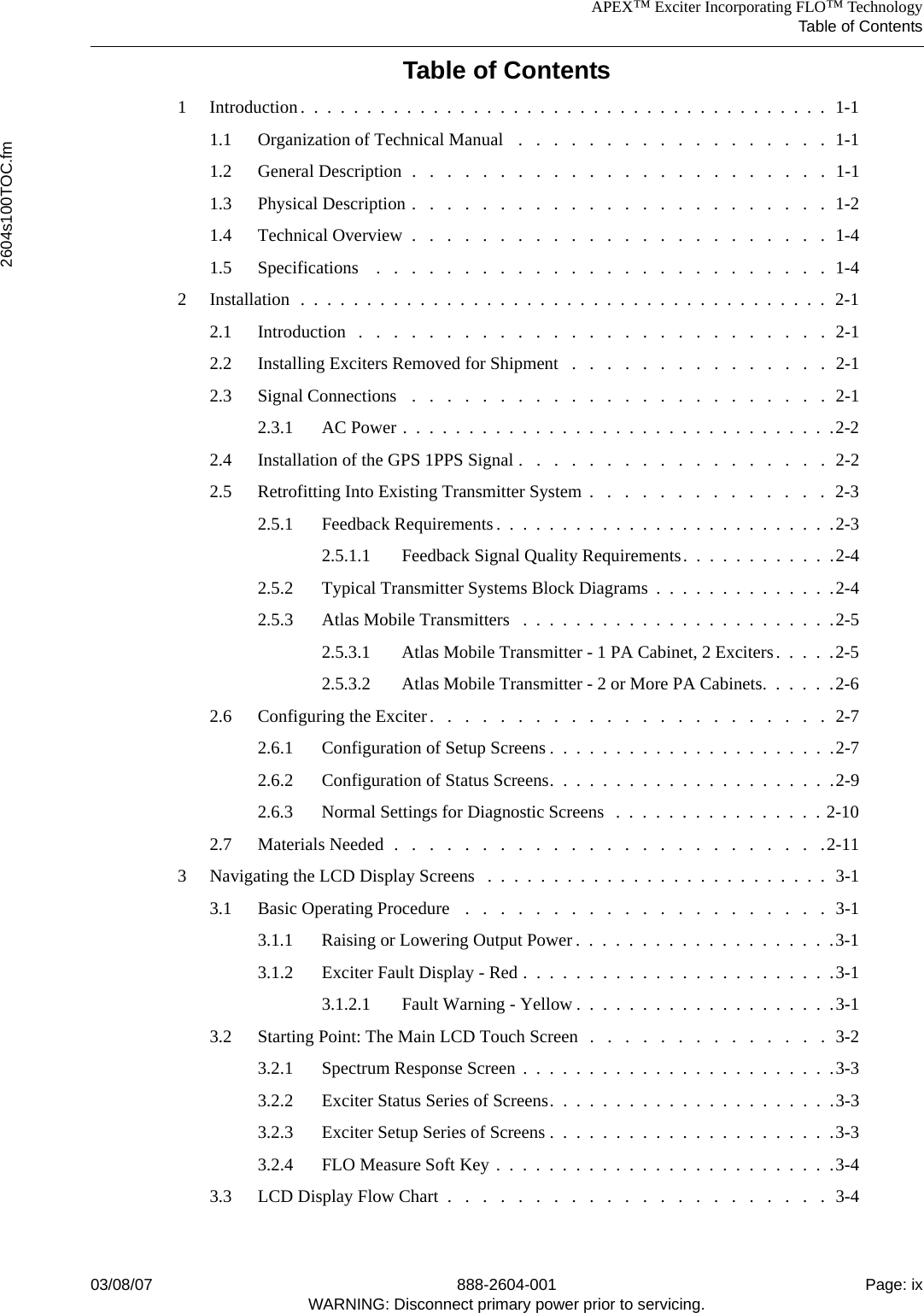 APEX™ Exciter Incorporating FLO™ TechnologyTable of Contents2604s100TOC.fm03/08/07 888-2604-001 Page: ixWARNING: Disconnect primary power prior to servicing.Table of Contents1 Introduction.  .  .  .  .  .  .  .  .  .  .  .  .  .  .  .  .  .  .  .  .  .  .  .  .  .  .  .  .  .  .  .  .  .  .  .  .  .  .  .  1-11.1 Organization of Technical Manual   .   .   .   .   .   .   .   .   .   .   .   .   .   .   .   .   .   .  1-11.2 General Description  .   .   .   .   .   .   .   .   .   .   .   .   .   .   .   .   .   .   .   .   .   .   .   .  1-11.3 Physical Description .   .   .   .   .   .   .   .   .   .   .   .   .   .   .   .   .   .   .   .   .   .   .   .  1-21.4 Technical Overview  .   .   .   .   .   .   .   .   .   .   .   .   .   .   .   .   .   .   .   .   .   .   .   .  1-41.5 Specifications    .   .   .   .   .   .   .   .   .   .   .   .   .   .   .   .   .   .   .   .   .   .   .   .   .   .  1-42 Installation  .  .  .  .  .  .  .  .  .  .  .  .  .  .  .  .  .  .  .  .  .  .  .  .  .  .  .  .  .  .  .  .  .  .  .  .  .  .  .  .  2-12.1 Introduction   .   .   .   .   .   .   .   .   .   .   .   .   .   .   .   .   .   .   .   .   .   .   .   .   .   .   .  2-12.2 Installing Exciters Removed for Shipment   .   .   .   .   .   .   .   .   .   .   .   .   .   .   .  2-12.3 Signal Connections   .   .   .   .   .   .   .   .   .   .   .   .   .   .   .   .   .   .   .   .   .   .   .   .  2-12.3.1 AC Power .  .  .  .  .  .  .  .  .  .  .  .  .  .  .  .  .  .  .  .  .  .  .  .  .  .  .  .  .  .  .  .  .2-22.4 Installation of the GPS 1PPS Signal .   .   .   .   .   .   .   .   .   .   .   .   .   .   .   .   .   .  2-22.5 Retrofitting Into Existing Transmitter System  .   .   .   .   .   .   .   .   .   .   .   .   .   .  2-32.5.1 Feedback Requirements.  .  .  .  .  .  .  .  .  .  .  .  .  .  .  .  .  .  .  .  .  .  .  .  .  .2-32.5.1.1 Feedback Signal Quality Requirements.  .  .  .  .  .  .  .  .  .  .  .2-42.5.2 Typical Transmitter Systems Block Diagrams  .  .  .  .  .  .  .  .  .  .  .  .  .  .2-42.5.3 Atlas Mobile Transmitters   .  .  .  .  .  .  .  .  .  .  .  .  .  .  .  .  .  .  .  .  .  .  .  .2-52.5.3.1 Atlas Mobile Transmitter - 1 PA Cabinet, 2 Exciters.  .  .  .  .2-52.5.3.2 Atlas Mobile Transmitter - 2 or More PA Cabinets.  .  .  .  .  .2-62.6 Configuring the Exciter.   .   .   .   .   .   .   .   .   .   .   .   .   .   .   .   .   .   .   .   .   .   .  2-72.6.1 Configuration of Setup Screens .  .  .  .  .  .  .  .  .  .  .  .  .  .  .  .  .  .  .  .  .  .2-72.6.2 Configuration of Status Screens.  .  .  .  .  .  .  .  .  .  .  .  .  .  .  .  .  .  .  .  .  .2-92.6.3 Normal Settings for Diagnostic Screens   .  .  .  .  .  .  .  .  .  .  .  .  .  .  .  . 2-102.7 Materials Needed  .   .   .   .   .   .   .   .   .   .   .   .   .   .   .   .   .   .   .   .   .   .   .   .   .2-113 Navigating the LCD Display Screens   .  .  .  .  .  .  .  .  .  .  .  .  .  .  .  .  .  .  .  .  .  .  .  .  .  .  3-13.1 Basic Operating Procedure   .   .   .   .   .   .   .   .   .   .   .   .   .   .   .   .   .   .   .   .   .  3-13.1.1 Raising or Lowering Output Power .  .  .  .  .  .  .  .  .  .  .  .  .  .  .  .  .  .  .  .3-13.1.2 Exciter Fault Display - Red .  .  .  .  .  .  .  .  .  .  .  .  .  .  .  .  .  .  .  .  .  .  .  .3-13.1.2.1 Fault Warning - Yellow .  .  .  .  .  .  .  .  .  .  .  .  .  .  .  .  .  .  .  .3-13.2 Starting Point: The Main LCD Touch Screen  .   .   .   .   .   .   .   .   .   .   .   .   .   .  3-23.2.1 Spectrum Response Screen .  .  .  .  .  .  .  .  .  .  .  .  .  .  .  .  .  .  .  .  .  .  .  .3-33.2.2 Exciter Status Series of Screens.  .  .  .  .  .  .  .  .  .  .  .  .  .  .  .  .  .  .  .  .  .3-33.2.3 Exciter Setup Series of Screens .  .  .  .  .  .  .  .  .  .  .  .  .  .  .  .  .  .  .  .  .  .3-33.2.4 FLO Measure Soft Key .  .  .  .  .  .  .  .  .  .  .  .  .  .  .  .  .  .  .  .  .  .  .  .  .  .3-43.3 LCD Display Flow Chart  .   .   .   .   .   .   .   .   .   .   .   .   .   .   .   .   .   .   .   .   .   .  3-4