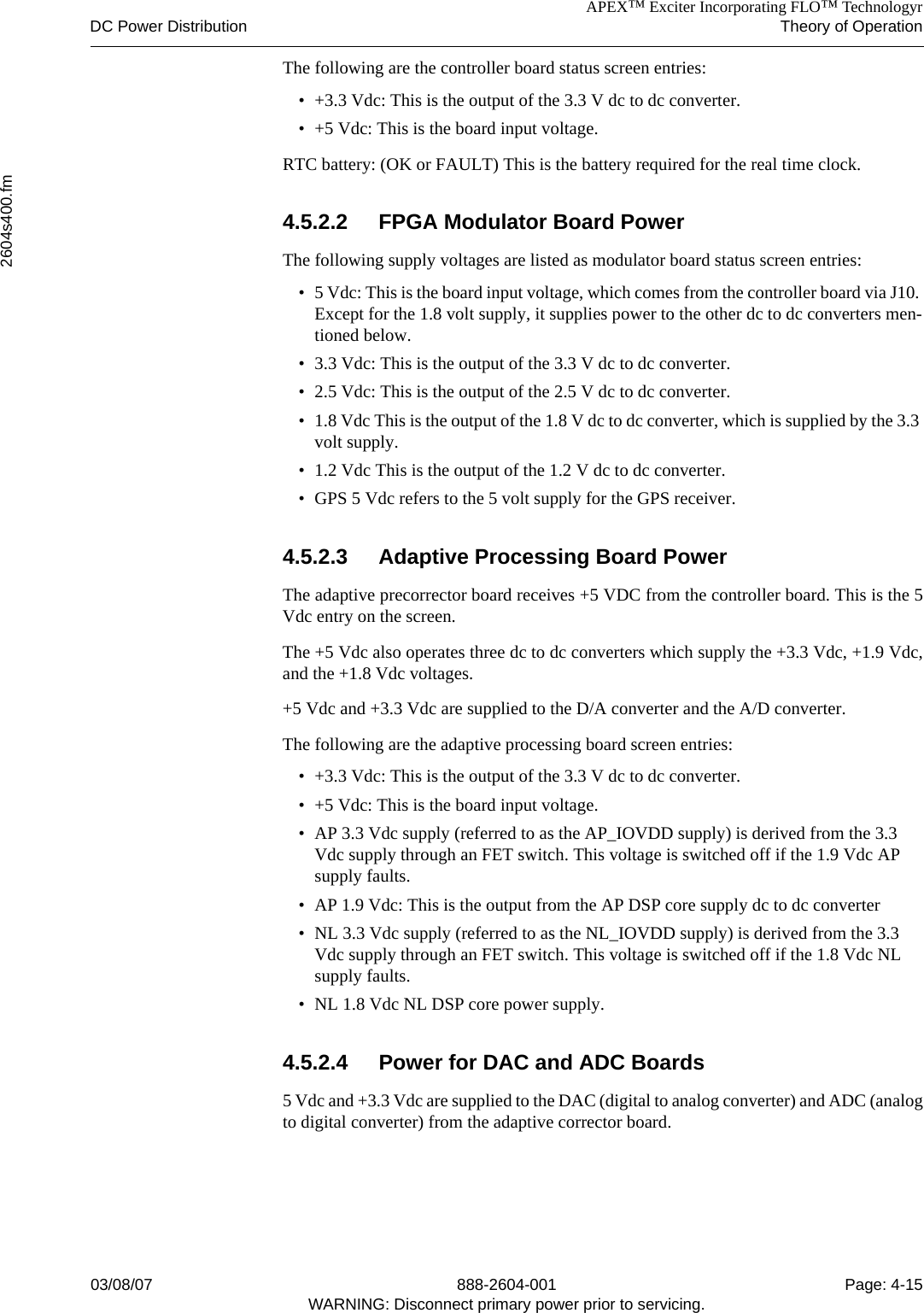 APEX™ Exciter Incorporating FLO™ TechnologyrDC Power Distribution Theory of Operation2604s400.fm03/08/07 888-2604-001 Page: 4-15WARNING: Disconnect primary power prior to servicing.The following are the controller board status screen entries:• +3.3 Vdc: This is the output of the 3.3 V dc to dc converter.• +5 Vdc: This is the board input voltage.RTC battery: (OK or FAULT) This is the battery required for the real time clock.4.5.2.2 FPGA Modulator Board PowerThe following supply voltages are listed as modulator board status screen entries:• 5 Vdc: This is the board input voltage, which comes from the controller board via J10. Except for the 1.8 volt supply, it supplies power to the other dc to dc converters men-tioned below.• 3.3 Vdc: This is the output of the 3.3 V dc to dc converter.• 2.5 Vdc: This is the output of the 2.5 V dc to dc converter.• 1.8 Vdc This is the output of the 1.8 V dc to dc converter, which is supplied by the 3.3 volt supply.• 1.2 Vdc This is the output of the 1.2 V dc to dc converter.• GPS 5 Vdc refers to the 5 volt supply for the GPS receiver.4.5.2.3 Adaptive Processing Board PowerThe adaptive precorrector board receives +5 VDC from the controller board. This is the 5Vdc entry on the screen. The +5 Vdc also operates three dc to dc converters which supply the +3.3 Vdc, +1.9 Vdc,and the +1.8 Vdc voltages.+5 Vdc and +3.3 Vdc are supplied to the D/A converter and the A/D converter.The following are the adaptive processing board screen entries:• +3.3 Vdc: This is the output of the 3.3 V dc to dc converter.• +5 Vdc: This is the board input voltage.• AP 3.3 Vdc supply (referred to as the AP_IOVDD supply) is derived from the 3.3 Vdc supply through an FET switch. This voltage is switched off if the 1.9 Vdc AP supply faults.• AP 1.9 Vdc: This is the output from the AP DSP core supply dc to dc converter• NL 3.3 Vdc supply (referred to as the NL_IOVDD supply) is derived from the 3.3 Vdc supply through an FET switch. This voltage is switched off if the 1.8 Vdc NL supply faults.• NL 1.8 Vdc NL DSP core power supply.4.5.2.4 Power for DAC and ADC Boards5 Vdc and +3.3 Vdc are supplied to the DAC (digital to analog converter) and ADC (analogto digital converter) from the adaptive corrector board.