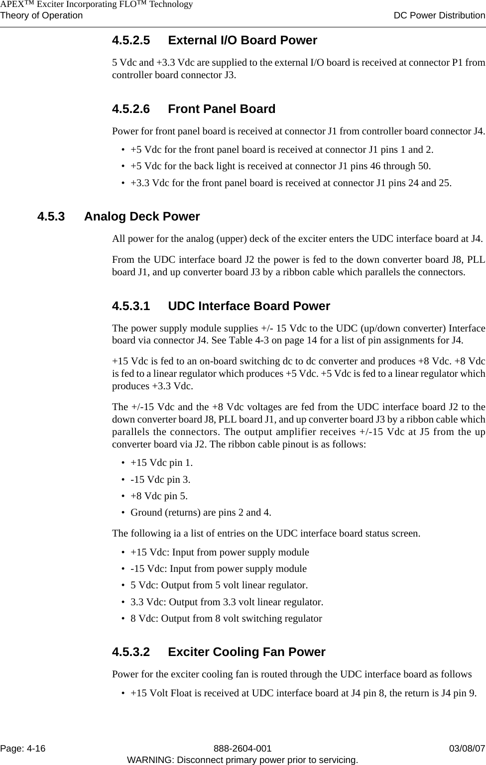    APEX™ Exciter Incorporating FLO™ TechnologyTheory of Operation DC Power DistributionPage: 4-16 888-2604-001 03/08/07WARNING: Disconnect primary power prior to servicing.4.5.2.5 External I/O Board Power5 Vdc and +3.3 Vdc are supplied to the external I/O board is received at connector P1 fromcontroller board connector J3.4.5.2.6 Front Panel BoardPower for front panel board is received at connector J1 from controller board connector J4.• +5 Vdc for the front panel board is received at connector J1 pins 1 and 2.• +5 Vdc for the back light is received at connector J1 pins 46 through 50.• +3.3 Vdc for the front panel board is received at connector J1 pins 24 and 25.4.5.3 Analog Deck PowerAll power for the analog (upper) deck of the exciter enters the UDC interface board at J4.From the UDC interface board J2 the power is fed to the down converter board J8, PLLboard J1, and up converter board J3 by a ribbon cable which parallels the connectors. 4.5.3.1 UDC Interface Board PowerThe power supply module supplies +/- 15 Vdc to the UDC (up/down converter) Interfaceboard via connector J4. See Table 4-3 on page 14 for a list of pin assignments for J4. +15 Vdc is fed to an on-board switching dc to dc converter and produces +8 Vdc. +8 Vdcis fed to a linear regulator which produces +5 Vdc. +5 Vdc is fed to a linear regulator whichproduces +3.3 Vdc.The +/-15 Vdc and the +8 Vdc voltages are fed from the UDC interface board J2 to thedown converter board J8, PLL board J1, and up converter board J3 by a ribbon cable whichparallels the connectors. The output amplifier receives +/-15 Vdc at J5 from the upconverter board via J2. The ribbon cable pinout is as follows:• +15 Vdc pin 1.• -15 Vdc pin 3.• +8 Vdc pin 5.• Ground (returns) are pins 2 and 4.The following ia a list of entries on the UDC interface board status screen.• +15 Vdc: Input from power supply module• -15 Vdc: Input from power supply module• 5 Vdc: Output from 5 volt linear regulator. • 3.3 Vdc: Output from 3.3 volt linear regulator.• 8 Vdc: Output from 8 volt switching regulator4.5.3.2 Exciter Cooling Fan PowerPower for the exciter cooling fan is routed through the UDC interface board as follows• +15 Volt Float is received at UDC interface board at J4 pin 8, the return is J4 pin 9.