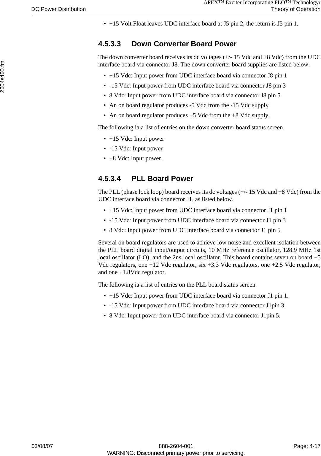 APEX™ Exciter Incorporating FLO™ TechnologyrDC Power Distribution Theory of Operation2604s400.fm03/08/07 888-2604-001 Page: 4-17WARNING: Disconnect primary power prior to servicing.• +15 Volt Float leaves UDC interface board at J5 pin 2, the return is J5 pin 1.4.5.3.3 Down Converter Board PowerThe down converter board receives its dc voltages (+/- 15 Vdc and +8 Vdc) from the UDCinterface board via connector J8. The down converter board supplies are listed below.• +15 Vdc: Input power from UDC interface board via connector J8 pin 1• -15 Vdc: Input power from UDC interface board via connector J8 pin 3• 8 Vdc: Input power from UDC interface board via connector J8 pin 5• An on board regulator produces -5 Vdc from the -15 Vdc supply• An on board regulator produces +5 Vdc from the +8 Vdc supply.The following ia a list of entries on the down converter board status screen.• +15 Vdc: Input power• -15 Vdc: Input power• +8 Vdc: Input power.4.5.3.4 PLL Board PowerThe PLL (phase lock loop) board receives its dc voltages (+/- 15 Vdc and +8 Vdc) from theUDC interface board via connector J1, as listed below.• +15 Vdc: Input power from UDC interface board via connector J1 pin 1• -15 Vdc: Input power from UDC interface board via connector J1 pin 3• 8 Vdc: Input power from UDC interface board via connector J1 pin 5Several on board regulators are used to achieve low noise and excellent isolation betweenthe PLL board digital input/output circuits, 10 MHz reference oscillator, 128.9 MHz 1stlocal oscillator (LO), and the 2ns local oscillator. This board contains seven on board +5Vdc regulators, one +12 Vdc regulator, six +3.3 Vdc regulators, one +2.5 Vdc regulator,and one +1.8Vdc regulator.The following ia a list of entries on the PLL board status screen.• +15 Vdc: Input power from UDC interface board via connector J1 pin 1.• -15 Vdc: Input power from UDC interface board via connector J1pin 3.• 8 Vdc: Input power from UDC interface board via connector J1pin 5.