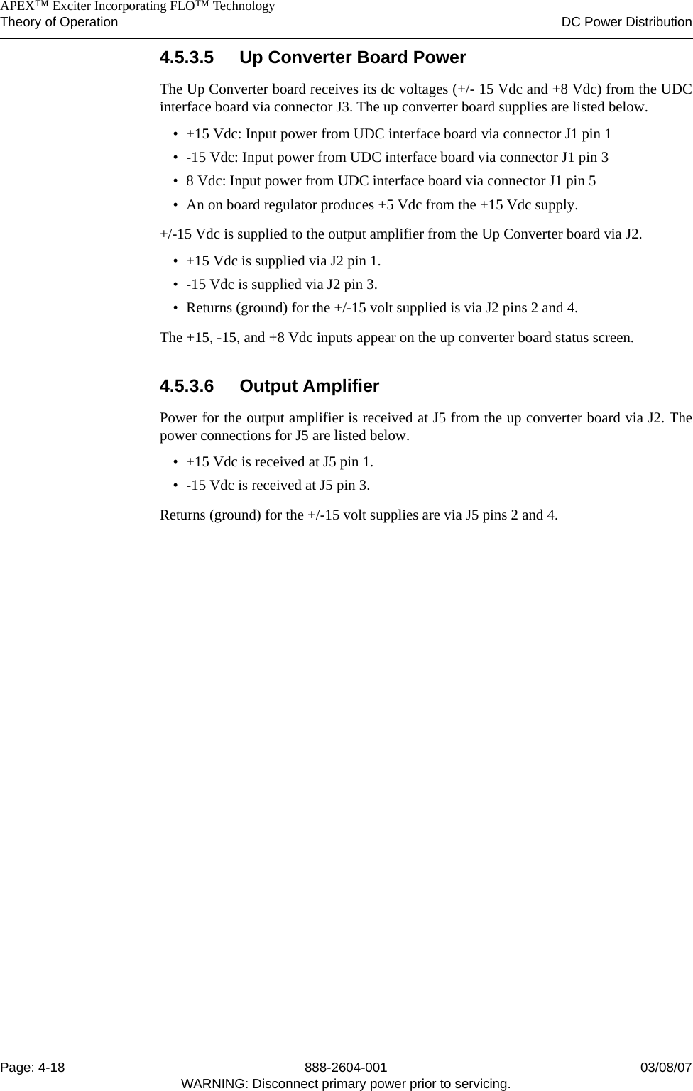    APEX™ Exciter Incorporating FLO™ TechnologyTheory of Operation DC Power DistributionPage: 4-18 888-2604-001 03/08/07WARNING: Disconnect primary power prior to servicing.4.5.3.5 Up Converter Board PowerThe Up Converter board receives its dc voltages (+/- 15 Vdc and +8 Vdc) from the UDCinterface board via connector J3. The up converter board supplies are listed below.• +15 Vdc: Input power from UDC interface board via connector J1 pin 1• -15 Vdc: Input power from UDC interface board via connector J1 pin 3• 8 Vdc: Input power from UDC interface board via connector J1 pin 5• An on board regulator produces +5 Vdc from the +15 Vdc supply.+/-15 Vdc is supplied to the output amplifier from the Up Converter board via J2.• +15 Vdc is supplied via J2 pin 1.• -15 Vdc is supplied via J2 pin 3.• Returns (ground) for the +/-15 volt supplied is via J2 pins 2 and 4.The +15, -15, and +8 Vdc inputs appear on the up converter board status screen.4.5.3.6 Output AmplifierPower for the output amplifier is received at J5 from the up converter board via J2. Thepower connections for J5 are listed below.• +15 Vdc is received at J5 pin 1.• -15 Vdc is received at J5 pin 3.Returns (ground) for the +/-15 volt supplies are via J5 pins 2 and 4.