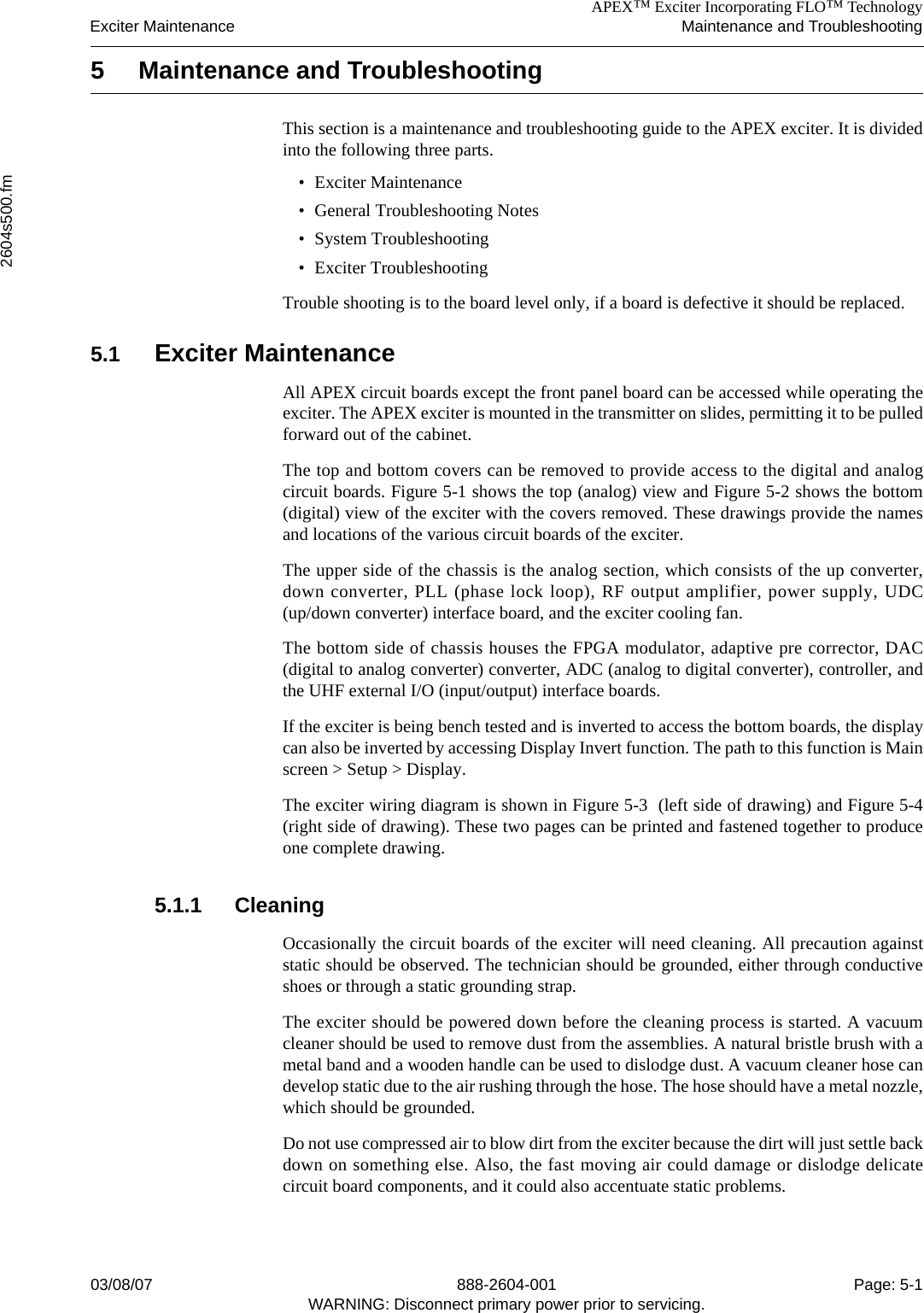 APEX™ Exciter Incorporating FLO™ TechnologyExciter Maintenance Maintenance and Troubleshooting2604s500.fm03/08/07 888-2604-001 Page: 5-1WARNING: Disconnect primary power prior to servicing.5 Maintenance and Troubleshooting This section is a maintenance and troubleshooting guide to the APEX exciter. It is dividedinto the following three parts.• Exciter Maintenance• General Troubleshooting Notes• System Troubleshooting• Exciter TroubleshootingTrouble shooting is to the board level only, if a board is defective it should be replaced. 5.1 Exciter MaintenanceAll APEX circuit boards except the front panel board can be accessed while operating theexciter. The APEX exciter is mounted in the transmitter on slides, permitting it to be pulledforward out of the cabinet. The top and bottom covers can be removed to provide access to the digital and analogcircuit boards. Figure 5-1 shows the top (analog) view and Figure 5-2 shows the bottom(digital) view of the exciter with the covers removed. These drawings provide the namesand locations of the various circuit boards of the exciter.The upper side of the chassis is the analog section, which consists of the up converter,down converter, PLL (phase lock loop), RF output amplifier, power supply, UDC(up/down converter) interface board, and the exciter cooling fan.The bottom side of chassis houses the FPGA modulator, adaptive pre corrector, DAC(digital to analog converter) converter, ADC (analog to digital converter), controller, andthe UHF external I/O (input/output) interface boards. If the exciter is being bench tested and is inverted to access the bottom boards, the displaycan also be inverted by accessing Display Invert function. The path to this function is Mainscreen &gt; Setup &gt; Display.The exciter wiring diagram is shown in Figure 5-3  (left side of drawing) and Figure 5-4(right side of drawing). These two pages can be printed and fastened together to produceone complete drawing.5.1.1 CleaningOccasionally the circuit boards of the exciter will need cleaning. All precaution againststatic should be observed. The technician should be grounded, either through conductiveshoes or through a static grounding strap. The exciter should be powered down before the cleaning process is started. A vacuumcleaner should be used to remove dust from the assemblies. A natural bristle brush with ametal band and a wooden handle can be used to dislodge dust. A vacuum cleaner hose candevelop static due to the air rushing through the hose. The hose should have a metal nozzle,which should be grounded.Do not use compressed air to blow dirt from the exciter because the dirt will just settle backdown on something else. Also, the fast moving air could damage or dislodge delicatecircuit board components, and it could also accentuate static problems.