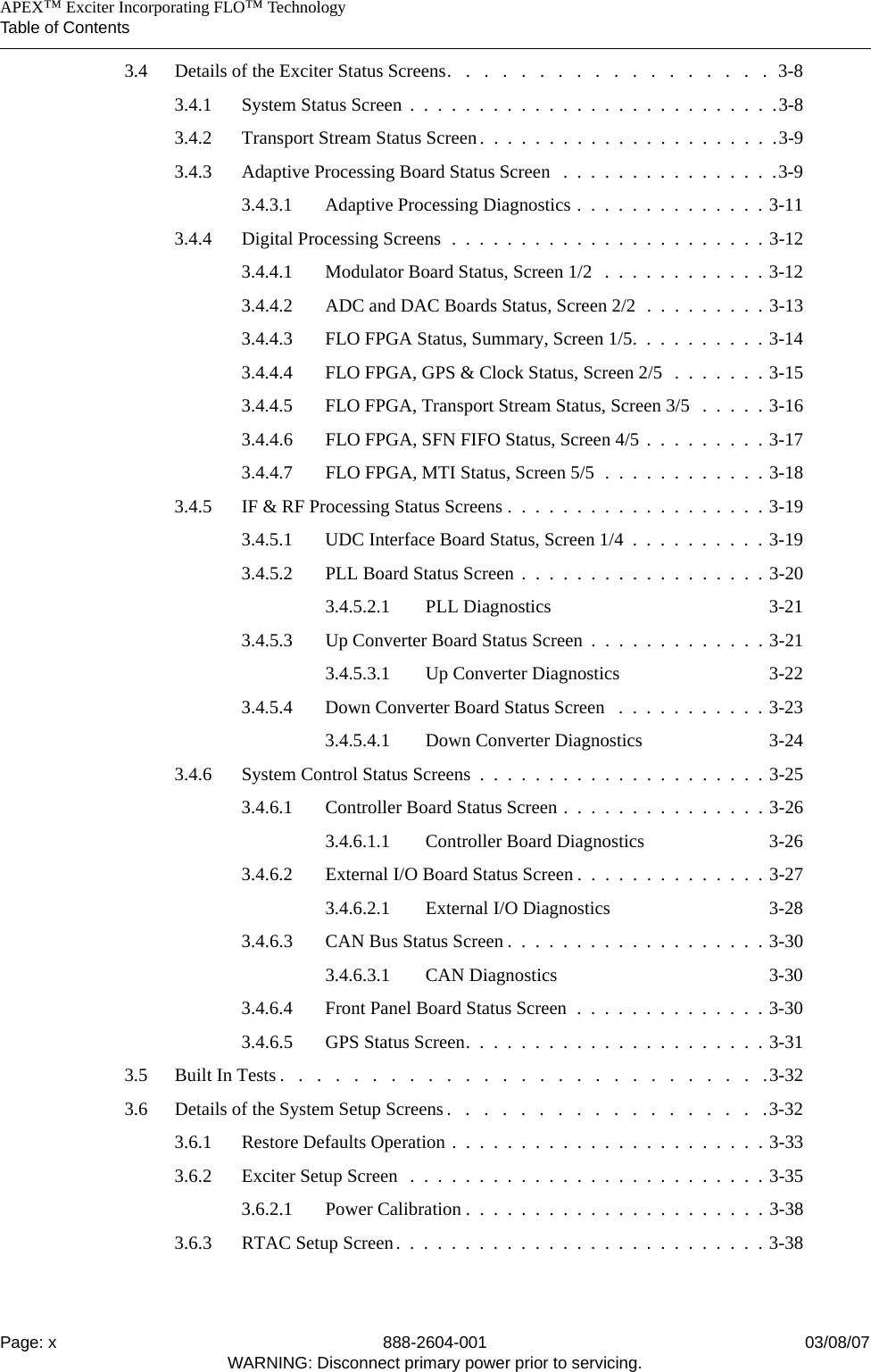    APEX™ Exciter Incorporating FLO™ TechnologyTable of ContentsPage: x 888-2604-001 03/08/07WARNING: Disconnect primary power prior to servicing.3.4 Details of the Exciter Status Screens.   .   .   .   .   .   .   .   .   .   .   .   .   .   .   .   .   .  3-83.4.1 System Status Screen  .  .  .  .  .  .  .  .  .  .  .  .  .  .  .  .  .  .  .  .  .  .  .  .  .  .  .3-83.4.2 Transport Stream Status Screen.  .  .  .  .  .  .  .  .  .  .  .  .  .  .  .  .  .  .  .  .  .3-93.4.3 Adaptive Processing Board Status Screen   .  .  .  .  .  .  .  .  .  .  .  .  .  .  .  .3-93.4.3.1 Adaptive Processing Diagnostics .  .  .  .  .  .  .  .  .  .  .  .  .  . 3-113.4.4 Digital Processing Screens  .  .  .  .  .  .  .  .  .  .  .  .  .  .  .  .  .  .  .  .  .  .  . 3-123.4.4.1 Modulator Board Status, Screen 1/2   .  .  .  .  .  .  .  .  .  .  .  . 3-123.4.4.2 ADC and DAC Boards Status, Screen 2/2  .  .  .  .  .  .  .  .  . 3-133.4.4.3 FLO FPGA Status, Summary, Screen 1/5.  .  .  .  .  .  .  .  .  . 3-143.4.4.4 FLO FPGA, GPS &amp; Clock Status, Screen 2/5  .  .  .  .  .  .  . 3-153.4.4.5 FLO FPGA, Transport Stream Status, Screen 3/5   .  .  .  .  . 3-163.4.4.6 FLO FPGA, SFN FIFO Status, Screen 4/5 .  .  .  .  .  .  .  .  . 3-173.4.4.7 FLO FPGA, MTI Status, Screen 5/5  .  .  .  .  .  .  .  .  .  .  .  . 3-183.4.5 IF &amp; RF Processing Status Screens .  .  .  .  .  .  .  .  .  .  .  .  .  .  .  .  .  .  . 3-193.4.5.1 UDC Interface Board Status, Screen 1/4  .  .  .  .  .  .  .  .  .  . 3-193.4.5.2 PLL Board Status Screen .  .  .  .  .  .  .  .  .  .  .  .  .  .  .  .  .  . 3-203.4.5.2.1 PLL Diagnostics 3-213.4.5.3 Up Converter Board Status Screen  .  .  .  .  .  .  .  .  .  .  .  .  . 3-213.4.5.3.1 Up Converter Diagnostics 3-223.4.5.4 Down Converter Board Status Screen   .  .  .  .  .  .  .  .  .  .  . 3-233.4.5.4.1 Down Converter Diagnostics 3-243.4.6 System Control Status Screens  .  .  .  .  .  .  .  .  .  .  .  .  .  .  .  .  .  .  .  .  . 3-253.4.6.1 Controller Board Status Screen .  .  .  .  .  .  .  .  .  .  .  .  .  .  . 3-263.4.6.1.1 Controller Board Diagnostics 3-263.4.6.2 External I/O Board Status Screen .  .  .  .  .  .  .  .  .  .  .  .  .  . 3-273.4.6.2.1 External I/O Diagnostics 3-283.4.6.3 CAN Bus Status Screen .  .  .  .  .  .  .  .  .  .  .  .  .  .  .  .  .  .  . 3-303.4.6.3.1 CAN Diagnostics 3-303.4.6.4 Front Panel Board Status Screen  .  .  .  .  .  .  .  .  .  .  .  .  .  . 3-303.4.6.5 GPS Status Screen.  .  .  .  .  .  .  .  .  .  .  .  .  .  .  .  .  .  .  .  .  . 3-313.5 Built In Tests .   .   .   .   .   .   .   .   .   .   .   .   .   .   .   .   .   .   .   .   .   .   .   .   .   .   .3-323.6 Details of the System Setup Screens .   .   .   .   .   .   .   .   .   .   .   .   .   .   .   .   .   .3-323.6.1 Restore Defaults Operation .  .  .  .  .  .  .  .  .  .  .  .  .  .  .  .  .  .  .  .  .  .  . 3-333.6.2 Exciter Setup Screen  .  .  .  .  .  .  .  .  .  .  .  .  .  .  .  .  .  .  .  .  .  .  .  .  .  . 3-353.6.2.1 Power Calibration .  .  .  .  .  .  .  .  .  .  .  .  .  .  .  .  .  .  .  .  .  . 3-383.6.3 RTAC Setup Screen.  .  .  .  .  .  .  .  .  .  .  .  .  .  .  .  .  .  .  .  .  .  .  .  .  .  . 3-38