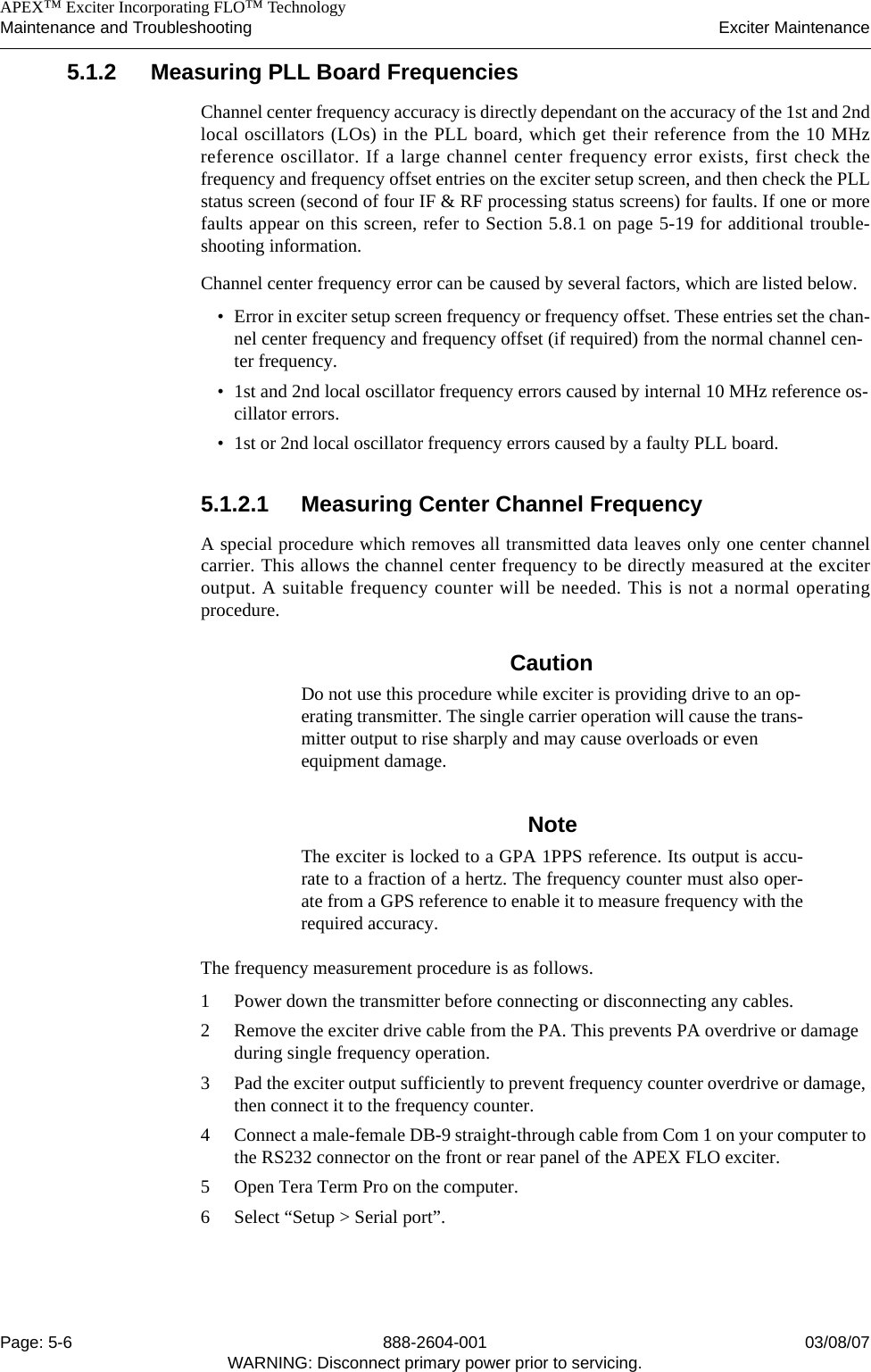    APEX™ Exciter Incorporating FLO™ TechnologyMaintenance and Troubleshooting Exciter MaintenancePage: 5-6 888-2604-001 03/08/07WARNING: Disconnect primary power prior to servicing.5.1.2 Measuring PLL Board Frequencies Channel center frequency accuracy is directly dependant on the accuracy of the 1st and 2ndlocal oscillators (LOs) in the PLL board, which get their reference from the 10 MHzreference oscillator. If a large channel center frequency error exists, first check thefrequency and frequency offset entries on the exciter setup screen, and then check the PLLstatus screen (second of four IF &amp; RF processing status screens) for faults. If one or morefaults appear on this screen, refer to Section 5.8.1 on page 5-19 for additional trouble-shooting information.Channel center frequency error can be caused by several factors, which are listed below. • Error in exciter setup screen frequency or frequency offset. These entries set the chan-nel center frequency and frequency offset (if required) from the normal channel cen-ter frequency.• 1st and 2nd local oscillator frequency errors caused by internal 10 MHz reference os-cillator errors. • 1st or 2nd local oscillator frequency errors caused by a faulty PLL board.5.1.2.1 Measuring Center Channel FrequencyA special procedure which removes all transmitted data leaves only one center channelcarrier. This allows the channel center frequency to be directly measured at the exciteroutput. A suitable frequency counter will be needed. This is not a normal operatingprocedure.CautionDo not use this procedure while exciter is providing drive to an op-erating transmitter. The single carrier operation will cause the trans-mitter output to rise sharply and may cause overloads or even equipment damage. NoteThe exciter is locked to a GPA 1PPS reference. Its output is accu-rate to a fraction of a hertz. The frequency counter must also oper-ate from a GPS reference to enable it to measure frequency with therequired accuracy.The frequency measurement procedure is as follows.1 Power down the transmitter before connecting or disconnecting any cables.2 Remove the exciter drive cable from the PA. This prevents PA overdrive or damage during single frequency operation.3 Pad the exciter output sufficiently to prevent frequency counter overdrive or damage, then connect it to the frequency counter.4 Connect a male-female DB-9 straight-through cable from Com 1 on your computer to the RS232 connector on the front or rear panel of the APEX FLO exciter.5 Open Tera Term Pro on the computer.6 Select “Setup &gt; Serial port”.