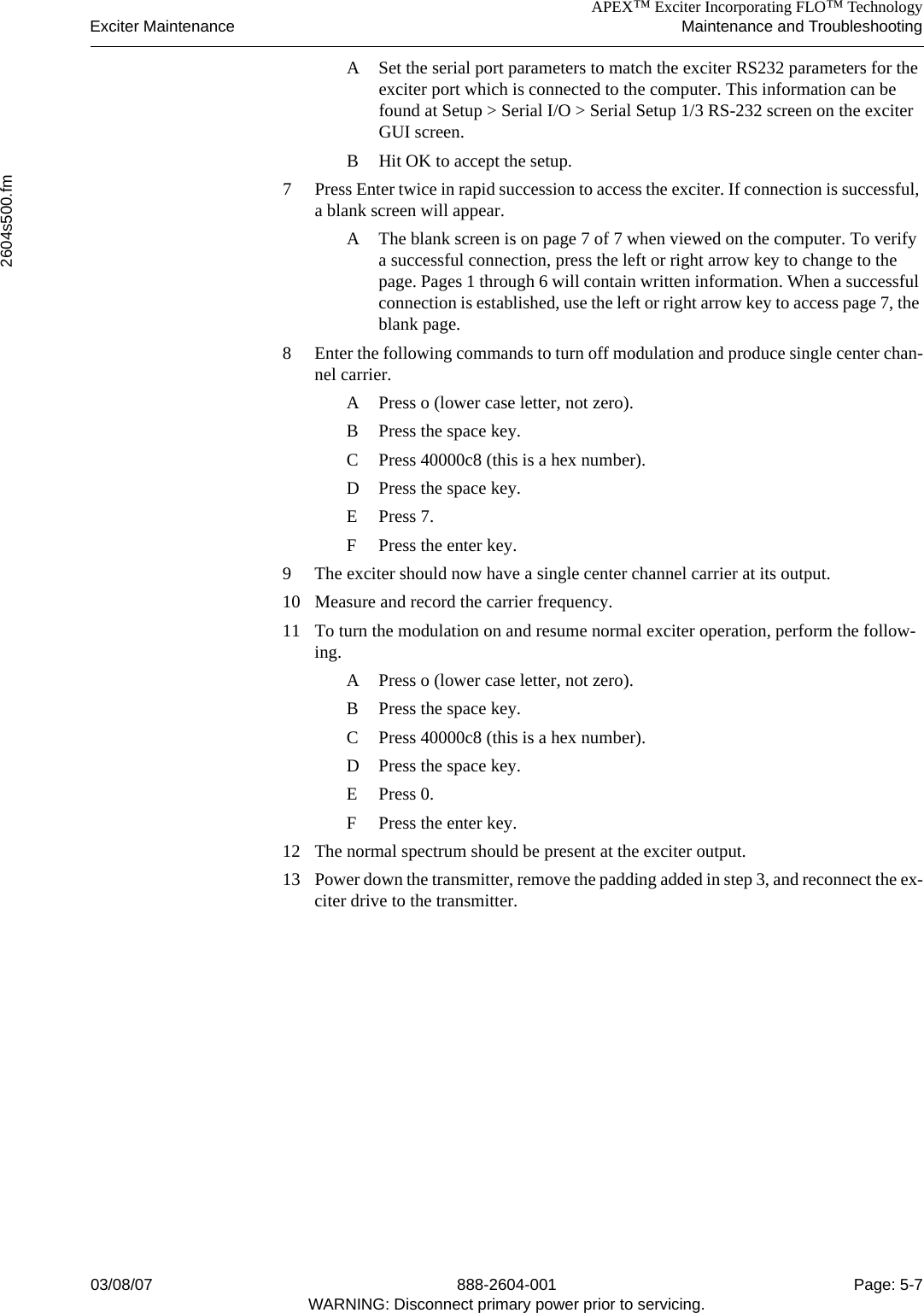 APEX™ Exciter Incorporating FLO™ TechnologyExciter Maintenance Maintenance and Troubleshooting2604s500.fm03/08/07 888-2604-001 Page: 5-7WARNING: Disconnect primary power prior to servicing.A Set the serial port parameters to match the exciter RS232 parameters for the exciter port which is connected to the computer. This information can be found at Setup &gt; Serial I/O &gt; Serial Setup 1/3 RS-232 screen on the exciter GUI screen.B Hit OK to accept the setup.7 Press Enter twice in rapid succession to access the exciter. If connection is successful, a blank screen will appear.A The blank screen is on page 7 of 7 when viewed on the computer. To verify a successful connection, press the left or right arrow key to change to the page. Pages 1 through 6 will contain written information. When a successful connection is established, use the left or right arrow key to access page 7, the blank page.8 Enter the following commands to turn off modulation and produce single center chan-nel carrier.A Press o (lower case letter, not zero).B Press the space key.C Press 40000c8 (this is a hex number).D Press the space key.E Press 7.F Press the enter key.9 The exciter should now have a single center channel carrier at its output.10 Measure and record the carrier frequency.11 To turn the modulation on and resume normal exciter operation, perform the follow-ing.A Press o (lower case letter, not zero).B Press the space key.C Press 40000c8 (this is a hex number).D Press the space key.E Press 0.F Press the enter key.12 The normal spectrum should be present at the exciter output.13 Power down the transmitter, remove the padding added in step 3, and reconnect the ex-citer drive to the transmitter.