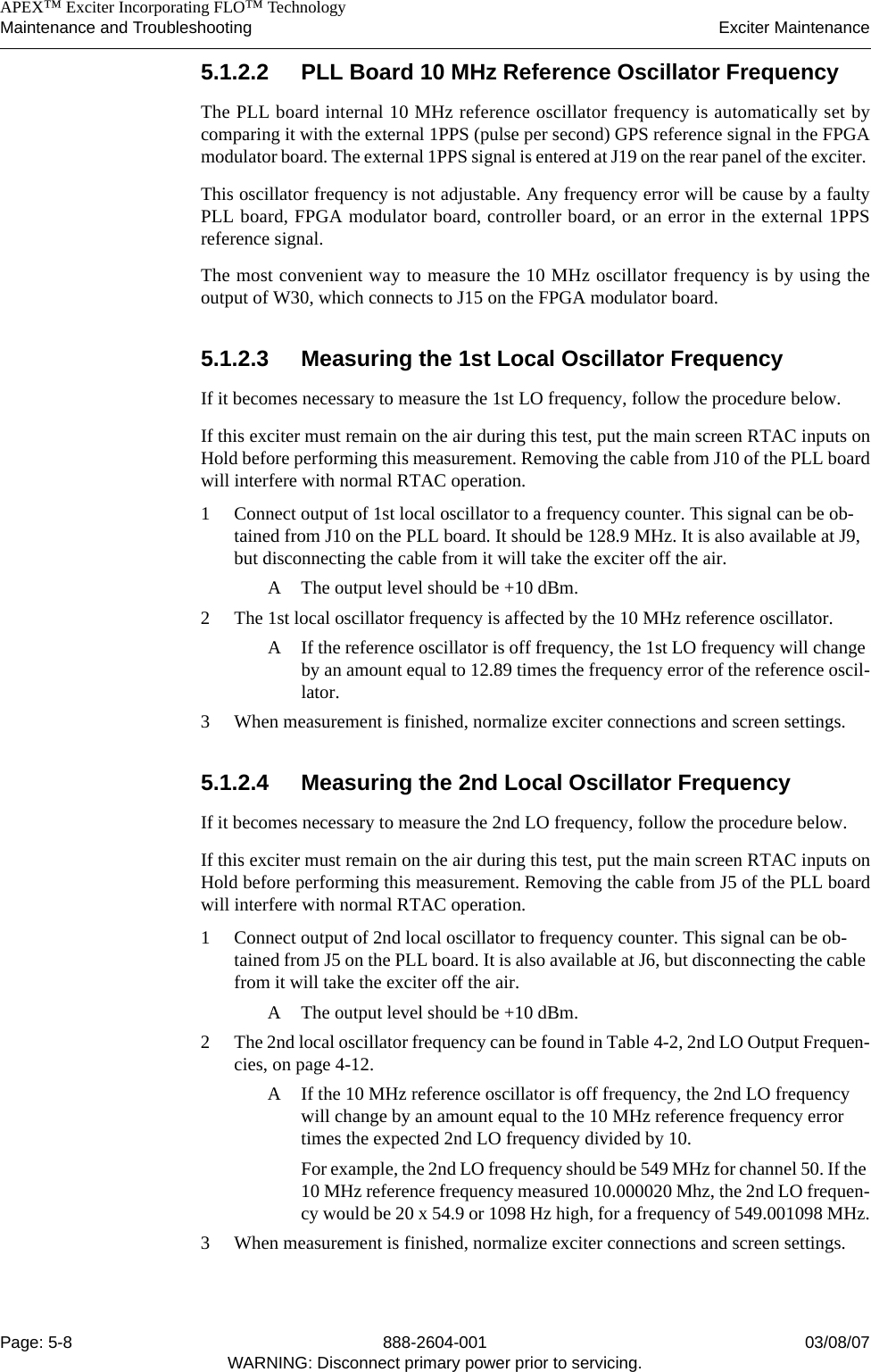    APEX™ Exciter Incorporating FLO™ TechnologyMaintenance and Troubleshooting Exciter MaintenancePage: 5-8 888-2604-001 03/08/07WARNING: Disconnect primary power prior to servicing.5.1.2.2 PLL Board 10 MHz Reference Oscillator FrequencyThe PLL board internal 10 MHz reference oscillator frequency is automatically set bycomparing it with the external 1PPS (pulse per second) GPS reference signal in the FPGAmodulator board. The external 1PPS signal is entered at J19 on the rear panel of the exciter. This oscillator frequency is not adjustable. Any frequency error will be cause by a faultyPLL board, FPGA modulator board, controller board, or an error in the external 1PPSreference signal.The most convenient way to measure the 10 MHz oscillator frequency is by using theoutput of W30, which connects to J15 on the FPGA modulator board.5.1.2.3 Measuring the 1st Local Oscillator FrequencyIf it becomes necessary to measure the 1st LO frequency, follow the procedure below.If this exciter must remain on the air during this test, put the main screen RTAC inputs onHold before performing this measurement. Removing the cable from J10 of the PLL boardwill interfere with normal RTAC operation.1 Connect output of 1st local oscillator to a frequency counter. This signal can be ob-tained from J10 on the PLL board. It should be 128.9 MHz. It is also available at J9, but disconnecting the cable from it will take the exciter off the air.A The output level should be +10 dBm.2 The 1st local oscillator frequency is affected by the 10 MHz reference oscillator. A If the reference oscillator is off frequency, the 1st LO frequency will change by an amount equal to 12.89 times the frequency error of the reference oscil-lator.3 When measurement is finished, normalize exciter connections and screen settings.5.1.2.4 Measuring the 2nd Local Oscillator FrequencyIf it becomes necessary to measure the 2nd LO frequency, follow the procedure below.If this exciter must remain on the air during this test, put the main screen RTAC inputs onHold before performing this measurement. Removing the cable from J5 of the PLL boardwill interfere with normal RTAC operation.1 Connect output of 2nd local oscillator to frequency counter. This signal can be ob-tained from J5 on the PLL board. It is also available at J6, but disconnecting the cable from it will take the exciter off the air.A The output level should be +10 dBm.2 The 2nd local oscillator frequency can be found in Table 4-2, 2nd LO Output Frequen-cies, on page 4-12.A If the 10 MHz reference oscillator is off frequency, the 2nd LO frequency will change by an amount equal to the 10 MHz reference frequency error times the expected 2nd LO frequency divided by 10.For example, the 2nd LO frequency should be 549 MHz for channel 50. If the 10 MHz reference frequency measured 10.000020 Mhz, the 2nd LO frequen-cy would be 20 x 54.9 or 1098 Hz high, for a frequency of 549.001098 MHz.3 When measurement is finished, normalize exciter connections and screen settings.