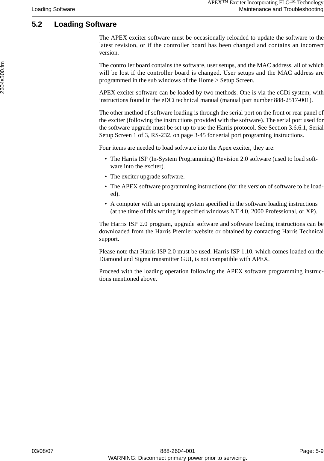 APEX™ Exciter Incorporating FLO™ TechnologyLoading Software Maintenance and Troubleshooting2604s500.fm03/08/07 888-2604-001 Page: 5-9WARNING: Disconnect primary power prior to servicing.5.2 Loading SoftwareThe APEX exciter software must be occasionally reloaded to update the software to thelatest revision, or if the controller board has been changed and contains an incorrectversion.The controller board contains the software, user setups, and the MAC address, all of whichwill be lost if the controller board is changed. User setups and the MAC address areprogrammed in the sub windows of the Home &gt; Setup Screen.APEX exciter software can be loaded by two methods. One is via the eCDi system, withinstructions found in the eDCi technical manual (manual part number 888-2517-001). The other method of software loading is through the serial port on the front or rear panel ofthe exciter (following the instructions provided with the software). The serial port used forthe software upgrade must be set up to use the Harris protocol. See Section 3.6.6.1, SerialSetup Screen 1 of 3, RS-232, on page 3-45 for serial port programing instructions.Four items are needed to load software into the Apex exciter, they are:• The Harris ISP (In-System Programming) Revision 2.0 software (used to load soft-ware into the exciter).• The exciter upgrade software.• The APEX software programming instructions (for the version of software to be load-ed).• A computer with an operating system specified in the software loading instructions (at the time of this writing it specified windows NT 4.0, 2000 Professional, or XP).The Harris ISP 2.0 program, upgrade software and software loading instructions can bedownloaded from the Harris Premier website or obtained by contacting Harris Technicalsupport. Please note that Harris ISP 2.0 must be used. Harris ISP 1.10, which comes loaded on theDiamond and Sigma transmitter GUI, is not compatible with APEX.Proceed with the loading operation following the APEX software programming instruc-tions mentioned above.