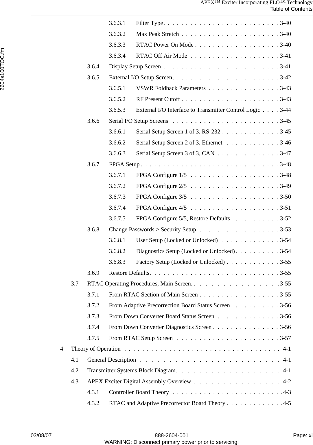 APEX™ Exciter Incorporating FLO™ TechnologyTable of Contents2604s100TOC.fm03/08/07 888-2604-001 Page: xiWARNING: Disconnect primary power prior to servicing.3.6.3.1 Filter Type.  .  .  .  .  .  .  .  .  .  .  .  .  .  .  .  .  .  .  .  .  .  .  .  .  . 3-403.6.3.2 Max Peak Stretch  .  .  .  .  .  .  .  .  .  .  .  .  .  .  .  .  .  .  .  .  .  . 3-403.6.3.3 RTAC Power On Mode .  .  .  .  .  .  .  .  .  .  .  .  .  .  .  .  .  .  . 3-403.6.3.4 RTAC Off Air Mode  .  .  .  .  .  .  .  .  .  .  .  .  .  .  .  .  .  .  .  . 3-413.6.4 Display Setup Screen  .  .  .  .  .  .  .  .  .  .  .  .  .  .  .  .  .  .  .  .  .  .  .  .  .  . 3-413.6.5 External I/O Setup Screen.  .  .  .  .  .  .  .  .  .  .  .  .  .  .  .  .  .  .  .  .  .  .  . 3-423.6.5.1 VSWR Foldback Parameters  .  .  .  .  .  .  .  .  .  .  .  .  .  .  .  . 3-433.6.5.2 RF Present Cutoff .  .  .  .  .  .  .  .  .  .  .  .  .  .  .  .  .  .  .  .  .  . 3-433.6.5.3 External I/O Interface to Transmitter Control Logic  .  .  .  . 3-443.6.6 Serial I/O Setup Screens   .  .  .  .  .  .  .  .  .  .  .  .  .  .  .  .  .  .  .  .  .  .  .  . 3-453.6.6.1 Serial Setup Screen 1 of 3, RS-232 .  .  .  .  .  .  .  .  .  .  .  .  . 3-453.6.6.2 Serial Setup Screen 2 of 3, Ethernet   .  .  .  .  .  .  .  .  .  .  .  . 3-463.6.6.3 Serial Setup Screen 3 of 3, CAN  .  .  .  .  .  .  .  .  .  .  .  .  .  . 3-473.6.7 FPGA Setup .  .  .  .  .  .  .  .  .  .  .  .  .  .  .  .  .  .  .  .  .  .  .  .  .  .  .  .  .  .  . 3-483.6.7.1 FPGA Configure 1/5  .  .  .  .  .  .  .  .  .  .  .  .  .  .  .  .  .  .  .  . 3-483.6.7.2 FPGA Configure 2/5  .  .  .  .  .  .  .  .  .  .  .  .  .  .  .  .  .  .  .  . 3-493.6.7.3 FPGA Configure 3/5  .  .  .  .  .  .  .  .  .  .  .  .  .  .  .  .  .  .  .  . 3-503.6.7.4 FPGA Configure 4/5  .  .  .  .  .  .  .  .  .  .  .  .  .  .  .  .  .  .  .  . 3-513.6.7.5 FPGA Configure 5/5, Restore Defaults .  .  .  .  .  .  .  .  .  .  . 3-523.6.8 Change Passwords &gt; Security Setup  .  .  .  .  .  .  .  .  .  .  .  .  .  .  .  .  .  . 3-533.6.8.1 User Setup (Locked or Unlocked)   .  .  .  .  .  .  .  .  .  .  .  .  . 3-543.6.8.2 Diagnostics Setup (Locked or Unlocked).  .  .  .  .  .  .  .  .  . 3-543.6.8.3 Factory Setup (Locked or Unlocked) .  .  .  .  .  .  .  .  .  .  .  . 3-553.6.9 Restore Defaults.  .  .  .  .  .  .  .  .  .  .  .  .  .  .  .  .  .  .  .  .  .  .  .  .  .  .  .  . 3-553.7 RTAC Operating Procedures, Main Screen. .   .   .   .   .   .   .   .   .   .   .   .   .   .   .3-553.7.1 From RTAC Section of Main Screen .  .  .  .  .  .  .  .  .  .  .  .  .  .  .  .  .  . 3-553.7.2 From Adaptive Precorrection Board Status Screen .  .  .  .  .  .  .  .  .  .  . 3-563.7.3 From Down Converter Board Status Screen  .  .  .  .  .  .  .  .  .  .  .  .  .  . 3-563.7.4 From Down Converter Diagnostics Screen .  .  .  .  .  .  .  .  .  .  .  .  .  .  . 3-563.7.5 From RTAC Setup Screen   .  .  .  .  .  .  .  .  .  .  .  .  .  .  .  .  .  .  .  .  .  .  . 3-574 Theory of Operation  .  .  .  .  .  .  .  .  .  .  .  .  .  .  .  .  .  .  .  .  .  .  .  .  .  .  .  .  .  .  .  .  .  .  .  4-14.1 General Description  .   .   .   .   .   .   .   .   .   .   .   .   .   .   .   .   .   .   .   .   .   .   .   .  4-14.2 Transmitter Systems Block Diagram.   .   .   .   .   .   .   .   .   .   .   .   .   .   .   .   .   .  4-14.3 APEX Exciter Digital Assembly Overview .   .   .   .   .   .   .   .   .   .   .   .   .   .   .  4-24.3.1 Controller Board Theory  .  .  .  .  .  .  .  .  .  .  .  .  .  .  .  .  .  .  .  .  .  .  .  .  .4-34.3.2 RTAC and Adaptive Precorrector Board Theory .  .  .  .  .  .  .  .  .  .  .  .  .4-5