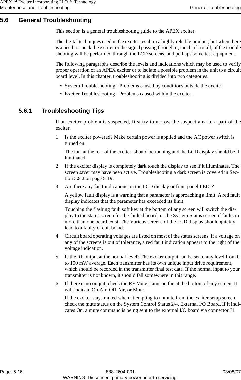    APEX™ Exciter Incorporating FLO™ TechnologyMaintenance and Troubleshooting General TroubleshootingPage: 5-16 888-2604-001 03/08/07WARNING: Disconnect primary power prior to servicing.5.6 General Troubleshooting This section is a general troubleshooting guide to the APEX exciter.The digital techniques used in the exciter result in a highly reliable product, but when thereis a need to check the exciter or the signal passing through it, much, if not all, of the troubleshooting will be performed through the LCD screens, and perhaps some test equipment.The following paragraphs describe the levels and indications which may be used to verifyproper operation of an APEX exciter or to isolate a possible problem in the unit to a circuitboard level. In this chapter, troubleshooting is divided into two categories.• System Troubleshooting - Problems caused by conditions outside the exciter.• Exciter Troubleshooting - Problems caused within the exciter.5.6.1 Troubleshooting TipsIf an exciter problem is suspected, first try to narrow the suspect area to a part of theexciter.1 Is the exciter powered? Make certain power is applied and the AC power switch is turned on. The fan, at the rear of the exciter, should be running and the LCD display should be il-luminated. 2 If the exciter display is completely dark touch the display to see if it illuminates. The screen saver may have been active. Troubleshooting a dark screen is covered in Sec-tion 5.8.2 on page 5-19.3 Are there any fault indications on the LCD display or front panel LEDs? A yellow fault display is a warning that a parameter is approaching a limit. A red fault display indicates that the parameter has exceeded its limit.Touching the flashing fault soft key at the bottom of any screen will switch the dis-play to the status screen for the faulted board, or the System Status screen if faults in more than one board exist. The Various screens of the LCD display should quickly lead to a faulty circuit board.4 Circuit board operating voltages are listed on most of the status screens. If a voltage on any of the screens is out of tolerance, a red fault indication appears to the right of the voltage indication.5 Is the RF output at the normal level? The exciter output can be set to any level from 0 to 100 mW average. Each transmitter has its own unique input drive requirement, which should be recorded in the transmitter final test data. If the normal input to your transmitter is not known, it should fall somewhere in this range. 6 If there is no output, check the RF Mute status on the at the bottom of any screen. It will indicate On-Air, Off-Air, or Mute.If the exciter stays muted when attempting to unmute from the exciter setup screen, check the mute status on the System Control Status 2/4, External I/O Board. If it indi-cates On, a mute command is being sent to the external I/O board via connector J1