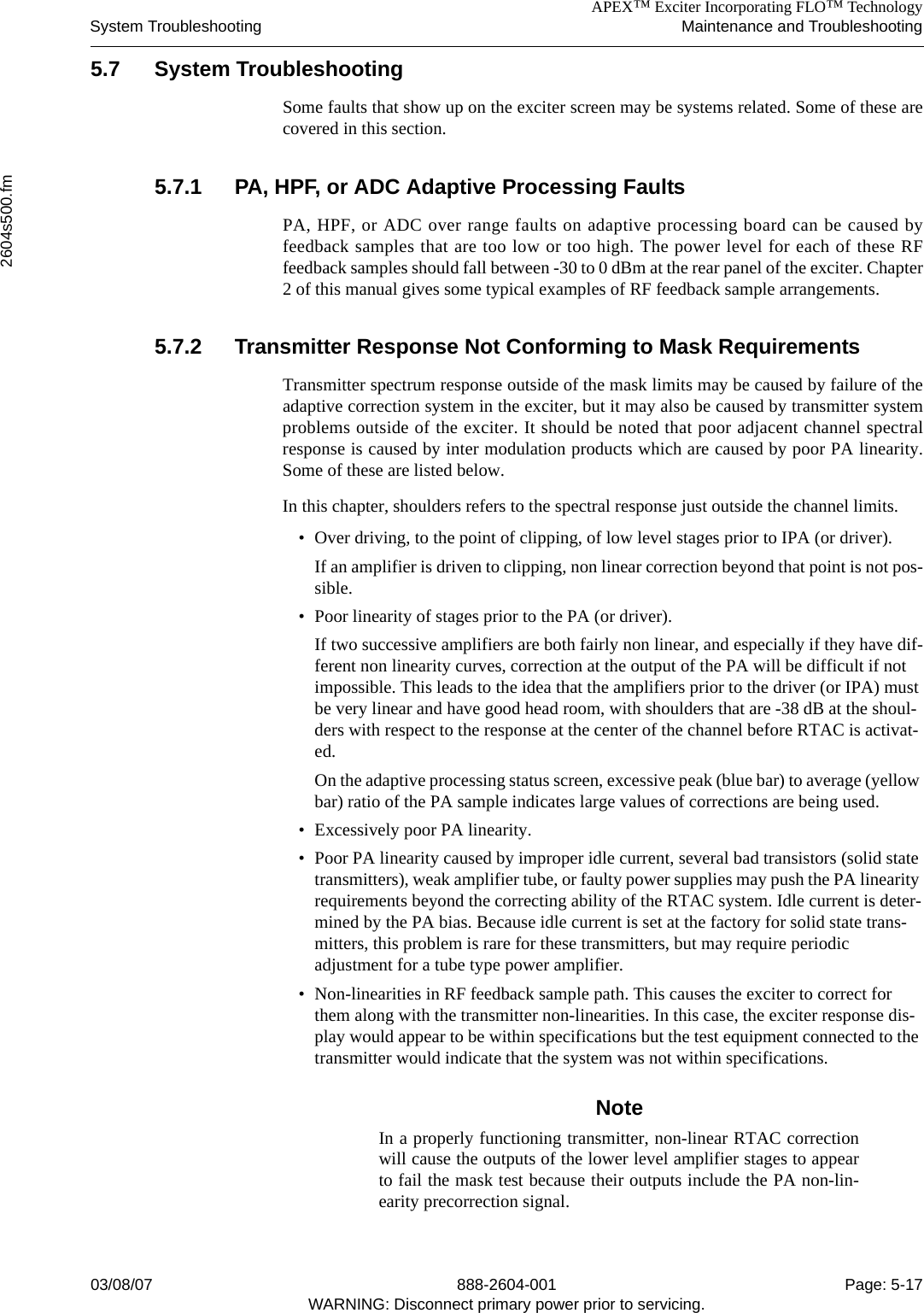 APEX™ Exciter Incorporating FLO™ TechnologySystem Troubleshooting Maintenance and Troubleshooting2604s500.fm03/08/07 888-2604-001 Page: 5-17WARNING: Disconnect primary power prior to servicing.5.7 System TroubleshootingSome faults that show up on the exciter screen may be systems related. Some of these arecovered in this section. 5.7.1 PA, HPF, or ADC Adaptive Processing FaultsPA, HPF, or ADC over range faults on adaptive processing board can be caused byfeedback samples that are too low or too high. The power level for each of these RFfeedback samples should fall between -30 to 0 dBm at the rear panel of the exciter. Chapter2 of this manual gives some typical examples of RF feedback sample arrangements.5.7.2 Transmitter Response Not Conforming to Mask RequirementsTransmitter spectrum response outside of the mask limits may be caused by failure of theadaptive correction system in the exciter, but it may also be caused by transmitter systemproblems outside of the exciter. It should be noted that poor adjacent channel spectralresponse is caused by inter modulation products which are caused by poor PA linearity.Some of these are listed below.In this chapter, shoulders refers to the spectral response just outside the channel limits.• Over driving, to the point of clipping, of low level stages prior to IPA (or driver).If an amplifier is driven to clipping, non linear correction beyond that point is not pos-sible.• Poor linearity of stages prior to the PA (or driver). If two successive amplifiers are both fairly non linear, and especially if they have dif-ferent non linearity curves, correction at the output of the PA will be difficult if not impossible. This leads to the idea that the amplifiers prior to the driver (or IPA) must be very linear and have good head room, with shoulders that are -38 dB at the shoul-ders with respect to the response at the center of the channel before RTAC is activat-ed. On the adaptive processing status screen, excessive peak (blue bar) to average (yellow bar) ratio of the PA sample indicates large values of corrections are being used.• Excessively poor PA linearity.• Poor PA linearity caused by improper idle current, several bad transistors (solid state transmitters), weak amplifier tube, or faulty power supplies may push the PA linearity requirements beyond the correcting ability of the RTAC system. Idle current is deter-mined by the PA bias. Because idle current is set at the factory for solid state trans-mitters, this problem is rare for these transmitters, but may require periodic adjustment for a tube type power amplifier.• Non-linearities in RF feedback sample path. This causes the exciter to correct for them along with the transmitter non-linearities. In this case, the exciter response dis-play would appear to be within specifications but the test equipment connected to the transmitter would indicate that the system was not within specifications.NoteIn a properly functioning transmitter, non-linear RTAC correctionwill cause the outputs of the lower level amplifier stages to appearto fail the mask test because their outputs include the PA non-lin-earity precorrection signal.