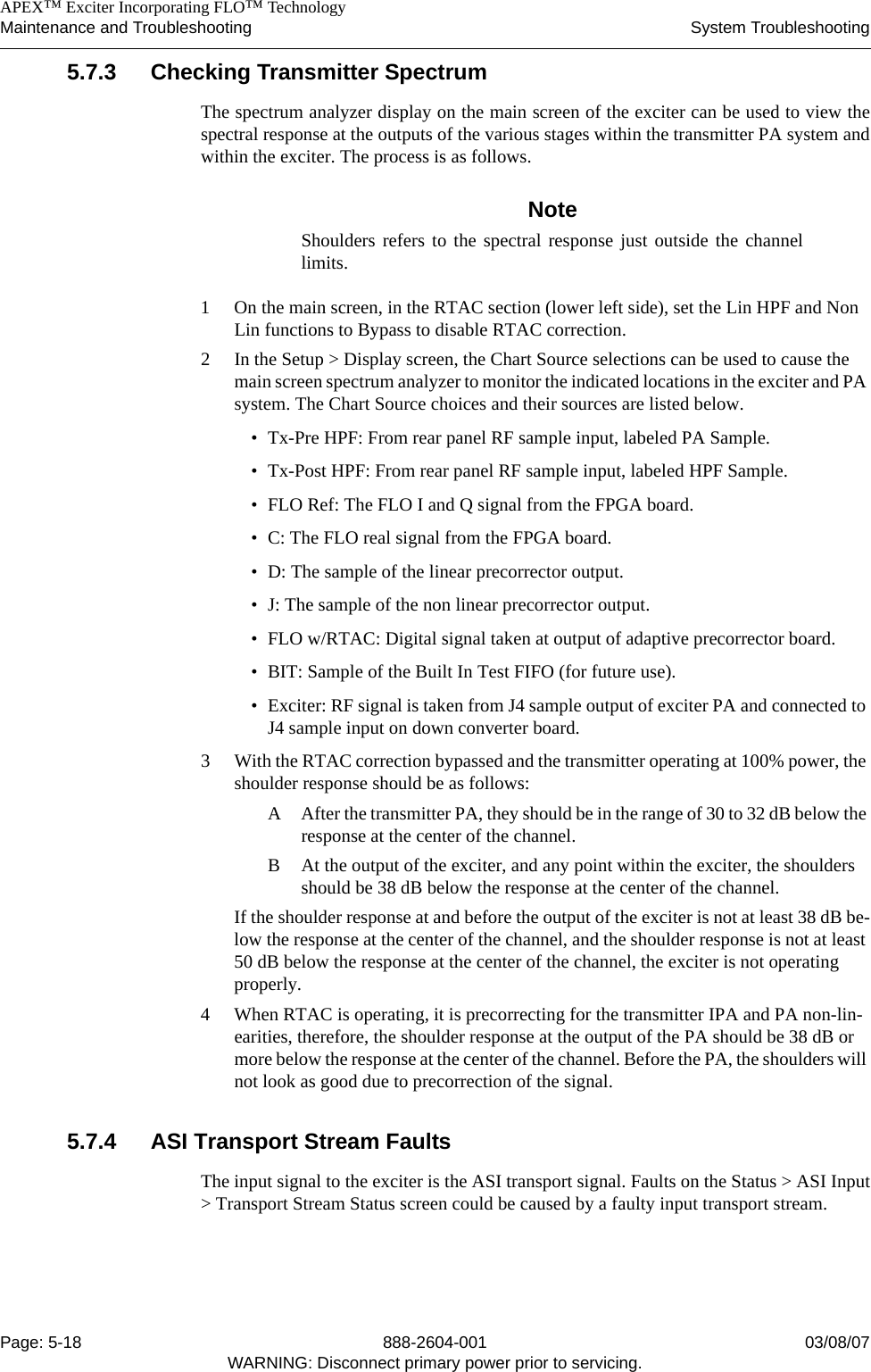    APEX™ Exciter Incorporating FLO™ TechnologyMaintenance and Troubleshooting System TroubleshootingPage: 5-18 888-2604-001 03/08/07WARNING: Disconnect primary power prior to servicing.5.7.3 Checking Transmitter SpectrumThe spectrum analyzer display on the main screen of the exciter can be used to view thespectral response at the outputs of the various stages within the transmitter PA system andwithin the exciter. The process is as follows.NoteShoulders refers to the spectral response just outside the channellimits.1 On the main screen, in the RTAC section (lower left side), set the Lin HPF and Non Lin functions to Bypass to disable RTAC correction.2 In the Setup &gt; Display screen, the Chart Source selections can be used to cause the main screen spectrum analyzer to monitor the indicated locations in the exciter and PA system. The Chart Source choices and their sources are listed below.• Tx-Pre HPF: From rear panel RF sample input, labeled PA Sample.• Tx-Post HPF: From rear panel RF sample input, labeled HPF Sample.• FLO Ref: The FLO I and Q signal from the FPGA board.• C: The FLO real signal from the FPGA board.• D: The sample of the linear precorrector output.• J: The sample of the non linear precorrector output. • FLO w/RTAC: Digital signal taken at output of adaptive precorrector board.• BIT: Sample of the Built In Test FIFO (for future use).• Exciter: RF signal is taken from J4 sample output of exciter PA and connected to J4 sample input on down converter board.3 With the RTAC correction bypassed and the transmitter operating at 100% power, the shoulder response should be as follows:A After the transmitter PA, they should be in the range of 30 to 32 dB below the response at the center of the channel.B At the output of the exciter, and any point within the exciter, the shoulders should be 38 dB below the response at the center of the channel.If the shoulder response at and before the output of the exciter is not at least 38 dB be-low the response at the center of the channel, and the shoulder response is not at least 50 dB below the response at the center of the channel, the exciter is not operating properly.4 When RTAC is operating, it is precorrecting for the transmitter IPA and PA non-lin-earities, therefore, the shoulder response at the output of the PA should be 38 dB or more below the response at the center of the channel. Before the PA, the shoulders will not look as good due to precorrection of the signal.5.7.4 ASI Transport Stream FaultsThe input signal to the exciter is the ASI transport signal. Faults on the Status &gt; ASI Input&gt; Transport Stream Status screen could be caused by a faulty input transport stream. 