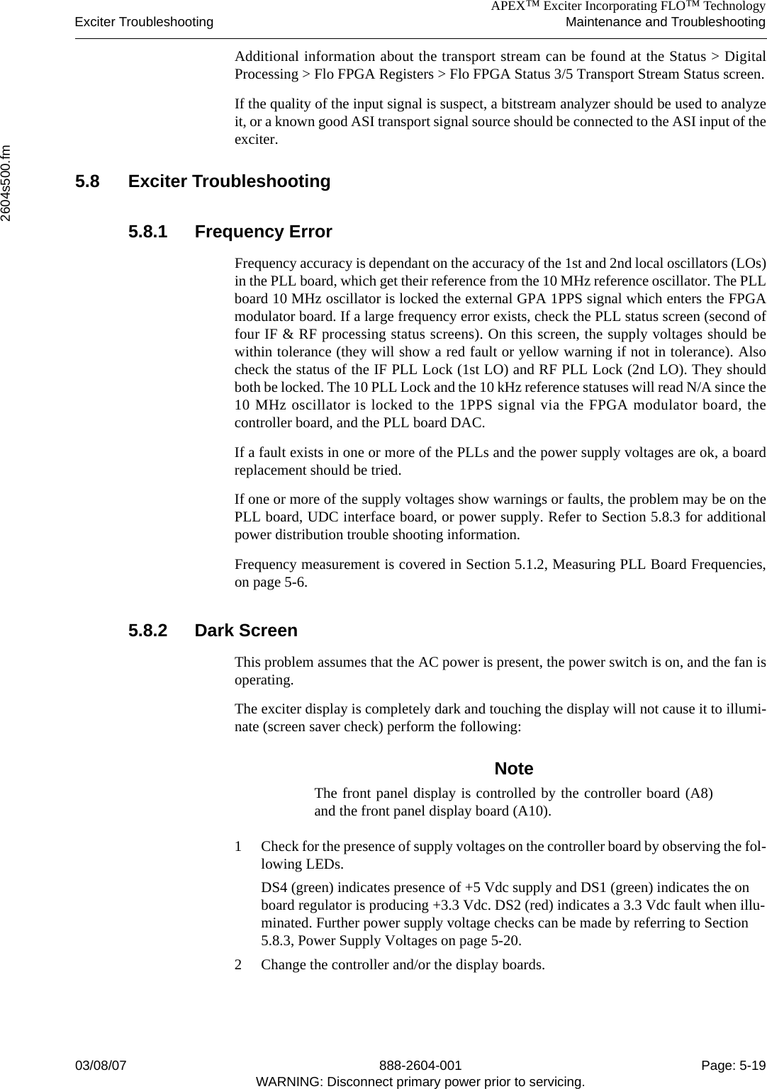 APEX™ Exciter Incorporating FLO™ TechnologyExciter Troubleshooting Maintenance and Troubleshooting2604s500.fm03/08/07 888-2604-001 Page: 5-19WARNING: Disconnect primary power prior to servicing.Additional information about the transport stream can be found at the Status &gt; DigitalProcessing &gt; Flo FPGA Registers &gt; Flo FPGA Status 3/5 Transport Stream Status screen.If the quality of the input signal is suspect, a bitstream analyzer should be used to analyzeit, or a known good ASI transport signal source should be connected to the ASI input of theexciter.5.8 Exciter Troubleshooting 5.8.1 Frequency ErrorFrequency accuracy is dependant on the accuracy of the 1st and 2nd local oscillators (LOs)in the PLL board, which get their reference from the 10 MHz reference oscillator. The PLLboard 10 MHz oscillator is locked the external GPA 1PPS signal which enters the FPGAmodulator board. If a large frequency error exists, check the PLL status screen (second offour IF &amp; RF processing status screens). On this screen, the supply voltages should bewithin tolerance (they will show a red fault or yellow warning if not in tolerance). Alsocheck the status of the IF PLL Lock (1st LO) and RF PLL Lock (2nd LO). They shouldboth be locked. The 10 PLL Lock and the 10 kHz reference statuses will read N/A since the10 MHz oscillator is locked to the 1PPS signal via the FPGA modulator board, thecontroller board, and the PLL board DAC.If a fault exists in one or more of the PLLs and the power supply voltages are ok, a boardreplacement should be tried. If one or more of the supply voltages show warnings or faults, the problem may be on thePLL board, UDC interface board, or power supply. Refer to Section 5.8.3 for additionalpower distribution trouble shooting information.Frequency measurement is covered in Section 5.1.2, Measuring PLL Board Frequencies,on page 5-6.5.8.2 Dark Screen This problem assumes that the AC power is present, the power switch is on, and the fan isoperating. The exciter display is completely dark and touching the display will not cause it to illumi-nate (screen saver check) perform the following: NoteThe front panel display is controlled by the controller board (A8)and the front panel display board (A10). 1 Check for the presence of supply voltages on the controller board by observing the fol-lowing LEDs. DS4 (green) indicates presence of +5 Vdc supply and DS1 (green) indicates the on board regulator is producing +3.3 Vdc. DS2 (red) indicates a 3.3 Vdc fault when illu-minated. Further power supply voltage checks can be made by referring to Section 5.8.3, Power Supply Voltages on page 5-20. 2 Change the controller and/or the display boards.