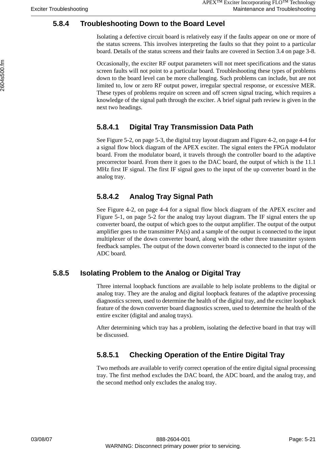 APEX™ Exciter Incorporating FLO™ TechnologyExciter Troubleshooting Maintenance and Troubleshooting2604s500.fm03/08/07 888-2604-001 Page: 5-21WARNING: Disconnect primary power prior to servicing.5.8.4 Troubleshooting Down to the Board LevelIsolating a defective circuit board is relatively easy if the faults appear on one or more ofthe status screens. This involves interpreting the faults so that they point to a particularboard. Details of the status screens and their faults are covered in Section 3.4 on page 3-8.Occasionally, the exciter RF output parameters will not meet specifications and the statusscreen faults will not point to a particular board. Troubleshooting these types of problemsdown to the board level can be more challenging. Such problems can include, but are notlimited to, low or zero RF output power, irregular spectral response, or excessive MER.These types of problems require on screen and off screen signal tracing, which requires aknowledge of the signal path through the exciter. A brief signal path review is given in thenext two headings.5.8.4.1 Digital Tray Transmission Data PathSee Figure 5-2, on page 5-3, the digital tray layout diagram and Figure 4-2, on page 4-4 fora signal flow block diagram of the APEX exciter. The signal enters the FPGA modulatorboard. From the modulator board, it travels through the controller board to the adaptiveprecorrector board. From there it goes to the DAC board, the output of which is the 11.1MHz first IF signal. The first IF signal goes to the input of the up converter board in theanalog tray. 5.8.4.2 Analog Tray Signal PathSee Figure 4-2, on page 4-4 for a signal flow block diagram of the APEX exciter andFigure 5-1, on page 5-2 for the analog tray layout diagram. The IF signal enters the upconverter board, the output of which goes to the output amplifier. The output of the outputamplifier goes to the transmitter PA(s) and a sample of the output is connected to the inputmultiplexer of the down converter board, along with the other three transmitter systemfeedback samples. The output of the down converter board is connected to the input of theADC board.5.8.5 Isolating Problem to the Analog or Digital TrayThree internal loopback functions are available to help isolate problems to the digital oranalog tray. They are the analog and digital loopback features of the adaptive processingdiagnostics screen, used to determine the health of the digital tray, and the exciter loopbackfeature of the down converter board diagnostics screen, used to determine the health of theentire exciter (digital and analog trays). After determining which tray has a problem, isolating the defective board in that tray willbe discussed.5.8.5.1 Checking Operation of the Entire Digital TrayTwo methods are available to verify correct operation of the entire digital signal processingtray. The first method excludes the DAC board, the ADC board, and the analog tray, andthe second method only excludes the analog tray. 