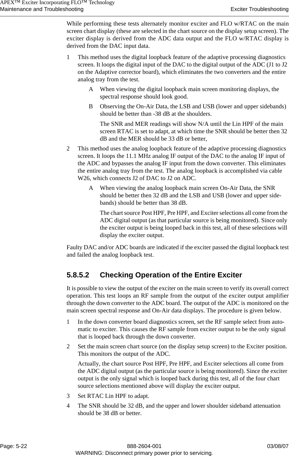    APEX™ Exciter Incorporating FLO™ TechnologyMaintenance and Troubleshooting Exciter TroubleshootingPage: 5-22 888-2604-001 03/08/07WARNING: Disconnect primary power prior to servicing.While performing these tests alternately monitor exciter and FLO w/RTAC on the mainscreen chart display (these are selected in the chart source on the display setup screen). Theexciter display is derived from the ADC data output and the FLO w/RTAC display isderived from the DAC input data.1 This method uses the digital loopback feature of the adaptive processing diagnostics screen. It loops the digital input of the DAC to the digital output of the ADC (J1 to J2 on the Adaptive corrector board), which eliminates the two converters and the entire analog tray from the test. A When viewing the digital loopback main screen monitoring displays, the spectral response should look good. B Observing the On-Air Data, the LSB and USB (lower and upper sidebands) should be better than -38 dB at the shoulders. The SNR and MER readings will show N/A until the Lin HPF of the main screen RTAC is set to adapt, at which time the SNR should be better then 32 dB and the MER should be 33 dB or better, 2 This method uses the analog loopback feature of the adaptive processing diagnostics screen. It loops the 11.1 MHz analog IF output of the DAC to the analog IF input of the ADC and bypasses the analog IF input from the down converter. This eliminates the entire analog tray from the test. The analog loopback is accomplished via cable W26, which connects J2 of DAC to J2 on ADC. A When viewing the analog loopback main screen On-Air Data, the SNR should be better then 32 dB and the LSB and USB (lower and upper side-bands) should be better than 38 dB.The chart source Post HPF, Pre HPF, and Exciter selections all come from the ADC digital output (as that particular source is being monitored). Since only the exciter output is being looped back in this test, all of these selections will display the exciter output.Faulty DAC and/or ADC boards are indicated if the exciter passed the digital loopback testand failed the analog loopback test. 5.8.5.2 Checking Operation of the Entire ExciterIt is possible to view the output of the exciter on the main screen to verify its overall correctoperation. This test loops an RF sample from the output of the exciter output amplifierthrough the down converter to the ADC board. The output of the ADC is monitored on themain screen spectral response and On-Air data displays. The procedure is given below. 1 In the down converter board diagnostics screen, set the RF sample select from auto-matic to exciter. This causes the RF sample from exciter output to be the only signal that is looped back through the down converter. 2 Set the main screen chart source (on the display setup screen) to the Exciter position. This monitors the output of the ADC. Actually, the chart source Post HPF, Pre HPF, and Exciter selections all come from the ADC digital output (as the particular source is being monitored). Since the exciter output is the only signal which is looped back during this test, all of the four chart source selections mentioned above will display the exciter output.3 Set RTAC Lin HPF to adapt. 4 The SNR should be 32 dB, and the upper and lower shoulder sideband attenuation should be 38 dB or better. 