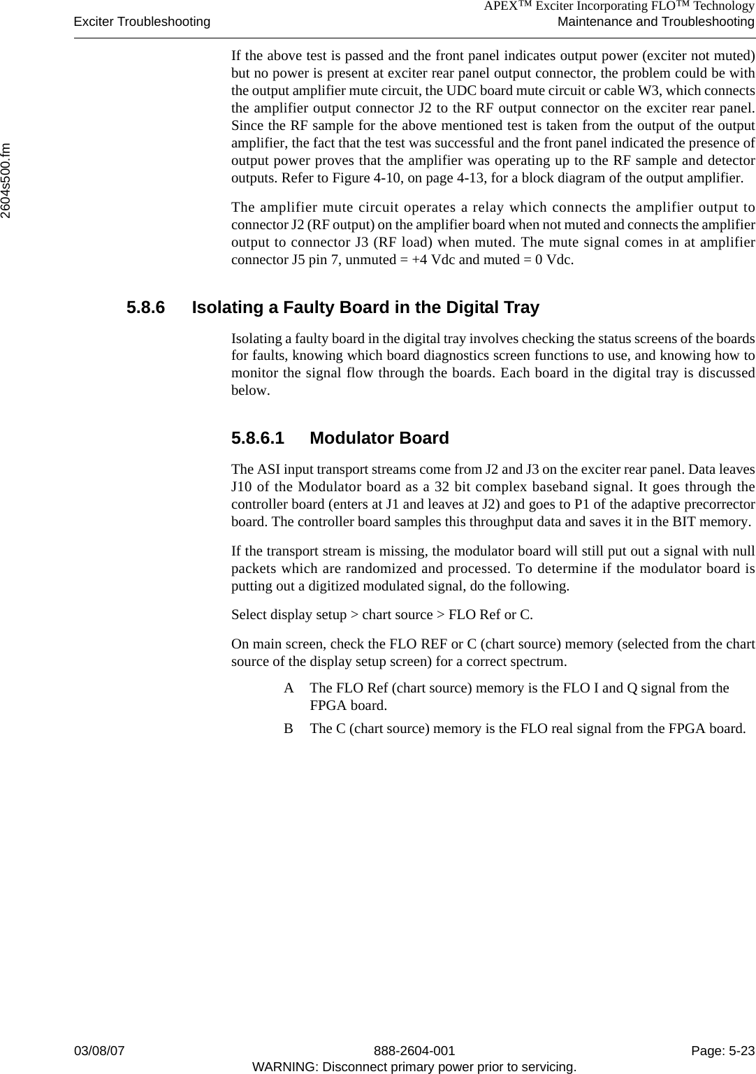 APEX™ Exciter Incorporating FLO™ TechnologyExciter Troubleshooting Maintenance and Troubleshooting2604s500.fm03/08/07 888-2604-001 Page: 5-23WARNING: Disconnect primary power prior to servicing.If the above test is passed and the front panel indicates output power (exciter not muted)but no power is present at exciter rear panel output connector, the problem could be withthe output amplifier mute circuit, the UDC board mute circuit or cable W3, which connectsthe amplifier output connector J2 to the RF output connector on the exciter rear panel.Since the RF sample for the above mentioned test is taken from the output of the outputamplifier, the fact that the test was successful and the front panel indicated the presence ofoutput power proves that the amplifier was operating up to the RF sample and detectoroutputs. Refer to Figure 4-10, on page 4-13, for a block diagram of the output amplifier.The amplifier mute circuit operates a relay which connects the amplifier output toconnector J2 (RF output) on the amplifier board when not muted and connects the amplifieroutput to connector J3 (RF load) when muted. The mute signal comes in at amplifierconnector J5 pin 7, unmuted = +4 Vdc and muted = 0 Vdc.5.8.6 Isolating a Faulty Board in the Digital TrayIsolating a faulty board in the digital tray involves checking the status screens of the boardsfor faults, knowing which board diagnostics screen functions to use, and knowing how tomonitor the signal flow through the boards. Each board in the digital tray is discussedbelow.5.8.6.1 Modulator BoardThe ASI input transport streams come from J2 and J3 on the exciter rear panel. Data leavesJ10 of the Modulator board as a 32 bit complex baseband signal. It goes through thecontroller board (enters at J1 and leaves at J2) and goes to P1 of the adaptive precorrectorboard. The controller board samples this throughput data and saves it in the BIT memory. If the transport stream is missing, the modulator board will still put out a signal with nullpackets which are randomized and processed. To determine if the modulator board isputting out a digitized modulated signal, do the following.Select display setup &gt; chart source &gt; FLO Ref or C.On main screen, check the FLO REF or C (chart source) memory (selected from the chartsource of the display setup screen) for a correct spectrum. A The FLO Ref (chart source) memory is the FLO I and Q signal from the FPGA board.B The C (chart source) memory is the FLO real signal from the FPGA board. 