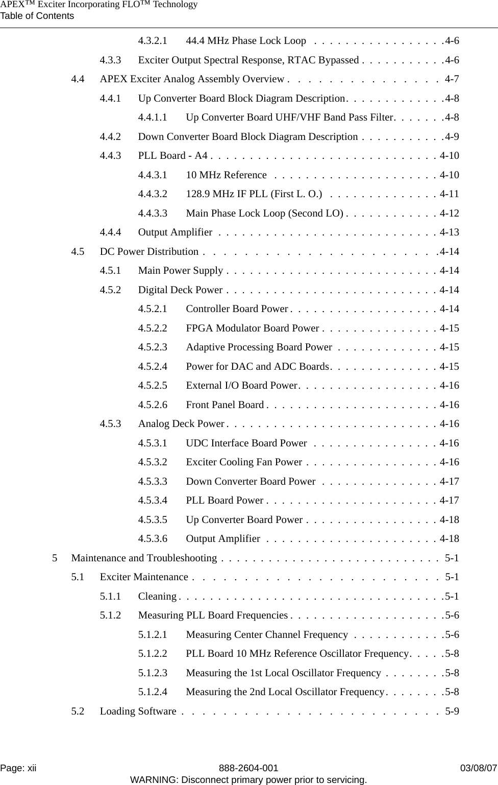    APEX™ Exciter Incorporating FLO™ TechnologyTable of ContentsPage: xii 888-2604-001 03/08/07WARNING: Disconnect primary power prior to servicing.4.3.2.1 44.4 MHz Phase Lock Loop   .  .  .  .  .  .  .  .  .  .  .  .  .  .  .  .  .4-64.3.3 Exciter Output Spectral Response, RTAC Bypassed .  .  .  .  .  .  .  .  .  .  .4-64.4 APEX Exciter Analog Assembly Overview .   .   .   .   .   .   .   .   .   .   .   .   .   .   .  4-74.4.1 Up Converter Board Block Diagram Description.  .  .  .  .  .  .  .  .  .  .  .  .4-84.4.1.1 Up Converter Board UHF/VHF Band Pass Filter.  .  .  .  .  .  .4-84.4.2 Down Converter Board Block Diagram Description .  .  .  .  .  .  .  .  .  .  .4-94.4.3 PLL Board - A4 .  .  .  .  .  .  .  .  .  .  .  .  .  .  .  .  .  .  .  .  .  .  .  .  .  .  .  .  . 4-104.4.3.1 10 MHz Reference   .  .  .  .  .  .  .  .  .  .  .  .  .  .  .  .  .  .  .  .  . 4-104.4.3.2 128.9 MHz IF PLL (First L. O.)   .  .  .  .  .  .  .  .  .  .  .  .  .  . 4-114.4.3.3 Main Phase Lock Loop (Second LO) .  .  .  .  .  .  .  .  .  .  .  . 4-124.4.4 Output Amplifier  .  .  .  .  .  .  .  .  .  .  .  .  .  .  .  .  .  .  .  .  .  .  .  .  .  .  .  . 4-134.5 DC Power Distribution .   .   .   .   .   .   .   .   .   .   .   .   .   .   .   .   .   .   .   .   .   .   .4-144.5.1 Main Power Supply .  .  .  .  .  .  .  .  .  .  .  .  .  .  .  .  .  .  .  .  .  .  .  .  .  .  . 4-144.5.2 Digital Deck Power .  .  .  .  .  .  .  .  .  .  .  .  .  .  .  .  .  .  .  .  .  .  .  .  .  .  . 4-144.5.2.1 Controller Board Power .  .  .  .  .  .  .  .  .  .  .  .  .  .  .  .  .  .  . 4-144.5.2.2 FPGA Modulator Board Power .  .  .  .  .  .  .  .  .  .  .  .  .  .  . 4-154.5.2.3 Adaptive Processing Board Power  .  .  .  .  .  .  .  .  .  .  .  .  . 4-154.5.2.4 Power for DAC and ADC Boards.  .  .  .  .  .  .  .  .  .  .  .  .  . 4-154.5.2.5 External I/O Board Power.  .  .  .  .  .  .  .  .  .  .  .  .  .  .  .  .  . 4-164.5.2.6 Front Panel Board .  .  .  .  .  .  .  .  .  .  .  .  .  .  .  .  .  .  .  .  .  . 4-164.5.3 Analog Deck Power .  .  .  .  .  .  .  .  .  .  .  .  .  .  .  .  .  .  .  .  .  .  .  .  .  .  . 4-164.5.3.1 UDC Interface Board Power  .  .  .  .  .  .  .  .  .  .  .  .  .  .  .  . 4-164.5.3.2 Exciter Cooling Fan Power .  .  .  .  .  .  .  .  .  .  .  .  .  .  .  .  . 4-164.5.3.3 Down Converter Board Power  .  .  .  .  .  .  .  .  .  .  .  .  .  .  . 4-174.5.3.4 PLL Board Power .  .  .  .  .  .  .  .  .  .  .  .  .  .  .  .  .  .  .  .  .  . 4-174.5.3.5 Up Converter Board Power .  .  .  .  .  .  .  .  .  .  .  .  .  .  .  .  . 4-184.5.3.6 Output Amplifier  .  .  .  .  .  .  .  .  .  .  .  .  .  .  .  .  .  .  .  .  .  . 4-185 Maintenance and Troubleshooting .  .  .  .  .  .  .  .  .  .  .  .  .  .  .  .  .  .  .  .  .  .  .  .  .  .  .  .  5-15.1 Exciter Maintenance .   .   .   .   .   .   .   .   .   .   .   .   .   .   .   .   .   .   .   .   .   .   .   .  5-15.1.1 Cleaning .  .  .  .  .  .  .  .  .  .  .  .  .  .  .  .  .  .  .  .  .  .  .  .  .  .  .  .  .  .  .  .  .  .5-15.1.2 Measuring PLL Board Frequencies .  .  .  .  .  .  .  .  .  .  .  .  .  .  .  .  .  .  .  .5-65.1.2.1 Measuring Center Channel Frequency  .  .  .  .  .  .  .  .  .  .  .  .5-65.1.2.2 PLL Board 10 MHz Reference Oscillator Frequency.  .  .  .  .5-85.1.2.3 Measuring the 1st Local Oscillator Frequency  .  .  .  .  .  .  .  .5-85.1.2.4 Measuring the 2nd Local Oscillator Frequency.  .  .  .  .  .  .  .5-85.2 Loading Software  .   .   .   .   .   .   .   .   .   .   .   .   .   .   .   .   .   .   .   .   .   .   .   .   .  5-9