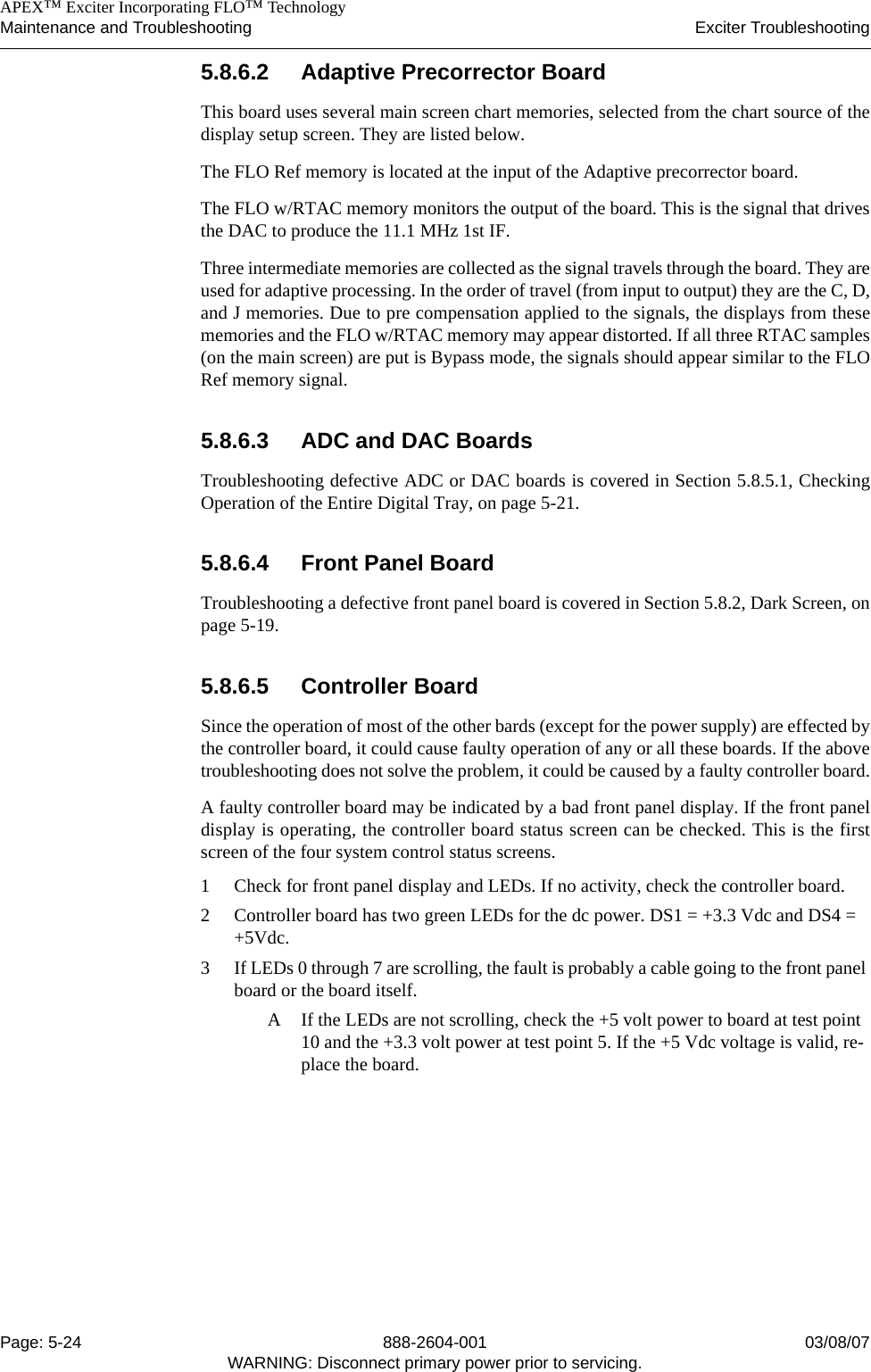    APEX™ Exciter Incorporating FLO™ TechnologyMaintenance and Troubleshooting Exciter TroubleshootingPage: 5-24 888-2604-001 03/08/07WARNING: Disconnect primary power prior to servicing.5.8.6.2 Adaptive Precorrector BoardThis board uses several main screen chart memories, selected from the chart source of thedisplay setup screen. They are listed below.The FLO Ref memory is located at the input of the Adaptive precorrector board.The FLO w/RTAC memory monitors the output of the board. This is the signal that drivesthe DAC to produce the 11.1 MHz 1st IF.Three intermediate memories are collected as the signal travels through the board. They areused for adaptive processing. In the order of travel (from input to output) they are the C, D,and J memories. Due to pre compensation applied to the signals, the displays from thesememories and the FLO w/RTAC memory may appear distorted. If all three RTAC samples(on the main screen) are put is Bypass mode, the signals should appear similar to the FLORef memory signal.5.8.6.3 ADC and DAC BoardsTroubleshooting defective ADC or DAC boards is covered in Section 5.8.5.1, CheckingOperation of the Entire Digital Tray, on page 5-21.5.8.6.4 Front Panel BoardTroubleshooting a defective front panel board is covered in Section 5.8.2, Dark Screen, onpage 5-19.5.8.6.5 Controller BoardSince the operation of most of the other bards (except for the power supply) are effected bythe controller board, it could cause faulty operation of any or all these boards. If the abovetroubleshooting does not solve the problem, it could be caused by a faulty controller board.A faulty controller board may be indicated by a bad front panel display. If the front paneldisplay is operating, the controller board status screen can be checked. This is the firstscreen of the four system control status screens.1 Check for front panel display and LEDs. If no activity, check the controller board.2 Controller board has two green LEDs for the dc power. DS1 = +3.3 Vdc and DS4 = +5Vdc.3 If LEDs 0 through 7 are scrolling, the fault is probably a cable going to the front panel board or the board itself.A If the LEDs are not scrolling, check the +5 volt power to board at test point 10 and the +3.3 volt power at test point 5. If the +5 Vdc voltage is valid, re-place the board.