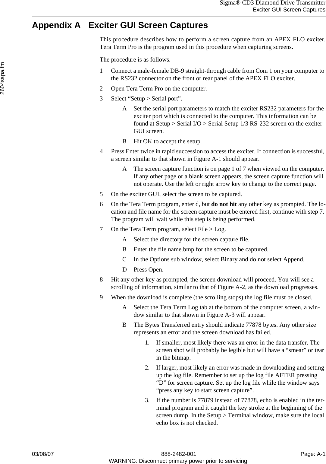 Sigma® CD3 Diamond Drive TransmitterExciter GUI Screen Captures2604sapa.fm03/08/07 888-2482-001 Page: A-1WARNING: Disconnect primary power prior to servicing.Appendix A Exciter GUI Screen CapturesThis procedure describes how to perform a screen capture from an APEX FLO exciter.Tera Term Pro is the program used in this procedure when capturing screens.The procedure is as follows.1 Connect a male-female DB-9 straight-through cable from Com 1 on your computer to the RS232 connector on the front or rear panel of the APEX FLO exciter.2 Open Tera Term Pro on the computer.3 Select “Setup &gt; Serial port”.A Set the serial port parameters to match the exciter RS232 parameters for the exciter port which is connected to the computer. This information can be found at Setup &gt; Serial I/O &gt; Serial Setup 1/3 RS-232 screen on the exciter GUI screen.B Hit OK to accept the setup.4 Press Enter twice in rapid succession to access the exciter. If connection is successful, a screen similar to that shown in Figure A-1 should appear.A The screen capture function is on page 1 of 7 when viewed on the computer. If any other page or a blank screen appears, the screen capture function will not operate. Use the left or right arrow key to change to the correct page.5 On the exciter GUI, select the screen to be captured.6 On the Tera Term program, enter d, but do not hit any other key as prompted. The lo-cation and file name for the screen capture must be entered first, continue with step 7. The program will wait while this step is being performed.7 On the Tera Term program, select File &gt; Log.A Select the directory for the screen capture file.B Enter the file name.bmp for the screen to be captured.C In the Options sub window, select Binary and do not select Append.D Press Open.8 Hit any other key as prompted, the screen download will proceed. You will see a scrolling of information, similar to that of Figure A-2, as the download progresses.9 When the download is complete (the scrolling stops) the log file must be closed.A Select the Tera Term Log tab at the bottom of the computer screen, a win-dow similar to that shown in Figure A-3 will appear.B The Bytes Transferred entry should indicate 77878 bytes. Any other size represents an error and the screen download has failed.1. If smaller, most likely there was an error in the data transfer. The screen shot will probably be legible but will have a “smear” or tear in the bitmap.2. If larger, most likely an error was made in downloading and setting up the log file. Remember to set up the log file AFTER pressing “D” for screen capture. Set up the log file while the window says “press any key to start screen capture”.3. If the number is 77879 instead of 77878, echo is enabled in the ter-minal program and it caught the key stroke at the beginning of the screen dump. In the Setup &gt; Terminal window, make sure the local echo box is not checked.