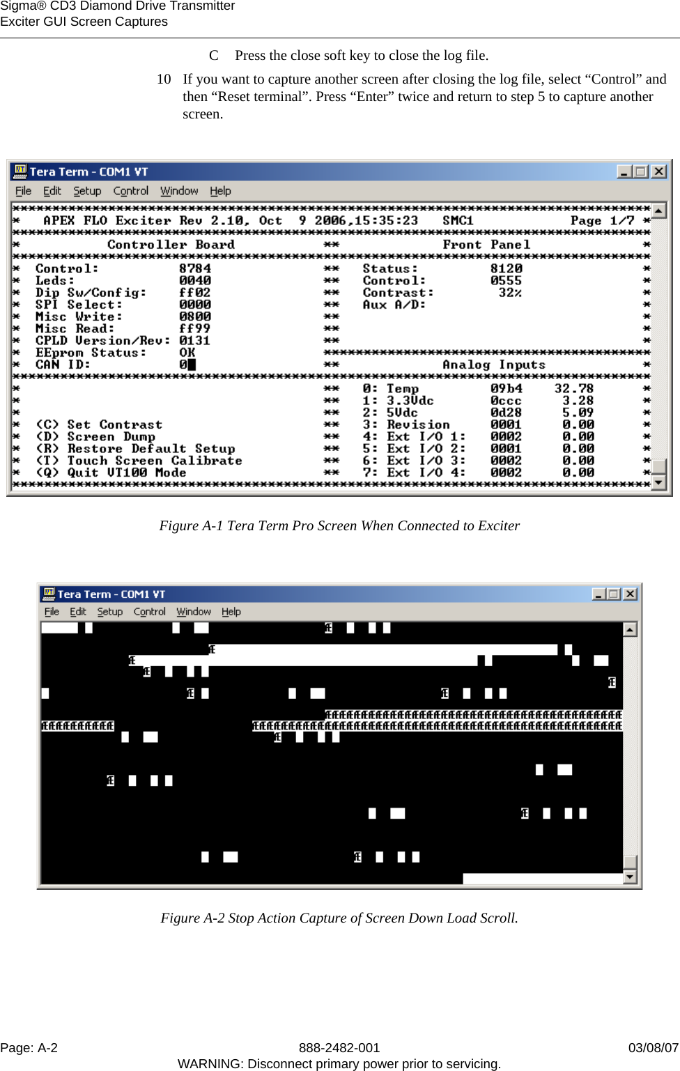    Sigma® CD3 Diamond Drive TransmitterExciter GUI Screen CapturesPage: A-2 888-2482-001 03/08/07WARNING: Disconnect primary power prior to servicing.C Press the close soft key to close the log file.10 If you want to capture another screen after closing the log file, select “Control” and then “Reset terminal”. Press “Enter” twice and return to step 5 to capture another screen.Figure A-1 Tera Term Pro Screen When Connected to ExciterFigure A-2 Stop Action Capture of Screen Down Load Scroll.