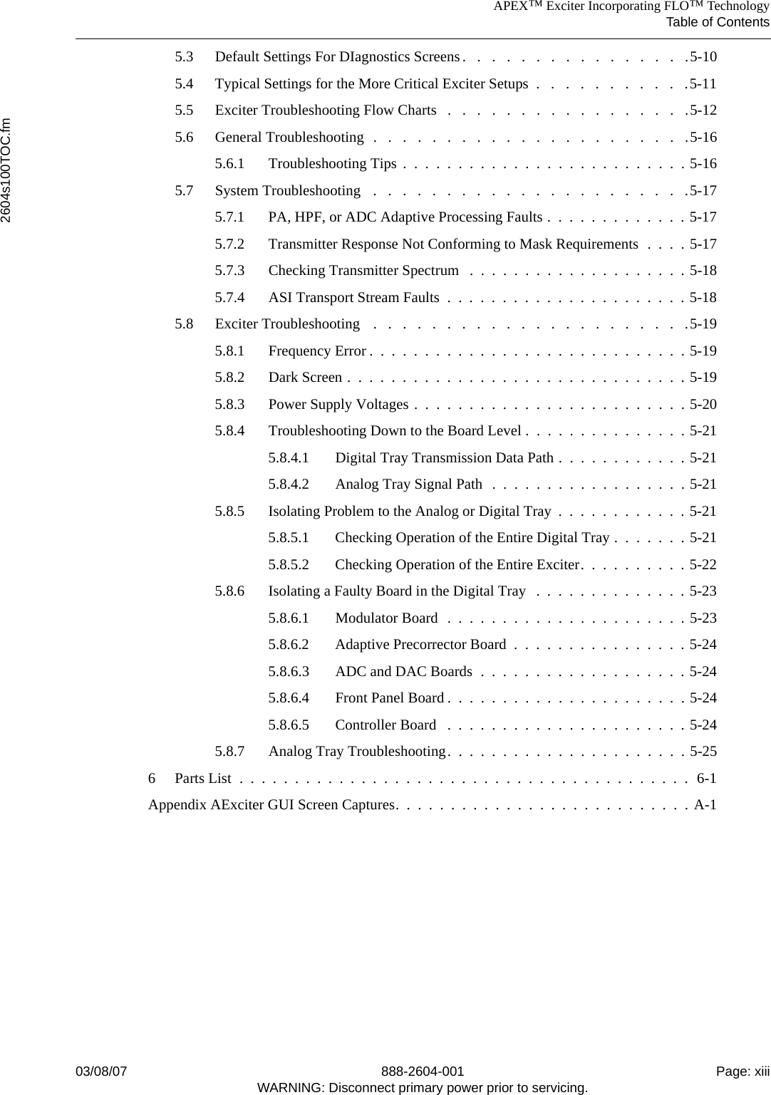 APEX™ Exciter Incorporating FLO™ TechnologyTable of Contents2604s100TOC.fm03/08/07 888-2604-001 Page: xiiiWARNING: Disconnect primary power prior to servicing.5.3 Default Settings For DIagnostics Screens.   .   .   .   .   .   .   .   .   .   .   .   .   .   .   .5-105.4 Typical Settings for the More Critical Exciter Setups  .   .   .   .   .   .   .   .   .   .   .5-115.5 Exciter Troubleshooting Flow Charts   .   .   .   .   .   .   .   .   .   .   .   .   .   .   .   .   .5-125.6 General Troubleshooting  .   .   .   .   .   .   .   .   .   .   .   .   .   .   .   .   .   .   .   .   .   .5-165.6.1 Troubleshooting Tips .  .  .  .  .  .  .  .  .  .  .  .  .  .  .  .  .  .  .  .  .  .  .  .  .  . 5-165.7 System Troubleshooting   .   .   .   .   .   .   .   .   .   .   .   .   .   .   .   .   .   .   .   .   .   .5-175.7.1 PA, HPF, or ADC Adaptive Processing Faults .  .  .  .  .  .  .  .  .  .  .  .  . 5-175.7.2 Transmitter Response Not Conforming to Mask Requirements  .  .  .  . 5-175.7.3 Checking Transmitter Spectrum   .  .  .  .  .  .  .  .  .  .  .  .  .  .  .  .  .  .  .  . 5-185.7.4 ASI Transport Stream Faults  .  .  .  .  .  .  .  .  .  .  .  .  .  .  .  .  .  .  .  .  .  . 5-185.8 Exciter Troubleshooting   .   .   .   .   .   .   .   .   .   .   .   .   .   .   .   .   .   .   .   .   .   .5-195.8.1 Frequency Error .  .  .  .  .  .  .  .  .  .  .  .  .  .  .  .  .  .  .  .  .  .  .  .  .  .  .  .  . 5-195.8.2 Dark Screen .  .  .  .  .  .  .  .  .  .  .  .  .  .  .  .  .  .  .  .  .  .  .  .  .  .  .  .  .  .  . 5-195.8.3 Power Supply Voltages .  .  .  .  .  .  .  .  .  .  .  .  .  .  .  .  .  .  .  .  .  .  .  .  . 5-205.8.4 Troubleshooting Down to the Board Level .  .  .  .  .  .  .  .  .  .  .  .  .  .  . 5-215.8.4.1 Digital Tray Transmission Data Path .  .  .  .  .  .  .  .  .  .  .  . 5-215.8.4.2 Analog Tray Signal Path  .  .  .  .  .  .  .  .  .  .  .  .  .  .  .  .  .  . 5-215.8.5 Isolating Problem to the Analog or Digital Tray  .  .  .  .  .  .  .  .  .  .  .  . 5-215.8.5.1 Checking Operation of the Entire Digital Tray .  .  .  .  .  .  . 5-215.8.5.2 Checking Operation of the Entire Exciter.  .  .  .  .  .  .  .  .  . 5-225.8.6 Isolating a Faulty Board in the Digital Tray   .  .  .  .  .  .  .  .  .  .  .  .  .  . 5-235.8.6.1 Modulator Board  .  .  .  .  .  .  .  .  .  .  .  .  .  .  .  .  .  .  .  .  .  . 5-235.8.6.2 Adaptive Precorrector Board  .  .  .  .  .  .  .  .  .  .  .  .  .  .  .  . 5-245.8.6.3 ADC and DAC Boards  .  .  .  .  .  .  .  .  .  .  .  .  .  .  .  .  .  .  . 5-245.8.6.4 Front Panel Board .  .  .  .  .  .  .  .  .  .  .  .  .  .  .  .  .  .  .  .  .  . 5-245.8.6.5 Controller Board   .  .  .  .  .  .  .  .  .  .  .  .  .  .  .  .  .  .  .  .  .  . 5-245.8.7 Analog Tray Troubleshooting.  .  .  .  .  .  .  .  .  .  .  .  .  .  .  .  .  .  .  .  .  . 5-256 Parts List  .  .  .  .  .  .  .  .  .  .  .  .  .  .  .  .  .  .  .  .  .  .  .  .  .  .  .  .  .  .  .  .  .  .  .  .  .  .  .  .  .  6-1Appendix AExciter GUI Screen Captures.  .  .  .  .  .  .  .  .  .  .  .  .  .  .  .  .  .  .  .  .  .  .  .  .  .  . A-1