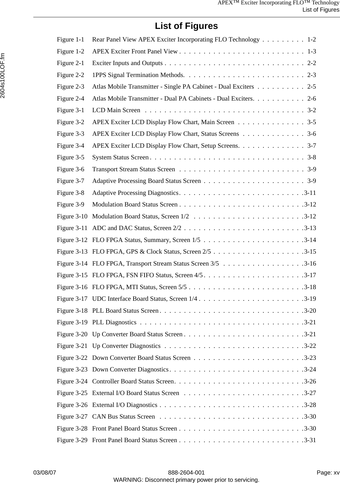 APEX™ Exciter Incorporating FLO™ TechnologyList of Figures2604s100LOF.fm03/08/07 888-2604-001 Page: xvWARNING: Disconnect primary power prior to servicing.List of FiguresFigure 1-1 Rear Panel View APEX Exciter Incorporating FLO Technology  .  .  .  .  .  .  .  .  .  1-2Figure 1-2 APEX Exciter Front Panel View .  .  .  .  .  .  .  .  .  .  .  .  .  .  .  .  .  .  .  .  .  .  .  .  .  .  1-3Figure 2-1 Exciter Inputs and Outputs .  .  .  .  .  .  .  .  .  .  .  .  .  .  .  .  .  .  .  .  .  .  .  .  .  .  .  .  .  2-2Figure 2-2 1PPS Signal Termination Methods.  .  .  .  .  .  .  .  .  .  .  .  .  .  .  .  .  .  .  .  .  .  .  .  .  2-3Figure 2-3 Atlas Mobile Transmitter - Single PA Cabinet - Dual Exciters  .  .  .  .  .  .  .  .  .  .  2-5Figure 2-4 Atlas Mobile Transmitter - Dual PA Cabinets - Dual Exciters.  .  .  .  .  .  .  .  .  .  .  2-6Figure 3-1 LCD Main Screen   .  .  .  .  .  .  .  .  .  .  .  .  .  .  .  .  .  .  .  .  .  .  .  .  .  .  .  .  .  .  .  .  .  3-2Figure 3-2 APEX Exciter LCD Display Flow Chart, Main Screen  .  .  .  .  .  .  .  .  .  .  .  .  .  .  3-5Figure 3-3 APEX Exciter LCD Display Flow Chart, Status Screens  .  .  .  .  .  .  .  .  .  .  .  .  .  3-6Figure 3-4 APEX Exciter LCD Display Flow Chart, Setup Screens.  .  .  .  .  .  .  .  .  .  .  .  .  .  3-7Figure 3-5 System Status Screen .  .  .  .  .  .  .  .  .  .  .  .  .  .  .  .  .  .  .  .  .  .  .  .  .  .  .  .  .  .  .  .  3-8Figure 3-6 Transport Stream Status Screen  .  .  .  .  .  .  .  .  .  .  .  .  .  .  .  .  .  .  .  .  .  .  .  .  .  .  3-9Figure 3-7 Adaptive Processing Board Status Screen  .  .  .  .  .  .  .  .  .  .  .  .  .  .  .  .  .  .  .  .  .  3-9Figure 3-8 Adaptive Processing Diagnostics.  .  .  .  .  .  .  .  .  .  .  .  .  .  .  .  .  .  .  .  .  .  .  .  .  .3-11Figure 3-9 Modulation Board Status Screen .  .  .  .  .  .  .  .  .  .  .  .  .  .  .  .  .  .  .  .  .  .  .  .  .  .3-12Figure 3-10 Modulation Board Status, Screen 1/2   .  .  .  .  .  .  .  .  .  .  .  .  .  .  .  .  .  .  .  .  .  .  .3-12Figure 3-11 ADC and DAC Status, Screen 2/2  .  .  .  .  .  .  .  .  .  .  .  .  .  .  .  .  .  .  .  .  .  .  .  .  .3-13Figure 3-12 FLO FPGA Status, Summary, Screen 1/5  .  .  .  .  .  .  .  .  .  .  .  .  .  .  .  .  .  .  .  .  .3-14Figure 3-13 FLO FPGA, GPS &amp; Clock Status, Screen 2/5  .  .  .  .  .  .  .  .  .  .  .  .  .  .  .  .  .  .  .3-15Figure 3-14 FLO FPGA, Transport Stream Status Screen 3/5   .  .  .  .  .  .  .  .  .  .  .  .  .  .  .  .  .3-16Figure 3-15 FLO FPGA, FSN FIFO Status, Screen 4/5.  .  .  .  .  .  .  .  .  .  .  .  .  .  .  .  .  .  .  .  .3-17Figure 3-16 FLO FPGA, MTI Status, Screen 5/5 .  .  .  .  .  .  .  .  .  .  .  .  .  .  .  .  .  .  .  .  .  .  .  .3-18Figure 3-17 UDC Interface Board Status, Screen 1/4 .  .  .  .  .  .  .  .  .  .  .  .  .  .  .  .  .  .  .  .  .  .3-19Figure 3-18 PLL Board Status Screen.  .  .  .  .  .  .  .  .  .  .  .  .  .  .  .  .  .  .  .  .  .  .  .  .  .  .  .  .  .3-20Figure 3-19 PLL Diagnostics  .  .  .  .  .  .  .  .  .  .  .  .  .  .  .  .  .  .  .  .  .  .  .  .  .  .  .  .  .  .  .  .  .  .3-21Figure 3-20 Up Converter Board Status Screen .  .  .  .  .  .  .  .  .  .  .  .  .  .  .  .  .  .  .  .  .  .  .  .  .3-21Figure 3-21 Up Converter Diagnostics  .  .  .  .  .  .  .  .  .  .  .  .  .  .  .  .  .  .  .  .  .  .  .  .  .  .  .  .  .3-22Figure 3-22 Down Converter Board Status Screen  .  .  .  .  .  .  .  .  .  .  .  .  .  .  .  .  .  .  .  .  .  .  .3-23Figure 3-23 Down Converter Diagnostics.  .  .  .  .  .  .  .  .  .  .  .  .  .  .  .  .  .  .  .  .  .  .  .  .  .  .  .3-24Figure 3-24 Controller Board Status Screen.  .  .  .  .  .  .  .  .  .  .  .  .  .  .  .  .  .  .  .  .  .  .  .  .  .  .3-26Figure 3-25 External I/O Board Status Screen   .  .  .  .  .  .  .  .  .  .  .  .  .  .  .  .  .  .  .  .  .  .  .  .  .3-27Figure 3-26 External I/O Diagnostics .  .  .  .  .  .  .  .  .  .  .  .  .  .  .  .  .  .  .  .  .  .  .  .  .  .  .  .  .  .3-28Figure 3-27 CAN Bus Status Screen   .  .  .  .  .  .  .  .  .  .  .  .  .  .  .  .  .  .  .  .  .  .  .  .  .  .  .  .  .  .3-30Figure 3-28 Front Panel Board Status Screen .  .  .  .  .  .  .  .  .  .  .  .  .  .  .  .  .  .  .  .  .  .  .  .  .  .3-30Figure 3-29 Front Panel Board Status Screen .  .  .  .  .  .  .  .  .  .  .  .  .  .  .  .  .  .  .  .  .  .  .  .  .  .3-31